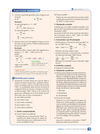 33
Capítulo 2 • Conceitos trigonométricos básicos
2. Escreva a expressão geral dos arcos côngruos aos
arcos de:
a) 45°; b)
3
4
␲
rad.
Resolu•‹o:
a) expressão geral: ␣ ⫹ k ⭈ 360°
␣ ⫽ 45°
45° ⫹ k ⭈ 360°, com k [ Z
b) expressão geral: x ⫹ 2k␲
x ⫽
3
4
␲
rad
3
4
␲
⫹ 2k␲, com k [ Z
3. Qual é o menor arco não negativo côngruo ao arco
de 1320°, ou seja, qual é a 1a
determinação positiva
do arco de 1320°?
Resolu•‹o:
Devemos obter o menor valor não negativo de ␣
tal que ␣ ⫹ k ⭈ 360° ⫽ 1320°, com k [ Z.
Então:
1320 360
240 3
␣ k
1320° ⫽ 240° ⫹ 360° ⭈ 3
Logo, o arco pedido
mede 240°.
Fique atento!
Neste exerc’cio dizemos que 240¡ é a 1á determina•‹o
positiva de 1320¡ ou que 1320¡ foi reduzido ˆ 1á volta.
b) O que se pede?
Pede-se ao aluno que determine quantas voltas
o atleta gira quando faz a manobra denomina-
da “900” no skate vertical.
2. Planejando a solu•‹o
Sabendo que uma volta completa equivale a um
giro de 360°, basta determinarmos quantas voltas
equivalem a 900°.
Isso pode ser feito de várias maneiras: descobrin-
do-se quantas vezes o 360° “cabe” em 900°;
usando-se proporção; etc.
3. Executando o que foi planejado
¥ Chamando de x o número de vezes que 360º “ca-
be” em 900º, temos:
360x ⫽ 900 ⇒ x ⫽
900
360
⫽ 2,5
Portanto, são duas voltas e meia.
¥ Usando proporção, e chamando de x o número
de voltas que equivale a 900º, temos:
x
x
900
1
360
900
360
2 5
⫽ ⫽
x
⫽ ⫽
⫽ ⫽ ⫽
⫽
⫽ ⫽
⇒
⫽ ⫽
⫽ ⫽ ,
2 5
2 5
Note que isso equivale a usar a chamada “regra
de três”.
4. Emitindo a resposta
A resposta é a alternativa d.
5. Ampliando o problema
a) Muitasoutrasmanobrasdoskatevertical(ram-
paemformadeU)têmnonomenúmerosque
indicam a rotação em graus do atleta. Uma
manobracomo“180olliefrontside”consisteem
umgirodemeia-voltanoarquandooatletasai
da rampa, voltando para ela com o skate já na
novaposição.Considerandoapenasonomedas
manobrasabaixo,descrevaonúmerodevoltas
do giro do atleta em cada uma delas:
I. Fakie 360
II. 540 McTwist
III. 720 McHawk
b) Discussão em equipe
Skatismo é ou não é esporte? Há quem de-
fenda uma e outra posição. Já quiseram até
mesmo incluir essa atividade em olimpíadas.
Algunsdosmaioresnomesdoskatismomun-
dial dizem que “skatismo não é esporte, é
estilo de vida”. Mas é considerado também
um“esporteradical”eparticipados X-Games,
a “olimpíada dos esportes radicais”. Converse
com seus colegas e dê sua opinião.
c) Pesquisa
Quem foi o primeiro a executar o “900”?
Quando e onde isso aconteceu?
900 360
x
Ç Resolvido passo a passo
4. (Enem) Nos X-Games Brasil, em maio de 2004, o
skatista brasileiro Sandro Dias, apelidado “Minei-
rinho”, conseguiu realizar a manobra denominada
“900”, na modalidade skate vertical, tornando-se
o segundo atleta no mundo a conseguir esse feito.
A denominação “900” refere-se ao número de
graus que o atleta gira no ar em torno de seu pró-
prio corpo, que, no caso, corresponde a:
a) uma volta completa.
b) uma volta e meia.
c) duas voltas completas.
d) duas voltas e meia.
e) cinco voltas completas.
1. Lendo e compreendendo
a) O que é dado no problema?
É explicado que a denominação “900”, na
manobra do skate vertical, se refere ao
número de graus que o atleta gira em tor-
no do seu próprio corpo.
Para refletir
Qual é o significado de um
nœmero n‹o negativo?
Ç passo a passo: exercício 3
Exercícios resolvidos
Contexto_e_Aplicações_Matematica_V2_PNLD2015_026a034_U1_C2.indd 33 5/6/13 9:14 AM
 