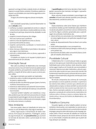 Manual do Professor
10
aparecem ao longo de toda a coleção, tendo um destaque
especial na seção Outros contextos. O professor poderá en-
riquecer suas atividades com esses temas seguindo as orien-
tações dos PCN.
A seguir, discutiremos algumas dessas orientações.
Ética
Com atividades apropriadas, é possível desenvolver no
aluno atitudes como:
• confiança na própria capacidade de construir e adquirir
conhecimentosmatemáticoseresolverproblemascomeles;
• empenho em participar ativamente das atividades na sala
de aula;
• respeito à maneira de pensar dos colegas.
Para isso, é preciso que o professor:
• valorize a troca de experiências entre os alunos;
• promova intercâmbio de ideias;
• respeite o pensamento, a produção e a maneira de se
expressar do aluno;
• deixe claro que a Matemática é para todos e não apenas
para alguns mais talentosos;
• estimule a solidariedade entre os alunos, superando o
individualismo.
O trabalho em duplas ou em equipes é próprio para o
desenvolvimento de tais atitudes.
Orientação Sexual
Não cabe ao professor de Matemática dar orientação
sexual aos alunos,mas,de modo transversal,poderá propor
situações-problema, principalmente envolvendo tabelas e
gráficos, a respeito de temas sobre os quais os alunos pos-
sam refletir.
Veja alguns exemplos que podem ser explorados:
• estatísticas sobre a incidência de gravidez prematura en-
tre jovens e adolescentes;
• evolução da Aids nos diferentes grupos (jovens, homens,
mulheres, homossexuais, etc.);
• estatísticas sobre doenças sexualmente transmissíveis;
• estatísticas sobre prevenção de doenças sexualmente
transmissíveis.
É possível também trabalhar com estatísticas e situa-
ções-problema que não reafirmem preconceitos em relação
à capacidade de aprendizagem de alunos de sexos diferen-
tes,bem como mostrar a diferença de remuneração e cargos
de chefia entre homens e mulheres.
Meio Ambiente
Este tema pode e deve ser trabalhado em vários mo-
mentos na aula de Matemática.Veja alguns exemplos:
Coleta, organização e interpretação de dados esta-
tísticos, formulação de hipóteses, modelagem, prática
da argumentação, etc. são procedimentos que auxiliam
na tomada de decisões sobre a preservação do meio
ambiente.
A quantificação permite tomar decisões e fazer investi-
gações necessárias (por exemplo, reciclagem e aproveita-
mento de materiais).
Áreas, volumes, proporcionalidade e porcentagem são
conceitos utilizados para abordar questões como poluição,
desmatamento, camada de ozônio, etc.
Saúde
Dados estatísticos sobre vários fatores que interferem
na saúde do cidadão,quando trabalhados adequadamente
nasaladeaula,podemconscientizaroalunoe,indiretamente,
sua família. Alguns contextos apropriados para a aprendi-
zagem de conteúdos matemáticos são:
• índices da fome, da subnutrição e da mortalidade infantil
em várias regiões do país e,em particular,naquela em que
vive o aluno;
• médias de desenvolvimento físico no Brasil e em outros
países;
• razão médico/população e suas consequências;
• estatísticas sobre várias doenças (dengue,malária,etc.) e
como preveni-las;
• levantamento de dados sobre saneamento básico,condi-
ções de trabalho, dieta básica, etc.
Pluralidade Cultural
A Matemática foi e é construída por todos os grupos
sociais (e não apenas por matemáticos) que desenvolvem
habilidades para contar, localizar, medir, desenhar, repre-
sentar, jogar e explicar, em função de suas necessidades e
interesses.Valorizar esse saber matemático-cultural e apro-
ximá-lo do saber escolar em que o aluno está inserido é de
fundamental importância para o processo de ensino-apren-
dizagem. A Etnomatemática dá grande contribuição a esse
tipo de trabalho.
No estudo comparativo dos sistemas de numeração,
por exemplo, os alunos poderão constatar a supremacia
do sistema indo-arábico e concluir que a demora de sua
adoção pelos europeus se deveu também ao preconceito
contra os povos de tez mais escura e que não eram cris-
tãos. Outros exemplos poderão ser encontrados ao se
pesquisar a produção de conhecimento matemático em
culturas como a chinesa, a maia e a romana. Nesse mo-
mento entra o recurso da história da Matemática e da
Etnomatemática.
Trabalho e Consumo
Situações ligadas ao tema trabalho podem se tornar
contextos interessantes a ser explorados na sala de aula: o
estudo de causas que determinam aumento/diminuição de
empregos;pesquisa sobre oferta/procura de emprego;pre-
visões sobre o futuro mercado de trabalho em função de
indicadores atuais; pesquisas dos alunos dentro da escola
ou na comunidade a respeito dos valores que os jovens de
hoje atribuem ao trabalho.
Contexto_e_Aplicações_Matematica_V2_PNLD2015_MP_001_041.indd 10 6/3/13 8:58 AM
 