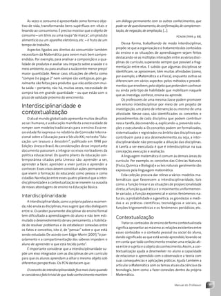 11
Manual do Professor
Às vezes o consumo é apresentado como forma e obje-
tivo de vida, transformando bens supérfluos em vitais e
levando ao consumismo. É preciso mostrar que o objeto de
consumo – um tênis ou uma roupa“de marca”,um produto
alimentício ou um aparelho eletrônico, etc. – é fruto de um
tempo de trabalho.
Aspectos ligados aos direitos do consumidor também
necessitam da Matemática para serem mais bem compre-
endidos. Por exemplo, para analisar a composição e a qua-
lidade de produtos e avaliar seu impacto sobre a saúde e o
meio ambiente,ou para analisar a razão entre menor preço/
maior quantidade. Nesse caso, situações de oferta como
“compre 3 e pague 2” nem sempre são vantajosas, pois ge-
ralmente são feitas para produtos que não estão com mui-
ta saída – portanto, não há, muitas vezes, necessidade de
comprá-los em grande quantidade – ou que estão com o
prazo de validade próximo do vencimento.
Interdisciplinaridade e
contextualização
O atual mundo globalizado apresenta muitos desafios
ao ser humano, e a educação manifesta a necessidade de
romper com modelos tradicionais para o ensino. Essa ne-
cessidade foi expressa no relatório da Comissão Interna-
cional sobre a Educação para o Século XXI, no texto“Edu-
cação: um tesouro a descobrir”, publicado em 1998 por
Edições Unesco Brasil. As considerações desse importante
documento passaram a integrar os eixos norteadores da
política educacional. Os quatro pilares da educação con-
temporânea citados pela Unesco são: aprender a ser,
aprender a fazer, aprender a viver juntos e aprender a
conhecer. Esses eixos devem constituir ações permanentes
que visem à formação do educando como pessoa e como
cidadão.Na relação entre esses quatro pilares é que a inter-
disciplinaridade e a contextualização se inserem na ousadia
de novas abordagens de ensino na Educação Básica.
Interdisciplinaridade
A interdisciplinaridade,como a própria palavra recomen-
da,não anula as disciplinas,mas sugere que elas dialoguem
entre si. O caráter puramente disciplinar do ensino formal
tem dificultado a aprendizagem do aluno e não tem esti-
mulado o desenvolvimento de seu pensamento,a habilida-
de de resolver problemas e de estabelecer conexões entre
os fatos e conceitos, isto é, de “pensar” sobre o que está
sendo estudado. De acordo com Edgar Morin (2001),“o par-
celamento e a compartimentação dos saberes impedem o
aluno de apreender o que está tecido junto”.
É importante considerar que a interdisciplinaridade su-
põe um eixo integrador com as disciplinas de um currículo
para que os alunos aprendam a olhar o mesmo objeto sob
diferentes perspectivas. Os PCN destacam que:
O conceito de interdisciplinaridade fica mais claro quando
se considera o fato trivial de que todo conhecimento mantém
um diálogo permanente com os outros conhecimentos, que
pode ser de questionamento,de confirmação,de complemen-
tação, de negação, de ampliação, [...].
PCNEM (1999, p. 88).
Dessa forma, trabalhando de modo interdisciplinar,
propõe-se que a organização e o tratamento dos conteúdos
do ensino e as situações de aprendizagem sejam feitos
destacando-se as múltiplas interações entre as várias disci-
plinas do currículo, superando sempre que possível a frag-
mentação entre elas. É sabido que algumas disciplinas se
identificam, se aproximam, têm muitas afinidades (como,
por exemplo, a Matemática e a Física), enquanto outras se
diferenciam em vários aspectos: pelos métodos e procedi-
mentos que envolvem,pelo objeto que pretendem conhecer
ou ainda pelo tipo de habilidade que mobilizam naquele
que as investiga, conhece, ensina ou aprende.
Os professores de uma mesma classe podem promover
um ensino interdisciplinar por meio de um projeto de
investigação, um plano de intervenção ou mesmo de uma
atividade. Nesse caso, são identificados os conceitos e
procedimentos de cada disciplina que podem contribuir
nessa tarefa, descrevendo-a, explicando-a, prevendo solu-
ções e executando-a.Os conceitos podem ser formalizados,
sistematizados e registrados no âmbito das disciplinas que
contribuem para o seu desenvolvimento, ou seja, a inter-
disciplinaridade não pressupõe a diluição das disciplinas.
A tarefa a ser executada é que é interdisciplinar na sua
concepção, execução e avaliação.
A linguagem matemática é comum às demais áreas do
currículo. Por exemplo, os conceitos das Ciências Naturais
(Física,Química e Biologia) e as leis naturais geralmente são
expressos pela linguagem matemática.
Esta coleção procura dar relevo a vários modelos ma-
temáticos que favorecem a interdisciplinaridade, tais
como: a função linear e as situações de proporcionalidade
direta; a função quadrática e o movimento uniformemen-
te variado; a função exponencial e vários fenômenos na-
turais; a probabilidade e a genética; as grandezas e medi-
das e as práticas científicas, tecnológicas e sociais; as
funções trigonométricas e os fenômenos periódicos; etc.
Contextualização
Tratar os conteúdos de ensino de forma contextualizada
significa aproveitar ao máximo as relações existentes entre
esses conteúdos e o contexto pessoal ou social do aluno,
dando significado ao que está sendo aprendido,levando-se
em conta que todo conhecimento envolve uma relação ati-
va entre o sujeito e o objeto do conhecimento.Assim,a con-
textualização ajuda a desenvolver no aluno a capacidade
de relacionar o aprendido com o observado e a teoria com
suas consequências e aplicações práticas. Ajuda também a
articular a Matemática com os temas atuais da ciência e da
tecnologia, bem como a fazer conexões dentro da própria
Matemática.
Contexto_e_Aplicações_Matematica_V2_PNLD2015_MP_001_041.indd 11 6/3/13 8:58 AM
 