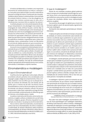 Manual do Professor
12
A história da Matemática é também uma importante
ferramenta de contextualização ao enfocar a evolução e
as crises pelas quais determinados conceitos matemáticos
passaram ao longo da história.Grande parte das situações-
-problema desta coleção é contextualizada.Como exemplo
de contexto histórico citamos a crise dos pitagóricos na
passagem dos números racionais para os reais, com a
introdução dos irracionais, feita no capítulo 1 do volume 1.
A contextualização é um instrumento bastante útil,des-
de que interpretada em uma abordagem mais ampla e não
empregada de modo artificial, forçado e restrito. Não se
pode entender a contextualização como banalização do
conteúdo,mas como recurso pedagógico para tornar a cons-
tituição de conhecimentos um processo permanente de
formação de capacidades intelectuais superiores. Capaci-
dades que permitem transitar inteligentemente do mundo
da experiência imediata e espontânea para o plano das
abstrações. Assim, contextualizar é situar um fato dentro
de uma teia de relações possíveis em que se encontram os
elementos constituintes da própria relação considerada.
Ao assumir essa concepção de contextualização,toma-se
a posição de que um trabalho em Matemática,com esse pro-
pósito, não tem sua ênfase apenas voltada a situações apli-
cadas ao cotidiano ou a outras disciplinas, mas também a
situações puramente matemáticas.Nesses casos,são propos-
tas investigações que podem ser efetuadas a partir de conhe-
cimentos mais simples que evoluem para situações e conhe-
cimentos mais complexos. Esse tipo de contextualização
atende às perspectivas de formação de alunos mais curiosos,
estimulando a criatividade e o espírito inventivo.
Etnomatemática e modelagem
O que é Etnomatemática?
O prefixo etno tem significado muito amplo, referente
ao contexto cultural e,portanto,inclui considerações como
linguagem,jargão,códigos de comportamento,mitos e sím-
bolos; matema é uma raiz difícil, que vai na direção de ex-
plicar, de conhecer, de entender; tica, sem dúvida, vem de
techne, que é a mesma raiz de arte e de técnica. Assim,
Etnomatemática é a arte ou técnica de explicar,de conhecer,
de entender nos diversos contextos culturais. Ela procura
compreender o saber/fazer matemático ao longo da histó-
ria da humanidade,contextualizando,em diferentes grupos
de interesse, comunidades, povos e nações.
As práticas matemáticas de feirantes,comerciantes,bor-
racheiros,cirurgiões cardíacos,vendedores de suco de frutas,
bicheiros, indígenas, grupos africanos enquadram-se, por
exemplo, nos estudos e nas pesquisas da Etnomatemática.
Para se inteirar sobre Etnomatemática, recomendamos
a leitura dos livros:Etnomatemática:elo entre as tradições e
a modernidade, de Ubiratan D’Ambrósio, editora Autêntica;
e Etnomatemática,de Ubiratan D’Ambrósio,editora Ática;e
da revista Educação Matemática em Revista,da SBEM,ano 1,
n. 1, 1993, inteiramente dedicada a esse tema.
O que é modelagem?
Diante de uma realidade complexa, global, podemos
reduzir esse grau de complexidade isolando algumas variá-
veis.Temos,assim,uma representação da realidade sobre a
qual refletimos e procuramos construir estratégias de ação.
De posse dos resultados obtidos nessa representação,
voltamos ao global.
Esse processo de passagem do global para o local e do
local para o global,a partir de representações,é geralmente
chamado modelagem.
Acompanhe esta explicação apresentada por Ubiratan
D’Ambrósio:
O esforço de explicar,de entender,de manejar uma porção
da realidade, um sistema, normalmente se faz isolando esse
sistema e escolhendo alguns parâmetros nos quais concen-
traremos nossa análise.Com isso,o sistema,com toda a com-
plexidade que ele oferece, fica aproximado por um sistema
artificial, no qual se destacam somente alguns parâmetros
(algumas qualidades) e se ignoram suas interações com o
todo. Dessa maneira considera-se um modelo e passa-se a
analisar e refletir sobre o modelo. Este é o processo de mode-
lagem, na sua essência, uma forma de abstração. São exem-
plos históricos de modelagem em Matemática a Geometria
euclidiana, a Mecânica newtoniana, a Óptica geométrica.
A modelagem,visando aplicações,que é mais comum,faz
sempre apelo à realidade na qual está inserido o sistema que
deu origem ao modelo com o qual trabalhamos,sempre pro-
curando verificar a adequação dos parâmetros selecionados
e as implicações dessa seleção no inter-relacionamento desse
sistema com a realidade como um todo, isto é, procurando
recuperar o sentido holístico que permeia o matema. Não é
possível explicar, conhecer, entender, manejar, lidar com a
realidade fora do contexto holístico. Têm-se não mais que
visões parciais e incompletas da realidade.
A modelagem é eficiente a partir do momento em que
nos conscientizamos de que estamos sempre trabalhando
com aproximações da situação real,que,na verdade,estamos
elaborando sobre representações. Assim,a modelagem pode
ser uma metodologia de ensino muito útil e se enquadra no
Programa Etnomatemática, que inclui a crítica, também de
natureza histórica,sobre representações,que deve estar sub-
jacente ao processo de modelagem.
D'AMBRÓSIO, Ubiratan. Etnomatemática: um programa.
Educação Matemática em Revista: Blumenau, n. 1, p. 5-11. 1993.
Para saber mais sobre modelagem, recomendamos a lei-
tura de: Ensino-aprendizagem com modelagem matemática,
de Rodney Carlos Bassanezi, editora Contexto; e Modelagem
matemática  implicações no ensino-aprendizagem de Mate-
mática,de Maria Salett Biembengut,Editora da Universidade
Regional de Blumenau (Furb).Veja também um modelo para
racionamento de energia elétrica na revista Educação Mate-
mática em Revista,da SBEM,ano 8,n.11,dez.2001,p.41-50.
Contexto_e_Aplicações_Matematica_V2_PNLD2015_MP_001_041.indd 12 6/3/13 8:58 AM
 