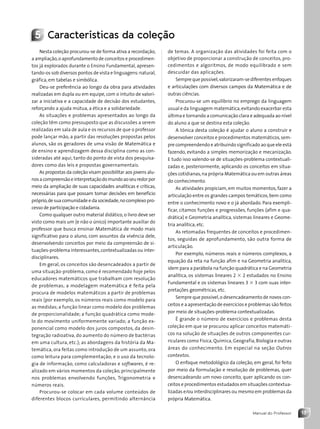13
Manual do Professor
5 Características da coleção
Nesta coleção procurou-se de forma ativa a recordação,
a ampliação,o aprofundamento de conceitos e procedimen-
tos já explorados durante o Ensino Fundamental, apresen-
tando-os sob diversos pontos de vista e linguagens:natural,
gráfica, em tabelas e simbólica.
Deu-se preferência ao longo da obra para atividades
realizadas em dupla ou em equipe, com o intuito de valori-
zar a iniciativa e a capacidade de decisão dos estudantes,
reforçando a ajuda mútua, a ética e a solidariedade.
As situações e problemas apresentados ao longo da
coleção têm como pressuposto que as discussões a serem
realizadas em sala de aula e os recursos de que o professor
pode lançar mão, a partir das resoluções propostas pelos
alunos, são os geradores de uma visão de Matemática e
de ensino e aprendizagem dessa disciplina como as con-
sideradas até aqui, tanto do ponto de vista dos pesquisa-
dores como das leis e propostas governamentais.
As propostas da coleção visam possibilitar aos jovens alu-
nosacompreensãoeinterpretaçãodomundoaoseuredorpor
meio da ampliação de suas capacidades analíticas e críticas,
necessárias para que possam tomar decisões em benefício
próprio,de sua comunidade e da sociedade,no complexo pro-
cesso de participação e cidadania.
Como qualquer outro material didático, o livro deve ser
visto como mais um (e não o único) importante auxiliar do
professor que busca ensinar Matemática de modo mais
significativo para o aluno, com assuntos da vivência dele,
desenvolvendo conceitos por meio da compreensão de si-
tuações-problema interessantes,contextualizadas ou inter-
disciplinares.
Em geral, os conceitos são desencadeados a partir de
uma situação-problema, como é recomendado hoje pelos
educadores matemáticos que trabalham com resolução
de problemas; a modelagem matemática é feita pela
procura de modelos matemáticos a partir de problemas
reais (por exemplo, os números reais como modelo para
as medidas; a função linear como modelo dos problemas
de proporcionalidade; a função quadrática como mode-
lo do movimento uniformemente variado; a função ex-
ponencial como modelo dos juros compostos, da desin-
tegração radioativa, do aumento do número de bactérias
em uma cultura, etc.); as abordagens da história da Ma-
temática, ora feitas como introdução de um assunto, ora
como leitura para complementação; e o uso da tecnolo-
gia de informação, como calculadoras e softwares, é re-
alizado em vários momentos da coleção, principalmente
nos problemas envolvendo funções, Trigonometria e
números reais.
Procurou-se colocar em cada volume conteúdos de
diferentes blocos curriculares, permitindo alternância
de temas. A organização das atividades foi feita com o
objetivo de proporcionar a construção de conceitos, pro-
cedimentos e algoritmos, de modo equilibrado e sem
descuidar das aplicações.
Sempre que possível,valorizaram-se diferentes enfoques
e articulações com diversos campos da Matemática e de
outras ciências.
Procurou-se um equilíbrio no emprego da linguagem
usual e da linguagem matemática,evitando exacerbar esta
última e tornando a comunicação clara e adequada ao nível
do aluno a que se destina esta coleção.
A tônica desta coleção é ajudar o aluno a construir e
desenvolver conceitos e procedimentos matemáticos,sem-
pre compreendendo e atribuindo significado ao que ele está
fazendo, evitando a simples memorização e mecanização.
E tudo isso valendo-se de situações-problema contextuali-
zadas e, posteriormente, aplicando os conceitos em situa-
ções cotidianas,na própria Matemática ou em outras áreas
do conhecimento.
As atividades propiciam, em muitos momentos, fazer a
articulação entre os grandes campos temáticos,bem como
entre o conhecimento novo e o já abordado. Para exempli-
ficar, citamos funções e progressões, funções (afim e qua-
drática) e Geometria analítica, sistemas lineares e Geome-
tria analítica, etc.
As retomadas frequentes de conceitos e procedimen-
tos, seguidas de aprofundamento, são outra forma de
articulação.
Por exemplo, números reais e números complexos, a
equação da reta na função afim e na Geometria analítica,
idem para a parábola na função quadrática e na Geometria
analítica, os sistemas lineares 2 3 2 estudados no Ensino
Fundamental e os sistemas lineares 3 3 3 com suas inter-
pretações geométricas, etc.
Sempre que possível,o desencadeamento de novos con-
ceitos e a apresentação de exercícios e problemas são feitos
por meio de situações-problema contextualizadas.
É grande o número de exercícios e problemas desta
coleção em que se procurou aplicar conceitos matemáti-
cos na solução de situações de outros componentes cur-
riculares como Física, Química, Geografia, Biologia e outras
áreas do conhecimento. Em especial na seção Outros
contextos.
O enfoque metodológico da coleção, em geral, foi feito
por meio da formulação e resolução de problemas, quer
desencadeando um novo conceito, quer aplicando os con-
ceitos e procedimentos estudados em situações contextua-
lizadas e/ou interdisciplinares ou mesmo em problemas da
própria Matemática.
Contexto_e_Aplicações_Matematica_V2_PNLD2015_MP_001_041.indd 13 6/3/13 8:58 AM
 