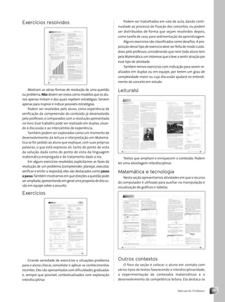 15
Manual do Professor
Exercícios resolvidos
Mostram as várias formas de resolução de uma questão
ouproblema.Nãodevemservistoscomomodelosqueosalu-
nos apenas imitam e dos quais repetem estratégias. Servem
apenas para inspirar e indicar possíveis estratégias.
Podem ser resolvidos pelo aluno, como experiência de
verificação da compreensão do conteúdo já desenvolvido
pelo professor,e comparados com a resolução apresentada
no livro. Esse trabalho pode ser realizado em duplas, visan-
do à discussão e ao intercâmbio de experiência.
Também podem ser explorados como um momento de
desenvolvimento da leitura e interpretação em Matemá-
tica se for pedido ao aluno que explique,com suas próprias
palavras, o que está expresso ali, tanto do ponto de vista
da solução dada como do ponto de vista da linguagem
matemática empregada e do tratamento dado a ela.
Em alguns exercícios resolvidos, explicitamos as fases da
resolução de um problema (compreender, planejar, executar,
verificar e emitir a resposta);eles são destacados como passo
apasso.Tambémmostramosemquedireçõesaquestãopode
serampliada,apresentandoemgeralumapropostadediscus-
são em equipe sobre o assunto.
Exercícios
Grande variedade de exercícios e situações-problema
para o aluno checar, consolidar e aplicar os conhecimentos
recentes.Eles são apresentados com dificuldades graduadas
e, sempre que possível, contextualizados com exploração
interdisciplinar.
Podem ser trabalhados em sala de aula, dando conti-
nuidade ao processo de fixação dos conceitos, ou podem
ser distribuídos de forma que sejam resolvidos depois,
como tarefa de casa, para sedimentação da aprendizagem.
Alguns exercícios são classificados como desafios.A pro-
posição desse tipo de exercício deve ser feita de modo cuida-
doso pelo professor, considerando que nem todo aluno tem
pela Matemática um interesse que o leve a sentir atração por
esse tipo de atividade.
Também temos exercícios com indicação para serem re-
alizados em duplas ou em equipe, por terem um grau de
complexidade maior ou cuja discussão ajudará no entendi-
mento do conceito em estudo.
Leitura(s)
Textos que ampliam e enriquecem o conteúdo. Podem
ter uma abordagem interdisciplinar.
Matemática e tecnologia
Nesta seção apresentamos atividades em que o recurso
do computador é utilizado para auxiliar na manipulação e
visualização de gráficos e tabelas.
Outros contextos
O foco da seção é colocar o aluno em contato com
vários tipos de textos favorecendo a interdisciplinaridade,
a experimentação de conteúdos matemáticos e o
desenvolvimento da competência leitora. Ela destaca os
Contexto_e_Aplicações_Matematica_V2_PNLD2015_MP_001_041.indd 15 6/3/13 8:58 AM
 