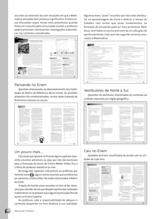 Manual do Professor
16
Algumas vezes,“pular” assuntos que não serão obstácu-
los na aprendizagem do aluno e dedicar o tempo ao
trabalho com temas que serão fundamentais na
formação do estudante pode ser mais proveitoso. Além
disso, nem todos os alunos precisam de um alto grau de
aprofundamento, visto que não seguirão carreiras asso-
ciadas à Matemática.
Vestibulares de Norte a Sul
Questões de vestibular, relacionadas ao conteúdo da
unidade, separadas por região geográfica.
Caiu no Enem
Questões do Enem classificadas de acordo com as uni-
dades de cada livro.
assuntos ao relacioná-los com situações em que a Mate-
mática estudada tem presença significativa. Embora es-
sas discussões sejam muito mais proveitosas quando
feitas em conjunto pela comunidade escolar, o professor
poderá promover interessantes investigações matemáti-
cas nos contextos considerados.
Pensando no Enem
Questões direcionadas ao desenvolvimento das habili-
dades da Matriz de Referência desse exame. As questões
propostas são contextualizadas, muitas vezes tratando de
fenômenos naturais ou sociais.
Um pouco mais...
Esta seção que aparece no final de alguns capítulos apre-
senta assuntos adicionais, ou seja, que não são essenciais
para a formação do aluno de Ensino Médio. Então, fica a
critério do professor abordá-la ou não.
Ao longo dos capítulos indicaremos ao professor, por
meio do ícone ,alguns outros assuntos que acreditamos
ser opcionais,muitos deles não estão relacionados à Matriz
do Enem.
A opção de manter esses assuntos no livro se faz neces-
sáriaparaatenderalunosquedesejemaprofundarconteúdos
matemáticos ou se preparar para algum exame específico de
acesso ao Ensino Superior.
Ao professor, cabe a responsabilidade de adequar o
conteúdo disponível no livro didático à sua realidade.
Contexto_e_Aplicações_Matematica_V2_PNLD2015_MP_001_041.indd 16 6/3/13 8:58 AM
 