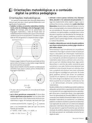 17
Manual do Professor
6 Orientações metodológicas e o conteúdo
digital na prática pedagógica
Orientações metodológicas
Os avanços conquistados pela Educação Matemática
indicam que, para que o aluno aprenda Matemática com
significado, é fundamental:
• trabalhar as ideias, os conceitos matemáticos intuitiva-
mente, antes da simbologia, antes da linguagem mate-
mática. Por exemplo, antes de ser apresentada em
linguagem matemática, a ideia de função deve ser
trabalhada de forma intuitiva com o aluno.Uma situação-
-problema que torna isso possível é:“Considere a quanti-
dade de litros de gasolina e o respectivo preço a pagar:
1
2
3
.
.
.
50
2,50
5,00
7,50
.
.
.
125,00
Quantidade de litros (,) Preço a pagar
O preço a pagar é dado em função da quantidade de litros
que se coloca no tanque,ou seja,o preço a pagar depende
do número de litros comprados”.
Depois desse trabalho intuitivo calcado na elaboração de
conceitos é que, pouco a pouco, vamos introduzindo a
linguagem matemática:
x ƒ ƒ(x)
A B
f: A → B
x → f(x)
• “A cada x de A corresponde um único f(x) de B, levado
pela função f.”
• que o aluno aprenda por compreensão. O aluno deve
atribuir significado ao que aprende. Para isso,deve saber
o porquê das coisas,e não simplesmente mecanizar pro-
cedimentos e regras. Por exemplo, não basta dizer que
o número racional 0,3333... é igual a
3
9
1
3
;
ou é preciso,
para a sua compreensão, saber por que isso ocorre,
fazendo, por exemplo:
x 5 0,3333...⇒ 10x 5 3,333...5 3 1 0,333...⇒
⇒ 10x 5 3 1 9x 5 3 ⇒ x 5
3
9
1
3
5
• estimular o aluno a pensar, raciocinar, criar, relacionar
ideias, descobrir e ter autonomia de pensamento. Em
lugar de simplesmente imitar, repetir e seguir o que o
professor fez e ensinou,o próprio aluno pode e deve fazer
Matemática,descobrindo ou redescobrindo por si só uma
ideia, uma propriedade, uma maneira diferente de resol-
ver uma questão, etc. Para que isso ocorra, é preciso que
o professor crie oportunidades e condições para o aluno
descobrir e expressar suas descobertas. Por exemplo, de-
safios, jogos, quebra-cabeças, problemas curiosos, etc.
ajudam o aluno a pensar logicamente,a relacionar ideias
e a realizar descobertas;
• trabalhar a Matemática por meio de situações-problema
que o façam realmente pensar,analisar,julgar e decidir-se
pela melhor solução.
Vamos destacar o que consideramos ser um problema
matemático. Para alguns autores é toda situação que
requer a descoberta de informações matemáticas
desconhecidas para a pessoa que tenta resolvê-lo e/
ou a invenção de uma demonstração de um resultado
matemático dado. Outros o definem como uma situa-
ção na qual um indivíduo deseja fazer algo, porém
desconhece o caminho das ações necessárias para
concretizar a sua ação. Outros ainda destacam que
problema é uma situação na qual um indivíduo atua
com o propósito de alcançar uma meta utilizando
para tal alguma estratégia em particular. De modo
geral, podemos afirmar que existe um problema
quando há um objetivo a ser alcançado e não sabe-
mos como atingir esse objetivo, isto é, existe um pro-
blema quando há um resultado – conhecido ou não
– a ser demonstrado utilizando conhecimentos
matemáticos.
Noplanodidático,faz-seahipótesequeexistemproblemas
adequados que permitem a aquisição de conceitos novos
e se inscrevem em uma organização de ensino-aprendiza-
gem eficaz para a maioria dos alunos. Uma organização
assim foi apresentada por Douady (1984) em sua teoria
conhecida como Dialética Ferramenta-Objeto.Para ela,em
atividades matemáticas, ao resolvermos um problema,
podemosconsiderá-loresolvidosepudermosfundamentar
suas explicações de acordo com um sistema de validação
próprio dos matemáticos.Nessa tentativa,criamos concei-
tos que exercem o papel de ferramentas que servirão à
resolução do problema. Quando os descontextualizamos
de modo que possam ser reutilizados, tornamo-los um
objeto do saber.
Contexto_e_Aplicações_Matematica_V2_PNLD2015_MP_001_041.indd 17 6/3/13 8:58 AM
 