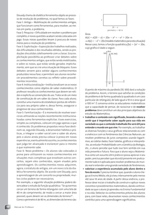 Manual do Professor
18
Douady chama de dialética ferramenta-objeto ao proces-
so de resolução de problemas, no qual temos as fases:
Fase 1: Antigo – Mobilização de conhecimentos antigos,
que funcionam como ferramentas, para resolver, ao me-
nos em parte, o problema.
Fase 2: Pesquisa – Dificuldade em resolver o problema por
completo, e novas questões acabam sendo colocadas em
jogo. Essas novas questões levam à procura de novos
meios para a resolução do problema.
Fase 3: Explicitação – Exposição dos trabalhos realizados,
das dificuldades e dos resultados obtidos, sendo as pro-
duções discutidas coletivamente com a classe. Essa ex-
plicitação possibilita ao professor criar debates sobre
os conhecimentos antigos, que estão sendo mobilizados,
e sobre os novos, que estão sendo gerados implicita-
mente, sem que se crie uma situação de bloqueio. Esses
debates servem para validar alguns conhecimentos
produzidos nessa fase, e permitem aos alunos reconhe-
cer procedimentos corretos ou refletir sobre procedi-
mentos incorretos.
Fase 4: Institucionalização – Institucionalizam-se os novos
conhecimentos como objetos de saber matemático. O
professor ressalta os conhecimentos que devem ser reti-
dos e explicita as convenções de uso. Trata-se de um meio
de constituição de um saber da classe. Para cada aluno,
constitui uma maneira de estabelecer pontos de referên-
cia para seu próprio saber e, dessa forma, assegurar o
progresso de seus conhecimentos.
Fase 5: Familiarização – É o momento de resolver exer-
cícios utilizando as noções recentemente instituciona-
lizadas como ferramentas explícitas. Esses exercícios,
simples ou complexos, colocam em jogo apenas o que
é conhecido. Os problemas propostos nessa fase desti-
nam-se, segundo Douady, a desenvolver hábitos e prá-
ticas, a integrar o saber social com o saber do aluno,
pois o aluno ainda precisa colocar à prova em novas
experiências,eventualmentesozinho,osconhecimentos
que julga ter alcançado e esclarecer para si mesmo
o que realmente sabe.
Fase 6: Novo problema – Os alunos são colocados à
prova para utilizarem os novos conhecimentos em
situações mais complexas que envolvam outros con-
ceitos, sejam eles conhecidos, sejam visados pela
aprendizagem. Os conhecimentos novos adquirem,
agora, o estatuto de antigos, em um novo ciclo da dia-
lética ferramenta-objeto. De acordo com Douady, para
a aprendizagem de um conceito ou propriedade, mui-
tos ciclos podem ser necessários.
Por exemplo, a seguinte situação-problema poderá de-
sencadear o estudo da função quadrática: “Se quisermos
cercar um terreno de forma retangular com uma tela de
40 m de comprimento, de modo a cercar a maior área
possível, quais devem ser as dimensões do terreno?”.
Como o perímetro é de 40 m, as dimensões do terreno são:
x
20  x
perímetro  40 m
Área:
A(x)  x(20  x)  20x  x2
 x2
 20x ⇒
⇒A(x)x2
20x(modelomatemáticoparaestasituação)
Nesse caso, temos a função quadrática f(x)  2x2
 20x,
cujo gráfico é dado a seguir.
A(x)
x
10
100 (10, 100)
O ponto de máximo da parábola (10, 100) dará a solução
do problema. Assim, o terreno que satisfaz às condições
do problema é de forma quadrada (o quadrado é um caso
particular de retângulo), de lado igual a 10 m e área igual
a 100 m2
. É consenso entre os educadores matemáticos
que a capacidade de pensar, de raciocinar e de resolver
problemas deve constituir um dos principais objetivos do
estudo da Matemática;
• trabalhar o conteúdo com significado, levando o aluno a
sentir que é importante saber aquilo para sua vida em
sociedade ou que o conteúdo trabalhado lhe será útil para
entender o mundo em que vive. Por exemplo, ao trabalhar
as diversas funções e seus gráficos relacionando-os com
a vivência e com os fenômenos das Ciências Naturais, ao
resolver problemas de juros compostos usando logarit-
mos, ao coletar dados, fazer tabelas, gráficos e interpretá-
-los, ao estudar Probabilidade com a Genética da Biologia,
etc., o aluno percebe que tudo isso tem sentido em sua
vida presente e futura. Para que o aluno veja a Matemá-
tica como um assunto útil e prático e possa apreciar o seu
poder, precisa perceber que ela está presente em pratica-
mente tudo e é aplicada para resolver problemas do mun-
do real e entender uma grande variedade de fenômenos;
• valorizar a experiência acumulada pelo aluno dentro e
fora da escola. É preciso lembrar que, quando o aluno che-
ga ao Ensino Médio, ele já viveu intensamente pelo menos
até seus 14 anos de idade. A partir dessa vivência, o pro-
fessor deve iniciar o trabalho de construir e aplicar novos
conceitos e procedimentos matemáticos, dando continui-
dade ao que o aluno já aprendeu no Ensino Fundamental
e na vida. Detectar os conhecimentos prévios dos alunos
para, com base neles, desenvolver novos conhecimentos
contribui para uma aprendizagem significativa;
Contexto_e_Aplicações_Matematica_V2_PNLD2015_MP_001_041.indd 18 05/06/2013 08:33
 