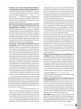 19
Manual do Professor
(2003) destacam que, pelo contrário, investigar significa
trabalhar com questões que nos rodeiam e,por isso,cons-
titui uma poderosa forma de construir conhecimento.
Assim, é em torno de um ou mais problemas que uma
investigação matemática se desenvolve, porém, as des-
cobertas que ocorrem durante a busca da solução podem
ser tão ou mais importantes que ela.
Em toda atividade de investigação deve ser dado tempo
e oportunidade ao aluno para organizar e desenvolver
seus modos de pensar,expressá-los aos colegas e ao pro-
fessor e registrá-los utilizando linguagem matemática
adequada. Dessa forma, o aluno deve adquirir confiança
na sua capacidade de“fazer Matemática”e tornar-se apto
a resolver problemas matemáticos,isso porque aprendeu
a pensar e a se comunicar matematicamente.
No entanto, isso não quer dizer que as atividades mate-
máticas dos alunos se restrinjam apenas às investigativas;
as fases da dialética ferramenta-objeto de Douady já in-
dicam que depois dos problemas de investigação o pro-
fessor deve abordar problemas de familiarização do novo
conhecimento, em diferentes domínios matemáticos e
contextos. Assim, o tempo didático do professor acaba
por se tornar pequeno, exigindo que outras atividades e
problemas sejam desenvolvidos como tarefa de casa, de
modo que ocorra a fixação e a manutenção dos conheci-
mentos construídos;
• utilizarahistóriadaMatemáticacomoumexcelenterecur-
sodidático.CompararaMatemáticadediferentesperíodos
dahistóriaoudediferentesculturas(Etnomatemática).Por
exemplo,pode-se contar a época na qual os pitagóricos só
conheciam os números racionais e acreditavam apenas na
existência dos segmentos comensuráveis (um pode ser
medido pelo outro e a medida é expressa por um núme-
roracional).Aomediradiagonaldoquadradodeladoigual
aumaunidade,usandoesseladocomounidadedemedida,
surgemosnúmerosirracionais 2 , no caso
( )eossegmen-
tos incomensuráveis:d2
5 12
1 12
5 2 ⇒ d 5 2
O lado do quadrado e a diagonal desse quadrado são seg-
mentos incomensuráveis entre si;
• trabalhar o desenvolvimento de uma atitude positiva em
relação à Matemática.Reforçar a autoconfiança do aluno
na resolução de problemas; aumentar o interesse por di-
ferentes maneiras de solucionar um problema; levar o
aluno à observação de características e regularidades de
números,funções,figuras geométricas,etc.Sensibilizar o
aluno para organizar,argumentar logicamente e perceber
a beleza intrínseca da Matemática (simetrias,regularida-
des, logicidade, encadeamentos lógicos, etc.);
• utilizar jogos.Os jogos constituem outro excelente recurso
didático,pois podem possibilitar a compreensão de regras,
promover interesses, satisfação e prazer, formar hábitos e
geraraidentificaçãoderegularidades.Alémdisso,facilitam
o trabalho com símbolos e o raciocínio por analogias;
• estimular o aluno a fazer cálculo mental, estimativas e
arredondamentos, obtendo resultados aproximados. Por
exemplo,quando o aluno efetua a divisão 306 4 3 e coloca
12 como resultado, ele evidencia que não tem sentido nu-
mérico, não sabe arredondar (300 4 3 5 100; 6 4 3 5 2 e,
portanto, 306 4 3 5 102), enfim, falta-lhe a habilidade de
cálculomental.Muitasvezes,emsituaçõescotidianas,mais
vale saber qual é o resultado aproximado do que o resul-
tado correto propriamente dito;
• considerar mais o processo do que o produto da aprendiza-
gem – “aprender a aprender” mais do que levar em conta
resultados prontos e acabados. É muito mais importante
valorizar a maneira como o aluno resolveu um problema,
principalmente se ele o fez de maneira autônoma,original,
em vez de simplesmente verificar se acertou a resposta. O
mesmo se pode dizer sobre o modo de realizar operações,
medições,resolverequaçõesesobreasmaneirasdeobservar
e descobrir propriedades e regularidades em algumas for-
mas geométricas. Sempre que possível, devemos analisar
diferentes resoluções de um mesmo problema;
• compreender a aprendizagem da Matemática como um
processoativo.Osalunossãopessoasativasqueobservam,
constroem,modificamerelacionamideias,interagindocom
outros alunos e outras pessoas, com materiais diversos e
com o mundo físico.O professor precisa criar um ambiente
de busca,de construção e de descoberta e encorajar os alu-
nos a explorar, desenvolver, levantar hipóteses, testar, dis-
cutireaplicarideiasmatemáticas.Assalasdeauladeveriam
ser verdadeiras salas-ambiente de Matemática,equipadas
com grande diversidade de materiais instrucionais que fa-
vorecessemacuriosidade,aaprendizagemmatemáticaeo
“fazer Matemática”.Esse“fazer Matemática”pode ser esti-
muladoapresentando-seatividadesinvestigativasaoaluno.
Uma atividade de investigação matemática diferencia-se
das demais por ser uma situação-problema desafiadora e
aberta,possibilitando aos alunos mobilizarem sua intuição
e conhecimentos antigos em alternativas diversas de ex-
ploração.Esse tipo de atividade de ensino e aprendizagem:
[...] ajuda a trazer para a sala de aula o espírito da ativi-
dade matemática genuína,constituindo,por isso,uma pode-
rosa metáfora educativa.O aluno é chamado a agir como um
matemático,não só na formulação de questões e conjecturas
e na realização de provas e refutações,mas também na apre-
sentação de resultados e na discussão e argumentação com
os seus colegas e o professor [...]
PONTE; BROCARDO; OLIVEIRA, 2003, p. 23.
Tendo como pressuposto que todos podem produzir Ma-
temática, nas suas diferentes expressões, as atividades
de investigação podem estar presentes em todos os eixos
de conteúdos,contribuindo para um trabalho mais dinâ-
mico e significativo. Chamar o aluno a agir como um
matemático não implica obrigatoriamente trabalhar com
problemas muito difíceis. Ponte, Brocardo e Oliveira
Contexto_e_Aplicações_Matematica_V2_PNLD2015_MP_001_041.indd 19 6/3/13 8:58 AM
 