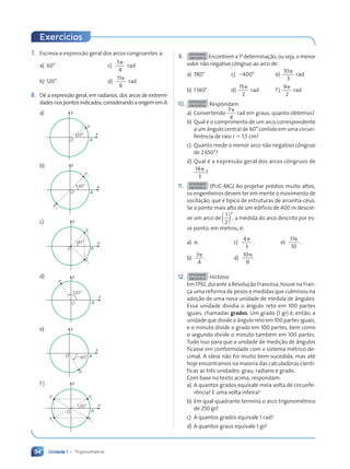 Unidade 1 • Trigonometria
34
7. Escreva a express‹o geral dos arcos congruentes a:
a) 60¡ c)
5
4
p
rad
b) 120¡ d)
11
6
p
rad
8. D• a express‹o geral, em radianos, dos arcos de extremi-
dadesnospontosindicados,considerandoaorigememA:
a) y
x
O A
P
30¡
b) y
x
O A
P1
P2
45¡
c) y
x
O A
P1
P2
45°
d) y
x
O A
120¡
P
e) y
x
O A
P
260°
f ) y
x
O A
30°
P2
P4
P3
P1
Exerc’cios
9. ATIVIDADE
EM DUPLA Encontrema1a
determina•‹o,ouseja,omenor
valor n‹o negativo c™ngruo ao arco de:
a) 780¡ c) 2400¡ e)
10
3
p
rad
b) 1140¡ d)
15
2
p
rad f)
9
2
p
rad
10. ATIVIDADE
EM DUPLA Respondam:
a) Convertendo
7
4
p
rad em graus, quanto obtemos?
b) Qual Ž o comprimento de um arco correspondente
a um ‰ngulo central de 60¡ contido em uma circun-
fer•ncia de raio r 5 1,5 cm?
c) Quanto mede o menor arco n‹o negativo c™ngruo
de 2650¡?
d) Qual Ž a express‹o geral dos arcos c™ngruos de
14
3
p
?
11. ATIVIDADE
EM DUPLA (PUC-MG) Ao projetar prŽdios muito altos,
os engenheiros devem ter em mente o movimento de
oscila•‹o, que Ž t’pico de estruturas de arranha-cŽus.
Se o ponto mais alto de um edif’cio de 400 m descre-
ve um arco de
1
2
( )¡
, a medida do arco descrito por es-
se ponto, em metros, Ž:
a) p.
b)
3
4
p
.
c)
4
3
p
.
d)
10
9
p
.
e)
11
10
p
.
12. ATIVIDADE
EM DUPLA Hist—ria
Em 1792, durante a Revolu•‹o Francesa, houve na Fran-
•a uma reforma de pesos e medidas que culminou na
ado•‹o de uma nova unidade de medida de ‰ngulos.
Essa unidade dividia o ‰ngulo reto em 100 partes
iguais, chamadas grados. Um grado (1 gr) Ž, ent‹o, a
unidade que divide o ‰ngulo reto em 100 partes iguais,
e o minuto divide o grado em 100 partes, bem como
o segundo divide o minuto tambŽm em 100 partes.
Tudo isso para que a unidade de medi•‹o de ‰ngulos
ficasse em conformidade com o sistema mŽtrico de-
cimal. A ideia n‹o foi muito bem-sucedida, mas atŽ
hoje encontramos na maioria das calculadoras cient’-
ficas as tr•s unidades: grau, radiano e grado.
Com base no texto acima, respondam:
a) A quantos grados equivale meia volta de circunfe-
r•ncia? E uma volta inteira?
b) Em qual quadrante termina o arco trigonomŽtrico
de 250 gr?
c) A quantos grados equivale 1 rad?
d) A quantos graus equivale 1 gr?
Contexto_e_Aplica•›es_Matematica_V2_PNLD2015_026a034_U1_C2.indd 34 5/6/13 9:14 AM
 