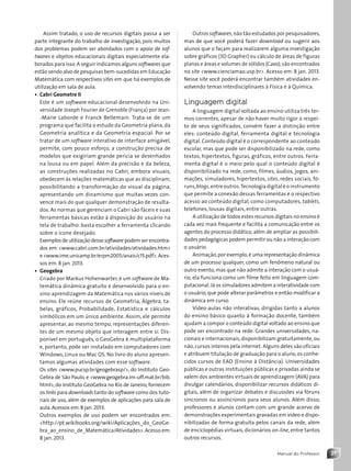 21
Manual do Professor
Outros softwares,não tão estudados por pesquisadores,
mas de que você poderá fazer download ou sugerir aos
alunos que o façam para realizarem alguma investigação
sobre gráficos (3D Grapher) ou cálculo de áreas de figuras
planas e áreas e volumes de sólidos (Cavo),são encontrados
no site www.cienciamao.usp.br. Acesso em: 8 jan. 2013.
Nesse site você poderá encontrar também atividades en-
volvendo temas interdisciplinares à Física e à Química.
Linguagem digital
A linguagem digital voltada ao ensino utiliza três ter-
mos correntes, apesar de não haver muito rigor a respei-
to de seus significados, convém fazer a distinção entre
eles: conteúdo digital, ferramenta digital e tecnologia
digital. Conteúdo digital é o correspondente ao conteúdo
escolar, mas que pode ser disponibilizado na rede, como
textos, hipertextos, figuras, gráficos, entre outros. Ferra-
menta digital é o meio pelo qual o conteúdo digital é
disponibilizado na rede, como, filmes, áudios, jogos, ani-
mações, simuladores, hipertextos, sites, redes sociais, fó-
runs,blogs,entre outros.Tecnologia digital é o instrumento
que permite a conexão dessas ferramentas e o respectivo
acesso ao conteúdo digital, como computadores, tablets,
telefones, lousas digitais, entre outras.
A utilização de todos estes recursos digitais no ensino é
cada vez mais frequente e facilita a comunicação entre os
agentes do processo didático, além de ampliar as possibili-
dades pedagógicas podem permitir ou não a interação com
o usuário.
Animação,por exemplo,é uma representação dinâmica
de um processo qualquer, como um fenômeno natural ou
outro evento,mas que não admite a interação com o usuá-
rio, ela funciona como um filme feito em linguagem com-
putacional.Já os simuladores admitem a interatividade com
o usuário,que pode alterar parâmetros e então modificar a
dinâmica em curso.
Vídeo-aulas não interativas, dirigidas tanto a alunos
do ensino básico quanto à formação docente, também
ajudam a compor o conteúdo digital voltado ao ensino que
pode ser encontrado na rede. Grandes universidades, na-
cionais e internacionais,disponibilizam gratuitamente,ou
não,cursos inteiros pela internet. Alguns deles são oficiais
e atribuem titulação de graduação para o aluno,os conhe-
cidos cursos de EAD (Ensino à Distância). Universidades
públicas e outras instituições públicas e privadas ainda se
valem dos ambientes virtuais de aprendizagem (AVA) para
divulgar calendários, disponibilizar recursos didáticos di-
gitais, além de organizar debates e discussões via fóruns
síncronos ou assíncronos para seus alunos. Além disso,
professores e alunos contam com um grande acervo de
demonstrações experimentais gravadas em vídeo e dispo-
nibilizadas de forma gratuita pelos canais da rede, além
de enciclopédias virtuais, dicionários on-line, entre tantos
outros recursos.
Assim tratado, o uso de recursos digitais passa a ser
parte integrante do trabalho de investigação, pois muitos
dos problemas podem ser abordados com o apoio de sof-
twares e objetos educacionais digitais especialmente ela-
borados para isso.A seguir indicamos alguns softwares que
estão sendo alvo de pesquisas bem-sucedidas em Educação
Matemática com respectivos sites em que há exemplos de
utilização em sala de aula.
• Cabri Geometre II
Este é um software educacional desenvolvido na Uni-
versidade Joseph Fourier de Grenoble (França) por Jean-
-Marie Laborde e Franck Bellemain. Trata-se de um
programa que facilita o estudo da Geometria plana, da
Geometria analítica e da Geometria espacial. Por se
tratar de um software interativo de interface amigável,
permite, com pouco esforço, a construção precisa de
modelos que exigiriam grande perícia se desenhados
na lousa ou em papel. Além da precisão e da beleza,
as construções realizadas no Cabri, embora visuais,
obedecem às relações matemáticas que as disciplinam,
possibilitando a transformação do visual da página,
apresentando um dinamismo que muitas vezes con-
vence mais do que qualquer demonstração de resulta-
dos. As normas que gerenciam o Cabri são fáceis e suas
ferramentas básicas estão à disposição do usuário na
tela de trabalho: basta escolher a ferramenta clicando
sobre o ícone desejado.
Exemplos de utilização desse software podem ser encontra-
dos em: www.cabri.com.br/atividades/atividades.htm
e www.ime.unicamp.br/erpm2005/anais/c15.pdf.Aces-
sos em: 8 jan. 2013.
• Geogebra
Criado por Markus Hohenwarter, é um software de Ma-
temática dinâmica gratuito e desenvolvido para o en-
sino-aprendizagem da Matemática nos vários níveis de
ensino. Ele reúne recursos de Geometria, Álgebra, ta-
belas, gráficos, Probabilidade, Estatística e cálculos
simbólicos em um único ambiente. Assim, ele permite
apresentar, ao mesmo tempo, representações diferen-
tes de um mesmo objeto que interagem entre si. Dis-
ponível em português, o GeoGebra é multiplataforma
e, portanto, pode ser instalado em computadores com
Windows, Linux ou Mac OS. No livro do aluno apresen-
tamos algumas atividades com esse software.
Os sites www.pucsp.br/geogebrasp/, do Instituto Geo-
Gebra de São Paulo, e www.geogebra.im-uff.mat.br/bib.
html, do Instituto GeoGebra no Rio de Janeiro, fornecem
os links para downloads tanto do software como dos tuto-
riais de uso, além de exemplos de aplicações para sala de
aula. Acessos em:8 jan. 2013.
Outros exemplos de uso podem ser encontrados em:
http://pt.wikibooks.org/wiki/Aplicações_do_GeoGe-
bra_ao_ensino_de_Matemática/Atividades.Acesso em:
8 jan. 2013.
Contexto_e_Aplicações_Matematica_V2_PNLD2015_MP_001_041.indd 21 6/3/13 8:58 AM
 