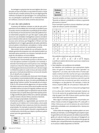 Manual do Professor
22
As vantagens e prejuízos dos recursos digitais são causa-
dos pelo uso que se faz deles,ou seja,devemos evitar a noção
ilusória de que a simples presença do recurso digital garante
melhores resultados de aprendizagem. Em contrapartida, o
seu uso planejado e apropriado tem se mostrado eficiente
em melhorar o ensino em vários cenários educacionais.
O uso da calculadora
A presença de telefones celulares na sala de aula, princi-
palmentenoEnsinoMédio,temsetornadoumproblemapara
asescolas,mesmoconsiderandosuaproibiçãoporleisestadu-
ais.Noentanto,emvezdelutarmoscontraelespodemosbus-
car desenvolver propostas em que eles sejam usados pelos
alunos em suas atividades investigativas.É preciso considerar
queoscelularesestãocadavezmaisequipados,contandocom
recursos como câmeras, que fotografam e filmam com boa
qualidadedesomeimagem;gravadoresdeáudio;calendários;
comunicadores instantâneos; calculadoras e tantas outras
ferramentas que precisam ser aproveitadas na escola.
Não existem ainda modelos de sua utilização, mas ati-
vidades geralmente propostas com calculadoras podem ser
realizadas pelas presentes nos celulares. Exemplos de utili-
zação de calculadoras no Ensino Médio:
• Quando os cálculos numéricos são apenas auxiliares.
A calculadora é recomendada quando os cálculos numé-
ricos são apenas auxiliares na questão a ser resolvida, li-
berando mais tempo para o aluno pensar,criar,investigar,
conjecturar,relacionar ideias,descobrir regularidades,etc.
O tempo gasto desnecessariamente com cálculos longos
e enfadonhos pode ser usado na busca de novas estraté-
gias para a resolução de problemas,na busca de soluções
de um desafio, de um jogo, etc.
• Para melhorar a estimativa dos alunos por meio de jogos.
A calculadora é recomendada também para aguçar a capa-
cidade de estimativa do aluno. Há várias possibilidades de
jogos do tipo“estime e confira”.Por exemplo,de um conjun-
to de 15 a 20 números de três algarismos,um aluno escolhe
três deles e estima sua soma.Outro aluno escolhe mais três
etambémestimasuasoma.Emseguida,conferemseuscál-
culoscomacalculadora.Quemseaproximarmaisdoresulta-
docorretomarcaumponto.Vencequemfizer5pontosprimei-
ro.Algo semelhante pode ser feito com as demais operações,
usandonúmerosnaturaisinteiros,racionaiseirracionais.
• Para investigar propriedades matemáticas.
Analisando padrões ou regularidades que ocorrem em
situações ou em tabelas com muitos dados,o aluno pode
levantar hipóteses,fazer conjecturas,testá-las e descobrir
propriedades. Por exemplo,ao preencher tabelas usando
calculadora, os alunos podem descobrir propriedades da
multiplicação e da divisão,que,depois,o professor poderá
provar para eles, generalizando.
Assim:
Fator 15 15 15
Fator 12 24 48
Produto ? ? ?
Dividendo 13 26 52
Divisor 5 10 20
Quociente ? ? ?
“Quando se dobra um fator, o produto também dobra.”
“Quando se dobram o dividendo e o divisor, o quociente
permanece o mesmo.”
Outro exemplo é quando os alunos trabalham com ope-
rações de radicais usando calculadora:
a b a b
? a b
?
a
b
a
b
5 3 ? ? ? ?
7 10 ? ? ? ?
3 1 ? ? ? ?
a b a b
1 a b
1 a b
2 a b
2
5 3 ? ? ? ?
7 10 ? ? ? ?
3 1 ? ? ? ?
Eles poderão conjecturar que, por exemplo,
a ? b 5 a b
? e a 1 b ? a b .
? Depois,
o professor poderá demonstrar que essas conjecturas
estão corretas.
• Para trabalhar com problemas da realidade.
Ao trabalhar com problemas que apresentam dados
reais, em geral os números são muito “grandes” ou
“pequenos” e, às vezes, são muitos itens e muitas ope-
rações a realizar com eles. Isso faz com que a calculadora
se torne um instrumento fundamental para aliviar o
aluno do trabalho manual, mecânico, e permitir que ele
se concentre mais no essencial, que são o raciocínio, as
estratégias e as descobertas. Por exemplo, o índice de
massa corpórea (IMC) de uma pessoa é dado pela fór-
mula IMC 5
m
h2
, em que m é a massa (em quilogramas)
e h é a altura (em metros). Outro exemplo: Gastam-se
11,2 cm de arame de aço galvanizado para fabricar um
clipe de papel. Com 100 m desse arame, quantos clipes
serão fabricados aproximadamente?
Mais alguns exemplos poderão ser encontrados em:
http://www.univates.br/ppgece/docs/PT_Ieda.pdf e
http://educacao.uol.com.br/planos-de-aula/medio/
matematica-atividades-com-calculadoras.htm.Acessos em:
8 jan. 2013.
Outras ideias de emprego dos celulares podem ser consi-
deradas,porexemplo,ousodefotografiaparaexploraraspec-
tos geométricos de vistas possíveis de sólidos (é possível foto-
grafar um cubo de modo que a vista seja um hexágono?), no
uso de torpedos para a troca de informações entre grupos de
trabalho para compartilhamento de pesquisas pela internet
ou no acesso a vídeos disponíveis na internet.
Contexto_e_Aplicações_Matematica_V2_PNLD2015_MP_001_041.indd 22 6/3/13 8:58 AM
 