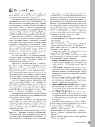 23
Manual do Professor
Por fim,o Enem se propõe a melhorar a qualidade do En-
sino Médio,uma vez que avalia o desenvolvimento de certas
competências e habilidades dos alunos, não isoladamente,
mas de forma conjunta.Assim,o conteúdo ministrado no En-
sino Médio passa a ser determinado pelos professores, coor-
denadores e diretores e não exclusivamente ditado pelas
universidades. Desse modo, é importante que os docentes
compreendam e discutam a proposta integralmente, pois a
execuçãodessespressupostosemsaladeaulapoderácontri-
buir para uma reorientação nas concepções e nas práticas,já
que não se trata de mera revisão de conteúdos a ensinar,mas
de redimensionar o papel da escola e seus atores.
Características do novo Enem:
• 180 questões divididas em 4 áreas de conhecimento e
uma redação;
• a prova é realizada em 2 dias;
• além da contextualização e interdisciplinaridade,é exigi-
do praticamente todo o conteúdo do Ensino Médio;
• serve também como forma de ingresso em diversas ins-
tituições de Ensino Superior.
As questões do novo Enem são elaboradas com base na
Matriz de Referência divulgada pelo MEC.
Nessa matriz estão descritas as competências e habili-
dades que se esperam do aluno do Ensino Médio e que estão
fundamentadas em cinco eixos cognitivos:
I. Domínio das linguagens (DL): dominar a norma culta
da Língua Portuguesa e fazer uso das linguagens ma-
temática, artística e científica e das línguas espanhola
e inglesa.
II. Compreensão dos fenômenos (CF): construir e aplicar
conceitos das várias áreas do conhecimento para a com-
preensão de fenômenos naturais,de processos histórico-
-geográficos, da produção tecnológica e das manifesta-
ções artísticas.
III. Enfrentamento das situações-problema (SP): selecio-
nar, organizar, relacionar, interpretar dados e informa-
ções representados de diferentes formas para tomar
decisões e enfrentar situações-problema.
IV. Construção da argumentação (CA):relacionar informa-
ções, representadas em diferentes formas, e conheci-
mentos disponíveis em situações concretas, para cons-
truir argumentação consistente.
V. Elaboração de propostas (EP):recorrer aos conhecimen-
tos desenvolvidos na escola para elaboração de propos-
tas de intervenção solidária na realidade, respeitando
os valores humanos e considerando a diversidade
sociocultural.
A prova do novo Enem abrange uma redação e 180 ques-
tões objetivas, sendo 45 questões para cada uma das áreas
de conhecimento em que está dividido o exame:
• Linguagens,CódigosesuasTecnologias(LínguaPortuguesa,
Literatura e Língua Estrangeira).
• Matemática e suas Tecnologias (Álgebra e Geometria).
• Ciências da Natureza e suas Tecnologias (Física, Química
e Biologia).
• Ciências Humanas e suasTecnologias (Geografia,História,
Filosofia e Sociologia).
7 O novo Enem
As exigências presentes no Exame Nacional do Ensino
Médio (Enem) se constituem em uma das demandas de
nossa sociedade para a continuidade dos estudos.
O Enem foi criado em 1998 com o objetivo de avaliar o
desempenhodoestudanteaofimdaescolaridadebásica,cuja
ideia central considera os princípios da LDB (Lei n. 9 394/96),
que preconiza,dentre as funções do Ensino Médio,o domínio
dos princípios científicos,tecnológicos que orientam a produ-
çãomoderna,bemcomoacompreensãodoconhecimentodas
formas contemporâneas de uso e aplicação das linguagens,da
utilizaçãodoscódigoseodomínioeaaquisiçãodaorganização
da reflexão filosófica e sociológica para a vida em sociedade.
O pressuposto desse modelo de avaliação representa
uma tentativa de análise da qualidade da oferta de Ensino
Médio,considerando as expectativas presentes na LDB.Des-
se modo,a princípio,podiam participar do exame os alunos
que estavam cursando ou que tinham concluído o Ensino
Médio em anos anteriores, independentemente da idade
ou do ano de término do curso. Já nos primeiros anos de
aplicação,diversas instituições de Ensino Superior começa-
ram a utilizar o Enem como uma alavanca para a pontuação
obtida por aqueles que prestavam vestibular.
Em 2009, o Ministério da Educação alterou de forma
significativa a proposta do exame: ele passou a ser um ins-
trumento de política pública para conduzir e alinhar o cur-
rículo de Ensino Médio em todo o país.
O Ministério da Educação considera que os vestibulares
de ingresso para a maioria das instituições de Ensino
Superior,apesar de bem-sucedidos na seleção dos melhores
para ingressar em seus quadros discentes, acabam por criar
disparidades no sistema de Ensino Médio nacional e na
sociedade. As exigências feitas por esses concursos de mé-
rito exercem uma influência indesejada sobre os currículos
das instituições de Ensino Médio,que acabam por submeter-
-se a esses requisitos,sem oferecer sentido ao que se ensina.
Outro fator negativo apontado pelo Ministério foi a
falta de mobilidade de estudantes que resulta da descen-
tralização dos vestibulares das diversas instituições pú-
blicas de Ensino Superior. A mudança realizada no Enem
visa corrigir algumas dessas deficiências, oferecendo um
vestibular unificado criado pelo governo federal e obede-
cendo a suas diretrizes e parâmetros curriculares.
O novo Enem tem como fim avaliar o aspecto cognitivo,
mas enfatizando a capacidade de autonomia intelectual e
o pensamento crítico dos alunos.
As instituições de Ensino Superior podem usar esse novo
exame de diferentes modos, seja considerando-o uma fase
única de avaliação,como uma primeira fase do processo de
ingresso, utilizando sua nota em conjunto com um exame
da própria instituição, seja como critério de seleção para
vagas remanescentes.
Com a adoção do Sistema de Seleção Unificado (Sisu), o
exame passa a proporcionar aos alunos a possibilidade de es-
colha da instituição em que desejam estudar, sem terem de
prestarvestibularem várioslugares,favorecendoassimamo-
bilidadeestudantileointercâmbioentrejovensdetodoopaís.
Contexto_e_Aplicações_Matematica_V2_PNLD2015_MP_001_041.indd 23 07/06/2013 10:44
 
