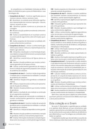Manual do Professor
24
H18 – Avaliar propostas de intervenção na realidade en-
volvendo variação de grandezas.
• Competência de área 5 – Modelar e resolver problemas
que envolvem variáveis socioeconômicas ou técnico-
-científicas, usando representações algébricas.
H19 – Identificar representações algébricas que expressem
a relação entre grandezas.
H20 – Interpretar gráfico cartesiano que represente rela-
ções entre grandezas.
H21 – Resolver situação-problema cuja modelagem en-
volva conhecimentos algébricos.
H22 – Utilizar conhecimentos algébricos/geométricos
como recurso para a construção de argumentação.
H23 – Avaliar propostas de intervenção na realidade uti-
lizando conhecimentos algébricos.
• Competência de área 6 – Interpretar informações de na-
tureza científica e social obtidas da leitura de gráficos e
tabelas, realizando previsão de tendência, extrapolação,
interpolação e interpretação.
H24 – Utilizar informações expressas em gráficos ou ta-
belas para fazer inferências.
H25 – Resolver problema com dados apresentados em
tabelas ou gráficos.
H26 – Analisar informações expressas em gráficos ou ta-
belas como recurso para a construção de argumentos.
• Competência de área 7 – Compreender o caráter aleatório
e não determinístico dos fenômenos naturais e sociais e
utilizar instrumentos adequados para medidas, determi-
nação de amostras e cálculos de probabilidade para in-
terpretar informações de variáveis apresentadas em uma
distribuição estatística.
H27 – Calcular medidas de tendência central ou de dis-
persão de um conjunto de dados expressos em uma ta-
bela de frequências de dados agrupados (não em classes)
ou em gráficos.
H28 – Resolver situação-problema que envolva conheci-
mentos de Estatística e Probabilidade.
H29 – Utilizar conhecimentos de Estatística e Probabili-
dade como recurso para a construção de argumentação.
H30 – Avaliar propostas de intervenção na realidade uti-
lizando conhecimentos de Estatística e Probabilidade.
Além disso, cada área possui objetos de conhecimento
que fazem parte do currículo do Ensino Médio atual e que
o aluno precisa dominar.
Esta coleção e o Enem
Na seção 11. Observações e sugestões para as unidades
e os capítulos deste Manual, em que comentamos cada
capítulo, apresentamos uma tabela que relaciona os obje-
tos de conhecimento associados às Matrizes de Referência
para Matemática e suas Tecnologias aos conteúdos abor-
dados no capítulo.
É importante ressaltar que não são todos os assuntos da
nossa coleção que estão relacionados com a Matriz do Enem.
As competências e as habilidades (indicadas por H) da
Matriz de Referência para a prova de Matemática e suas
Tecnologias são:
• Competência de área 1 – Construir significados para os
números naturais, inteiros, racionais e reais.
H1 – Reconhecer, no contexto social, diferentes significa-
dos e representações dos números e operações – naturais,
inteiros, racionais ou reais.
H2 – Identificar padrões numéricos ou princípios de
contagem.
H3–Resolversituação-problemaenvolvendoconhecimen-
tos numéricos.
H4 – Avaliar a razoabilidade de um resultado numérico
na construção de argumentos sobre afirmações quan-
titativas.
H5 – Avaliar propostas de intervenção na realidade utili-
zando conhecimentos numéricos.
• Competência de área 2 – Utilizar o conhecimento geo-
métrico para realizar a leitura e a representação da rea-
lidade e agir sobre ela.
H6 – Interpretar a localização e a movimentação de pes-
soas/objetosnoespaçotridimensionalesuarepresentação
no espaço bidimensional.
H7 – Identificar características de figuras planas ou
espaciais.
H8 – Resolver situação-problema que envolva conheci-
mentos geométricos de espaço e forma.
H9 – Utilizar conhecimentos geométricos de espaço e
forma na seleção de argumentos propostos como solução
de problemas do cotidiano.
• Competência de área 3 – Construir noções de grandezas
e medidas para a compreensão da realidade e a solução
de problemas do cotidiano.
H10 – Identificar relações entre grandezas e unidades de
medida.
H11 – Utilizar a noção de escalas na leitura de representa-
ção de situação do cotidiano.
H12 – Resolver situação-problema que envolva medidas
de grandezas.
H13 – Avaliar o resultado de uma medição na construção
de um argumento consistente.
H14 – Avaliar proposta de intervenção na realidade uti-
lizando conhecimentos geométricos relacionados a
grandezas e medidas.
• Competência de área 4 – Construir noções de variação de
grandezas para a compreensão da realidade e a solução
de problemas do cotidiano.
H15 – Identificar a relação de dependência entre grande-
zas.
H16 – Resolver situação-problema envolvendo a variação
de grandezas, direta ou inversamente proporcionais.
H17 – Analisar informações envolvendo a variação de gran-
dezas como recurso para a construção de argumentação.
Contexto_e_Aplicações_Matematica_V2_PNLD2015_MP_001_041.indd 24 06/06/2013 09:29
 