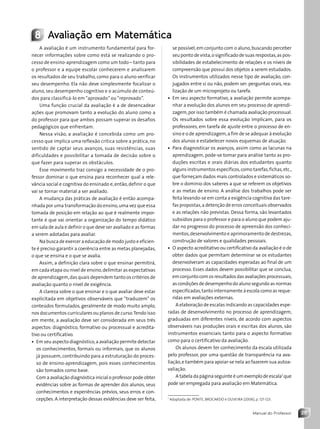 25
Manual do Professor
se possível,em conjunto com o aluno,buscando perceber
seu ponto de vista,o significado de suas respostas,as pos-
sibilidades de estabelecimento de relações e os níveis de
compreensão que possui dos objetos a serem estudados.
Os instrumentos utilizados nesse tipo de avaliação, con-
jugados entre si ou não, podem ser: perguntas orais, rea-
lização de um microprojeto ou tarefa.
• Em seu aspecto formativo, a avaliação permite acompa-
nhar a evolução dos alunos em seu processo de aprendi-
zagem,por isso também é chamada avaliação processual.
Os resultados sobre essa evolução implicam, para os
professores, em tarefa de ajuste entre o processo de en-
sino e o de aprendizagem,a fim de se adequar à evolução
dos alunos e estabelecer novos esquemas de atuação.
• Para diagnosticar os avanços, assim como as lacunas na
aprendizagem, pode-se tomar para análise tanto as pro-
duções escritas e orais diárias dos estudantes quanto
alguns instrumentos específicos,como tarefas,fichas,etc.,
que forneçam dados mais controlados e sistemáticos so-
bre o domínio dos saberes a que se referem os objetivos
e as metas de ensino. A análise dos trabalhos pode ser
feita levando-se em conta a exigência cognitiva das tare-
fas propostas,a detenção de erros conceituais observados
e as relações não previstas. Dessa forma, são levantados
subsídios para o professor e para o aluno que podem aju-
dar no progresso do processo de apreensão dos conheci-
mentos,desenvolvimento e aprimoramento de destrezas,
construção de valores e qualidades pessoais.
• O aspecto acreditativo ou certificativo da avaliação é o de
obter dados que permitam determinar se os estudantes
desenvolveram as capacidades esperadas ao final de um
processo. Esses dados devem possibilitar que se conclua,
em conjunto com os resultados das avaliações processuais,
as condições de desempenho do aluno segundo as normas
especificadas,tanto internamente à escola como as reque-
ridas em avaliações externas.
A elaboração de escalas indicando as capacidades espe-
radas de desenvolvimento no processo de aprendizagem,
graduadas em diferentes níveis, de acordo com aspectos
observáveis nas produções orais e escritas dos alunos, são
instrumentos essenciais tanto para o aspecto formativo
como para o certificativo da avaliação.
Os alunos devem ter conhecimento da escala utilizada
pelo professor, por uma questão de transparência na ava-
liação,e também para apoiar-se nela ao fazerem sua autoa-
valiação.
A tabela da página seguinte é um exemplo de escala1
que
pode ser empregada para avaliação em Matemática.
1
Adaptada de: PONTE, BROCARDO e OLIVEIRA (2006), p. 121-123.
A avaliação é um instrumento fundamental para for-
necer informações sobre como está se realizando o pro-
cesso de ensino-aprendizagem como um todo – tanto para
o professor e a equipe escolar conhecerem e analisarem
os resultados de seu trabalho, como para o aluno verificar
seu desempenho. Ela não deve simplesmente focalizar o
aluno, seu desempenho cognitivo e o acúmulo de conteú-
dos para classificá-lo em “aprovado” ou “reprovado”.
Uma função crucial da avaliação é a de desencadear
ações que promovam tanto a evolução do aluno como a
do professor para que ambos possam superar os desafios
pedagógicos que enfrentam.
Nessa visão, a avaliação é concebida como um pro-
cesso que implica uma reflexão crítica sobre a prática, no
sentido de captar seus avanços, suas resistências, suas
dificuldades e possibilitar a tomada de decisão sobre o
que fazer para superar os obstáculos.
Esse movimento traz consigo a necessidade de o pro-
fessor dominar o que ensina para reconhecer qual a rele-
vância social e cognitiva do ensinado e,então,definir o que
vai se tornar material a ser avaliado.
A mudança das práticas de avaliação é então acompa-
nhada por uma transformação do ensino,uma vez que essa
tomada de posição em relação ao que é realmente impor-
tante é que vai orientar a organização do tempo didático
em sala de aula e definir o que deve ser avaliado e as formas
a serem adotadas para avaliar.
Na busca de exercer a educação de modo justo e eficien-
te é preciso garantir a coerência entre as metas planejadas,
o que se ensina e o que se avalia.
Assim, a definição clara sobre o que ensinar permitirá,
em cada etapa ou nível de ensino,delimitar as expectativas
de aprendizagem,das quais dependem tanto os critérios de
avaliação quanto o nível de exigência.
A clareza sobre o que ensinar e o que avaliar deve estar
explicitada em objetivos observáveis que “traduzem” os
conteúdos formulados, geralmente de modo muito amplo,
nos documentos curriculares ou planos de curso.Tendo isso
em mente, a avaliação deve ser considerada em seus três
aspectos: diagnóstico, formativo ou processual e acredita-
tivo ou certificativo.
• Em seu aspecto diagnóstico,a avaliação permite detectar
os conhecimentos, formais ou informais, que os alunos
já possuem, contribuindo para a estruturação do proces-
so de ensino-aprendizagem, pois esses conhecimentos
são tomados como base.
Com a avaliação diagnóstica inicial o professor pode obter
evidências sobre as formas de aprender dos alunos, seus
conhecimentos e experiências prévios, seus erros e con-
cepções. A interpretação dessas evidências deve ser feita,
8 Avaliação em Matemática
Contexto_e_Aplicações_Matematica_V2_PNLD2015_MP_001_041.indd 25 6/3/13 8:58 AM
 