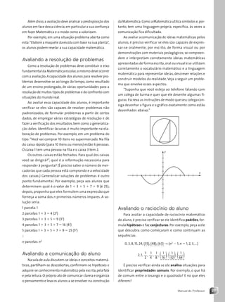 27
Manual do Professor
Além disso,a avaliação deve analisar a predisposição dos
alunos em face dessa ciência,em particular a sua confiança
em fazer Matemática e o modo como a valorizam.
Por exemplo, em uma situação-problema aberta como
esta:“Elabore a maquete da escola com base na sua planta”,
os alunos podem revelar a sua capacidade matemática.
Avaliando a resolução de problemas
Como a resolução de problemas deve constituir o eixo
fundamental da Matemática escolar,o mesmo deve ocorrer
com a avaliação.A capacidade dos alunos para resolver pro-
blemas desenvolve-se ao longo do tempo, como resultado
de um ensino prolongado, de várias oportunidades para a
resolução de muitos tipos de problemas e do confronto com
situações do mundo real.
Ao avaliar essa capacidade dos alunos, é importante
verificar se eles são capazes de resolver problemas não
padronizados, de formular problemas a partir de certos
dados, de empregar várias estratégias de resolução e de
fazer a verificação dos resultados,bem como a generaliza-
ção deles. Identificar lacunas é muito importante na ela-
boração de problemas. Por exemplo, em um problema do
tipo:“Você vai comprar 10 itens no supermercado. Na fila
do caixa rápido (para 10 itens ou menos) estão 6 pessoas.
O caixa 1 tem uma pessoa na fila e o caixa 3 tem 2.
Os outros caixas estão fechados. Para qual dos caixas
você se dirigirá?”, qual é a informação necessária para
responder à pergunta? (É preciso saber o número de mer-
cadorias que cada pessoa está comprando e a velocidade
dos caixas.) Generalizar soluções de problemas é outro
ponto fundamental. Por exemplo, peça aos alunos que
determinem qual é o valor de 1 1 3 1 5 1 7 1 9 (é 25);
depois, proponha que eles formulem uma expressão que
forneça a soma dos n primeiros números ímpares. A so-
lução seria:
1 parcela: 1
2 parcelas: 1 1 3 5 4 (22
)
3 parcelas: 1 1 3 1 5 5 9 (32
)
4 parcelas: 1 1 3 1 5 1 7 5 16 (42
)
5 parcelas: 1 1 3 1 5 1 7 1 9 5 25 (52
)
:
n parcelas: n2
Avaliando a comunicação do aluno
Na sala de aula discutem-se ideias e conceitos matemá-
ticos, partilham-se descobertas, confirmam-se hipóteses e
adquire-se conhecimento matemático pela escrita,pela fala
e pela leitura.O próprio ato de comunicar clareia e organiza
o pensamento e leva os alunos a se envolver na construção
da Matemática.Como a Matemática utiliza símbolos e,por-
tanto, tem uma linguagem própria, específica, às vezes a
comunicação fica dificultada.
Ao avaliar a comunicação de ideias matemáticas pelos
alunos, é preciso verificar se eles são capazes de expres-
sar-se oralmente, por escrito, de forma visual ou por
demonstrações com materiais pedagógicos; se compreen-
dem e interpretam corretamente ideias matemáticas
apresentadas de forma escrita, oral ou visual e se utilizam
corretamente o vocabulário matemático e a linguagem
matemática para representar ideias, descrever relações e
construir modelos da realidade. Veja a seguir um proble-
ma que envolve esses aspectos:
“Suponha que você esteja ao telefone falando com
um colega de turma e quer que ele desenhe algumas fi-
guras. Escreva as instruções de modo que seu colega con-
siga desenhar a figura e o gráfico exatamente como estão
desenhados abaixo.”
x
y
Avaliando o raciocínio do aluno
Para avaliar a capacidade de raciocínio matemático
do aluno, é preciso verificar se ele identifica padrões, for-
mula hipóteses e faz conjecturas. Por exemplo, peça a ele
que descubra como começaram e como continuam as
sequências:
0, 3, 8, 15, 24, (35), (48), (63) → (n2
2 1; n 5 1, 2, 3, ...)
2, 1,
1
2
,
1
4
,
1
8
,
1
16
,
1
32
,
1
64
( ) ( ) ( )
É preciso verificar ainda se ele analisa situações para
identificar propriedades comuns. Por exemplo, o que há
de comum entre o losango e o quadrado? E no que eles
diferem?
- - - - - - - - - - -
_ _ _ _ _ _ _ _ _ _
Contexto_e_Aplicações_Matematica_V2_PNLD2015_MP_001_041.indd 27 6/3/13 8:58 AM
 