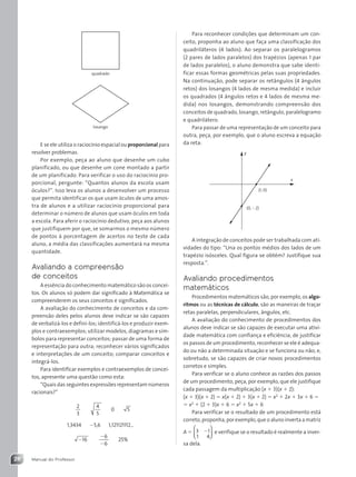 Manual do Professor
28
Para reconhecer condições que determinam um con-
ceito, proponha ao aluno que faça uma classificação dos
quadriláteros (4 lados). Ao separar os paralelogramos
(2 pares de lados paralelos) dos trapézios (apenas 1 par
de lados paralelos), o aluno demonstra que sabe identi-
ficar essas formas geométricas pelas suas propriedades.
Na continuação, pode separar os retângulos (4 ângulos
retos) dos losangos (4 lados de mesma medida) e incluir
os quadrados (4 ângulos retos e 4 lados de mesma me-
dida) nos losangos, demonstrando compreensão dos
conceitos de quadrado, losango, retângulo, paralelogramo
e quadrilátero.
Para passar de uma representação de um conceito para
outra, peça, por exemplo, que o aluno escreva a equação
da reta:
x
y
(1, 0)
(0, 2)
A integração de conceitos pode ser trabalhada com ati-
vidades do tipo: “Una os pontos médios dos lados de um
trapézio isósceles. Qual figura se obtém? Justifique sua
resposta.”.
Avaliando procedimentos
matemáticos
Procedimentos matemáticos são, por exemplo, os algo-
ritmos ou as técnicas de cálculo, são as maneiras de traçar
retas paralelas, perpendiculares, ângulos, etc.
A avaliação do conhecimento de procedimentos dos
alunos deve indicar se são capazes de executar uma ativi-
dade matemática com confiança e eficiência; de justificar
os passos de um procedimento, reconhecer se ele é adequa-
do ou não a determinada situação e se funciona ou não; e,
sobretudo, se são capazes de criar novos procedimentos
corretos e simples.
Para verificar se o aluno conhece as razões dos passos
de um procedimento, peça, por exemplo, que ele justifique
cada passagem da multiplicação (x  3)(x  2):
(x  3)(x  2)  x(x  2)  3(x  2)  x2
 2x  3x  6 
 x2
 (2  3)x  6  x2
 5x  6
Para verificar se o resultado de um procedimento está
correto, proponha, por exemplo, que o aluno inverta a matriz
A  3 1
1 4






 e verifique se o resultado é realmente a inver-
sa dela.
quadrado
losango
E se ele utiliza o raciocínio espacial ou proporcional para
resolver problemas.
Por exemplo, peça ao aluno que desenhe um cubo
planificado, ou que desenhe um cone montado a partir
de um planificado. Para verificar o uso do raciocínio pro-
porcional, pergunte: “Quantos alunos da escola usam
óculos?”. Isso leva os alunos a desenvolver um processo
que permita identificar os que usam óculos de uma amos-
tra de alunos e a utilizar raciocínio proporcional para
determinar o número de alunos que usam óculos em toda
a escola. Para aferir o raciocínio dedutivo, peça aos alunos
que justifiquem por que, se somarmos o mesmo número
de pontos à porcentagem de acertos no teste de cada
aluno, a média das classificações aumentará na mesma
quantidade.
Avaliando a compreensão
de conceitos
A essência do conhecimento matemático são os concei-
tos. Os alunos só podem dar significado à Matemática se
compreenderem os seus conceitos e significados.
A avaliação do conhecimento de conceitos e da com-
preensão deles pelos alunos deve indicar se são capazes
de verbalizá-los e defini-los; identificá-los e produzir exem-
plos e contraexemplos; utilizar modelos, diagramas e sím-
bolos para representar conceitos; passar de uma forma de
representação para outra; reconhecer vários significados
e interpretações de um conceito; comparar conceitos e
integrá-los.
Para identificar exemplos e contraexemplos de concei-
tos, apresente uma questão como esta:
“Quais das seguintes expressões representam números
racionais?”
2
3
4
5
0 5
1,3434 5,6 1,121121112...
16


6
6
25%
Contexto_e_Aplicações_Matematica_V2_PNLD2015_MP_001_041.indd 28 05/06/2013 08:45
 