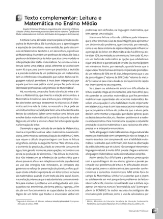 29
Manual do Professor
9 Texto complementar: Leitura e
Matemática no Ensino Médio
Angela B. Kleiman (Ph.D. em Linguística pela University of Illinois,
Estados Unidos, desenvolve pesquisas sobre leitura e ensino. É professora
titular colaboradora do Instituto de Estudos da Linguagem da Unicamp).
A leitura é uma atividade essencial para o estudo da dis-
ciplina de Matemática. Ela é condição para a aprendizagem
e aquisição de conceitos e, nesse sentido, faz parte do currí-
culo de Matemática também e, em decorrência, o professor
de Matemática é também um professor de leitura.De fato,o
professor de Matemática é o leitor que atua como modelo na
interpretação dos textos matemáticos. Se considerarmos a
leitura como uma prática social, diferente de acordo com
quem lê,o que,para quem e com que propósitos,a exatidão
e a precisão na leitura de um problema por um matemático,
sem as inferências e visualizações que outros textos na lin-
guagem natural permitem, é mais bem interpretada por
aquele que tem essa prática social, porque faz parte de sua
identidade profissional, a de professor de Matemática2
.
Há, no entanto, uma outra faceta da relação entre a lei-
tura e a Matemática, que inverte a relação entre ambas: a
Matemática é essencial para a leitura,para interpretar mui-
tos dos textos com que deparamos na vida social. A Mate-
mática está na vida de todos, no nosso dia a dia, e pode ser
um instrumento essencial para fazer uma leitura crítica dos
textos do cotidiano. Saber como realizar uma leitura que
envolve dados matemáticos faz parte do conjunto de estra-
tégias de um leitor e ensinar a fazer tal leitura pode ajudar
na formação do leitor.
O exemplo a seguir,retirado de um teste de Matemática,
ilustra a importância desse saber matemático na vida coti-
diana,como mostra a contextualização do problema.O item,
que requer o cálculo de porcentagem com base na leitura
de gráficos, começa da seguinte forma:“Nos últimos anos,
o aumento da população, aliado ao crescente consumo de
água, tem gerado inúmeras preocupações, incluindo o uso
desta na produção de alimentos...”. Na leitura do matemá-
tico não interessam as inferências de cunho crítico que o
aluno possa vir a fazer em relação ao controle populacional,
ao uso das energias não renováveis, às omissões dos
governos no esforço de preservação do planeta,enfim,qual-
quer e toda inferência própria de um leitor crítico,inclusive
do matemático, quando lê um texto da área social. Assim,
na avaliação,interessa que o estudante leia como matemá-
tico para resolver o problema:sem ambiguidades,sem pres-
supostos nas entrelinhas, de forma precisa, rigorosa, a fim
de pôr em funcionamento as capacidades de raciocínio
lógico de um leitor que traduz o enunciado verbal em
2
Segundo A. Kleiman e E. Moraes, Leitura e interdisciplinaridade. Campinas:
Mercado de Letras, 1998.
problemas bem definidos, na linguagem matemática, que
têm apenas uma solução.
Já em uma leitura crítica do cotidiano pode interessar
que o leitor entenda o uso da porcentagem para apresentar
um determinado problema, questionando, por exemplo,
como o uso desse sistema de representação pode influenciar
a percepção do leitor:em Matemática não há diferença en-
tre dizer 50%,ou metade,ou um meio,ou 5 em cada 10,mas
em um texto não matemático as opções que estabelecem
o que será dito e o que deixará de ser dito (ou escrito) podem
ser relevantes. Assim, por exemplo, quando lemos que o
especulador Ponzi tomava dinheiro emprestado prometen-
do um retorno de 50% em 45 dias,interpretamos que o uso
de porcentagens (“retorno de 50%”, não “retorno da meta-
de”) era crucial para criar a ilusão de enriquecimento rápido
nos investidores no seu esquema.
Se o jovem ou adolescente ainda tem dificuldades de
leitura quando chega ao Ensino Médio,será mais difícil para
ele aprender os conceitos matemáticos que lhe permitem
mobilizar suas capacidades de raciocínio matemático. Re-
solver uma equação é uma habilidade muito importante
em Matemática,mas é com base no raciocínio matemático
que acompanha a leitura do problema que o aluno pode
decidir como montar a equação, que dados ignorar, quais
os dados desconhecidos,etc.Resolver problemas é a essên-
cia da Matemática. Para montar uma equação o estudante
precisa do raciocínio matemático e,para raciocinar,ele antes
precisa ler e interpretar enunciados.
Tantoalinguagemmatemáticacomoalínguanaturalsão
essenciais: habilidade sem compreensão não vai longe, e o
mesmo acontece com compreensão sem a habilidade mate-
mática. Há estudos que confirmam, com base na observação
da prática docente,que se o aluno não consegue interpretar a
linguagem natural, é muito difícil que ele chegue a entender
a linguagem matemática e saiba contextualizar conceitos.
Assim sendo, fica difícil para o professor, preocupado
com a aprendizagem de seu aluno, ignorar e passar por
cima de seus problemas de leitura. As dificuldades encon-
tradas pelos jovens e adolescentes para aprender conhe-
cimentos e conceitos matemáticos NÃO estão fora do
campo da Matemática. Limitar-se a apontar que o jovem
ou adolescente vai mal porque tem problemas de leitura
não é suficiente, mesmo considerando que a leitura seja
apenas um recurso,nunca o“essencial da aula”(como pro-
põem os PCNEM3
). Se outros recursos tecnológicos são
ensinados pelo professor, como o uso da calculadora, por
3
BRASIL. Ministério da Educação. Secretaria de Educação Fundamental.
Parâmetros Curriculares Nacionais. Ensino Médio. Brasília, 2000. p. 53.
Contexto_e_Aplicações_Matematica_V2_PNLD2015_MP_001_041.indd 29 6/3/13 8:59 AM
 
