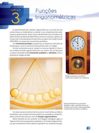 35
A representação das relações trigonométricas no círculo de raio
unitário levou os matemáticos a estudar o seu comportamento esbo-
çando-as graficamente. Assim, foram identificadas como funções e foi
Gilles Persone de Roberval (1602-1675) o primeiro a esboçar o gráfico da
função seno. O estudo dessas funções teve seu ápice com Joseph Fourier
(1768-1830), no campo dos movimentos periódicos.
Um movimento periódico é aquele que se repete em intervalos de
tempo iguais, como o movimento dos ponteiros de um relógio.
Se esse movimento ocorrer sempre na mesma trajetória e tiver o
seu sentido invertido regularmente (em um vaivém, de um lado para
o outro), é chamado então movimento oscilatório ou vibratório, como o
pêndulo do relógio ao lado.
Em várias áreas do conhecimento ocorrem movimentos periódicos
oscilatórios cujos comportamentos podem ser estudados e compreen-
didos se forem descritos por meio de funções trigonométricas.
Muito distante de seu embrião no triângulo retângulo, agora a
Trigonometria toma proporções ampliadas. E as funções trigonométri-
cas, que estudaremos neste capítulo, expandem seu campo de atuação.
Relógio de pêndulo, exemplo de
movimento oscilatório (ou vibratório).
Coprid/Shutterstock/Glow
Images
Quando afastado de sua posição de
equilíbrio e solto, o pêndulo oscilará em
um plano vertical sob a ação da gravidade:
o movimento é periódico e oscilatório.
3
CAPÍTULO
Funções
trigonométricas
Fabio
Eugenio/Arquivo
da
editora
Contexto_e_Aplicações_Matematica_V2_PNLD2015_035a054_U1_C3.indd 35 5/6/13 10:22 AM
 