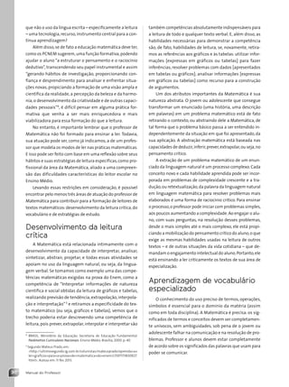 Manual do Professor
30
que não o uso da língua escrita – especificamente a leitura
– uma tecnologia,recurso,instrumento central para a con-
tínua aprendizagem?
Além disso,se de fato a educação matemática deve ter,
como os PCNEM sugerem,uma função formativa,podendo
ajudar o aluno “a estruturar o pensamento e o raciocínio
dedutivo”, transcendendo seu papel instrumental e assim
“gerando hábitos de investigação, proporcionando con-
fiança e desprendimento para analisar e enfrentar situa-
ções novas, propiciando a formação de uma visão ampla e
científica da realidade, a percepção da beleza e da harmo-
nia, o desenvolvimento da criatividade e de outras capaci-
dades pessoais”4
, é difícil pensar em alguma prática for-
mativa que venha a ser mais enriquecedora e mais
viabilizadora para essa formação do que a leitura.
No entanto, é importante lembrar que o professor de
Matemática não foi formado para ensinar a ler. Todavia,
sua atuação pode ser, como já indicamos, a de um profes-
sor que modela os modos de ler nas práticas matemáticas.
E isso pode ser feito com base em uma reflexão sobre seus
hábitos e suas estratégias de leitura específicas,como pro-
fissional da área da Matemática, aliado a uma compreen-
são das dificuldades características do leitor escolar no
Ensino Médio.
Levando essas restrições em consideração, é possível
encontrar pelo menos três áreas de atuação do professor de
Matemática para contribuir para a formação de leitores de
textos matemáticos: desenvolvimento da leitura crítica, do
vocabulário e de estratégias de estudo.
Desenvolvimento da leitura
crítica
A Matemática está relacionada intimamente com o
desenvolvimento da capacidade de interpretar, analisar,
sintetizar, abstrair, projetar, e todas essas atividades se
apoiam no uso da linguagem natural, ou seja, da lingua-
gem verbal. Se tomamos como exemplo uma das compe-
tências matemáticas exigidas na prova do Enem, como a
competência de “Interpretar informações de natureza
científica e social obtidas da leitura de gráficos e tabelas,
realizando previsão de tendência,extrapolação,interpola-
ção e interpretação” 5
e retiramos a especificidade do tex-
to matemático (ou seja, gráficos e tabelas), vemos que o
trecho poderia estar descrevendo uma competência de
leitura, pois prever, extrapolar, interpolar e interpretar são
4
BRASIL. Ministério da Educação. Secretaria de Educação Fundamental.
Parâmetros Curriculares Nacionais. Ensino Médio. Brasília, 2000. p. 40.
5
Segundo Mateus Prado, em:
http://ultimosegundo.ig.com.br/colunistas/mateusprado/aprenda+a+
ler+graficos+para+a+prova+de+matematica+do+enem/c1597173830927.
html. Acesso em: 11 fev. 2013.
também competências absolutamente indispensáveis para
a leitura de todo e qualquer texto verbal. E, além disso, as
habilidades necessárias para demonstrar a competência
são, de fato, habilidades de leitura, se, novamente, retira-
mos as referências aos gráficos e às tabelas: utilizar infor-
mações [expressas em gráficos ou tabelas] para fazer
inferências; resolver problemas com dados [apresentados
em tabelas ou gráficos]; analisar informações [expressas
em gráficos ou tabelas] como recurso para a construção
de argumentos.
Um dos atributos importantes da Matemática é sua
natureza abstrata. O jovem ou adolescente que consegue
transformar um enunciado (uma história, uma descrição
em palavras) em um problema matemático está de fato
retirando o contexto, ou abstraindo dele a Matemática, de
tal forma que o problema básico passa a ser entendido in-
dependentemente da situação em que foi apresentado, da
sua aplicação. A abstração matemática está baseada nas
capacidades de deduzir,inferir,prever,extrapolar,ou seja,no
pensamento crítico.
A extração de um problema matemático de um enun-
ciado da linguagem natural é um processo complexo. Cada
conceito novo e cada habilidade aprendida pode ser incor-
porada em problemas de complexidade crescente e a tra-
dução,ou retextualização,da palavra da linguagem natural
em linguagem matemática para resolver problemas mais
elaborados é uma forma de raciocínio crítico. Para ensinar
o processo,o professor pode iniciar com problemas simples,
aos poucos aumentando a complexidade.Ao engajar o alu-
no, com suas perguntas, na resolução desses problemas,
desde o mais simples até o mais complexo, ele está propi-
ciando a mobilização do pensamento crítico do aluno,o que
exige as mesmas habilidades usadas na leitura de outros
textos – e de outras situações da vida cotidiana – que de-
mandam o engajamento intelectual do aluno.Portanto,ele
está ensinando a ler criticamente os textos de sua área de
especialização.
Aprendizagem de vocabulário
especializado
O conhecimento do uso preciso de termos, operações,
símbolos é essencial para o domínio da matéria (assim
como em toda disciplina). A Matemática é precisa: os sig-
nificados de termos e conceitos devem ser completamen-
te unívocos, sem ambiguidades, sob pena de o jovem ou
adolescente falhar na comunicação e na resolução de pro-
blemas. Professor e alunos devem estar completamente
de acordo sobre os significados das palavras que usam para
poder se comunicar.
Contexto_e_Aplicações_Matematica_V2_PNLD2015_MP_001_041.indd 30 6/3/13 8:59 AM
 
