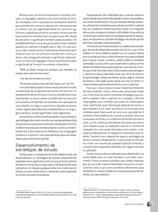 31
Manual do Professor
Muitas vezes, um termo matemático é também utili-
zado na linguagem cotidiana com outro sentido. Os estu-
dos realizados com a aquisição de vocabulário mostram
que, quando uma criança se depara com uma palavra que
já conhece, com um significado diferente, o primeiro sig-
nificado,o significado primário,se impõe,mesmo que não
faça sentido no contexto. Com os jovens, essa dificuldade
de descartar o significado também pode acontecer. Há
probabilidade bem maior de que perceba os dois sentidos
quando sua atenção é dirigida para o fato. Em uma pes-
quisa sobre conhecimentos matemáticos,Oliveira  Lopes6
mostram que, em um primeiro contato com o tema, os
alunos não conseguem entender o significado matemáti-
co de um termo da linguagem natural:questionados sobre
o significado de “arranjo” na unidade, respondiam:
“Pode ser flores, arranjo de conseguir, por exemplo: eu
arranjo para você um livro novo”.
“Um tipo de arrumar as coisas.”
“Me lembra música, mas não tem nada a ver.”(p. 527)
Uma atividade proposta nesse mesmo estudo consistia
na elaboração de um glossário por aluno, com base em um
levantamento dos termos que os alunos consideravam mais
importantes: os alunos davam sua definição nas suas pró-
prias palavras, fornecendo um exemplo, uma aplicação ou
uma relação com algum outro termo. Quando os termos
tinham significados diferentes na Matemática e na lingua-
gem cotidiana, os dois significados eram registrados.
Certamente,o conhecimento vocabular é essencial para a
aprendizagemdosnovosconceitosquesãoapresentadostodo
anoaosalunos;apesquisamostraqueafocalizaçãonotermo,
nodecorrerdaaula,porexemplo,propicianoalunoaconscien-
tização que o leva a procurar as diferenças com a linguagem
cotidiana, e a construir uma nova definição, dessa vez Mate-
mática,para o termo em questão.
Desenvolvimento de
estratégias de estudo
Muitas vezes os estudantes do Ensino Médio ainda não
desenvolveram as estratégias de estudo independentes
esperadas nesse segmento escolar,em que já teriam práticas
de leitura (e de escrita,ou seja,práticas de letramento) mais
autônomas.Em relação a qualquer texto,mas muito mais em
relação ao texto matemático, o estudante parece depender
do auxílio constante do professor.
6
OLIVEIRA,Roberto Alves;LOPES,Celi E.O ler e o escrever na construção do
conhecimento matemático no Ensino Médio.Bolema,Rio Claro (SP),v.26,n.42B,
p.513-534,abr.2012.
Pesquisadores7
têm observado que os alunos solicitam
auxíliodiantedaprimeiradificuldadenaleituradoproblema,
sem tentarresolvê-laporsisós,porexemplo,relendo,anotan-
do,sublinhando.Entretanto,essesestudos tambémmostram
que, se o professor orienta os jovens a fazer uma segunda
leitura, eles conseguem resolver a dificuldade. Essas práticas
mostram que o aluno não tem estratégias de leitura adequa-
das e,em decorrência,não têm estratégias de estudo que lhe
permitam aprender autonomamente.
Uma forma de ensinar ao jovem ou adolescente estraté-
gias de estudo adequadas envolve ensiná-lo a usar o livro
didático. Os livros didáticos podem ser um auxiliar valioso
para o estudo,pois bem usados fornecem uma oportunidade
para o aluno revisar a matéria, refletir sobre os conceitos
aprendidos na aula,enfim,para reaprender e praticar.O livro
didático de Matemática pode propiciar a consulta de concei-
tos que ainda não estão claros,a leitura para a aprendizagem,
a releitura. O aluno pode determinar seu ritmo de leitura e
de aprendizagem (pode até solicitar ajuda a algum membro
da família, e este pode ajudar, desde que seja um leitor e o
material esteja apresentado de forma clara e explícita).
Para que o aluno possa estudar independentemente,
ele deve entender como o texto está estruturado. Saber
usar a estrutura do texto, utilizando estratégias que aju-
dam a explorar todo o capítulo ou a unidade, a lê-lo de
modo global, para entender que parte da informação é
mais importante, qual informação depende de outras, o
que é detalhe, é um saber que precisa ser ensinado. Esse
conteúdo pode fazer parte de uma aula cujo objetivo é
conhecer o livro didático: ler o sumário, analisar como são
sinalizados os títulos e os subtítulos (tamanho das letras,
cores, uso de números); descoberta das partes do texto e
suas relações (o que os subtítulos indicam; o número de
subseções em uma seção, hierarquia entre seções e sub-
seções); elaboração de um diagrama mostrando essas re-
lações.Também com o objetivo de adquirir estratégias de
leitura e estudo independentes, o aluno pode ser orienta-
do a fazer um resumo da unidade/capítulo contendo o
conceito mais importante abordado, com algum exemplo
ou aplicação.
Os documentos oficiais defendem que a Matemática no
Ensino Médio tem um valor formativo e um valor instru-
mental. O foco na leitura contribui para ambos objetivos,
pois, por um lado, a leitura desenvolve o raciocínio e o pen-
samento crítico e, por outro, constitui-se ferramenta para
interpretar e resolver problemas, menos precisamente de-
finidos, da vida cotidiana.
7
Segundo Vânia G. da Silva Ribeiro; Carmen T. Kaiber. Leitura e interpre-
tação de textos matemáticos: construindo competências no Ensino Médio.
Disponível em: http://www.projetos.unijui.edu.br/matematica/cnem/
cnem/principal/cc/PDF/CC4.pdf. Acesso em: 11 fev. 2013.
Contexto_e_Aplicações_Matematica_V2_PNLD2015_MP_001_041.indd 31 6/3/13 8:59 AM
 