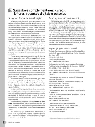 Manual do Professor
32
10 Sugestões complementares: cursos,
leituras, recursos digitais e passeios
A importância da atualização
Já falamos anteriormente sobre as mudanças que
estão revolucionando a economia e a sociedade, e como
a Matemática tem um importante papel a desempenhar
na formação e preparação dos alunos para as novas de-
mandas que os esperam. É importante que o professor
esteja devidamente informado e seja capaz de lidar com
essas expectativas e novos anseios dos alunos.
Além das novas exigências que são trazidas para a sala
de aula pela sociedade, teorias e práticas de Educação Ma-
temática passam por debates, discussões, atualizações e
alterações que são fruto do trabalho de grupos de estudo
e de aplicação. O professor é parte integral desse processo
de renovação, sendo ele o responsável por apresentar si-
tuações aos alunos, debater alternativas e soluções para
os problemas que surgirem e,finalmente,aplicar o que foi
proposto em seu espaço de trabalho, chegando a novos
resultados.
É importante ressaltar que o próprio curso de Licencia-
tura em Matemática não é suficiente para oferecer ao pro-
fessor todos os recursos necessários para ministrar uma boa
aula de Matemática. Sérgio Lorenzato (2004) analisa pro-
fundamente esse assunto e conclui que a graduação em si
não ensina a atividade de docência, observando que, na
maioria dos casos, ela é aprendida por meio das próprias
experiências adquiridas ao longo da carreira. Cabe ao pro-
fessor complementar esse aprendizado inicial participando
de discussões em encontros e congressos,consultando gru-
pos de estudo e publicações.
Atualmente temos a facilidade da internet,que é capaz
de reunir em portais, fóruns de discussão, blogs, artigos e
listas de e-mails,uma comunidade de profissionais compe-
tentes e dispostos a manter ativo o debate entre professores
e pesquisadores.
Também não faltam oportunidades de cursos oferecidos
por instituições de ensino,centros de pesquisa,e até mesmo
pelo poder público,que podem aprofundar certos aspectos
da atividade de docência e oferecer a chance de troca de
conhecimentos e experiências com outros professores e
pesquisadores.
Tudo isso é o que podemos chamar de formação conti-
nuada do professor, esse aperfeiçoamento constante que
coloca o docente no tempo presente, pronto para atender
às demandas sociais que são impostas sobre eles e seus
alunos.
Nas próximas páginas oferecemos informações de
locais onde os professores poderão encontrar recursos
para dar continuidade à sua formação e orientações para
o dia a dia do seu trabalho.
Com quem se comunicar?
Há no país grupos estudando e pesquisando o ensino e
a aprendizagem da Matemática (Educação Matemática) sob
diversas ópticas e metodologias.Esses grupos oferecem cur-
sos, palestras e orientações técnicas para professores. Na
internet também há publicações e recursos disponíveis que
podem auxiliar o trabalho diário do professor em sala de aula.
Indicamos algumas instituições, grupos, publicações e
sites pelos quais você pode se integrar a comunidades regio-
nais e nacionais interessadas na melhoria da qualidade do
ensino de Matemática e dividir suas experiências e opiniões,
tomando consciência de que não está só na difícil, mas gra-
tificante, tarefa de trabalhar ideias matemáticas, de forma
prazerosa e interessante,com os jovens.
Alguns grupos e instituições8
Centro de Aperfeiçoamento do Ensino de Matemática (Caem)
Instituto de Matemática e Estatística – Universidade de
São Paulo (USP)
Telefax: (11) 3091-6160
e-mail: caem@ime.usp.br
site: www.ime.usp.br/~caem/
Centro de Ciências Exatas, Ambientais e de Tecnologias
Pontifícia Universidade Católica de Campinas (PUCC-SP)
Tels.: (19) 3343-7314 e 3343-7315
e-mail: secretaria.ceatec@puc-campinas.edu.br
site: www.puc-campinas.edu.br/institucional/centros/
ceatec/
Centro de Ciências Exatas e da Terra (CCET) – Departa-
mento de Matemática
Universidade Federal do Rio Grande do Norte (UFRN)
Tels.: (84) 3215-3819 e 3215-3522
e-mail: secret-mat@ccet.ufrn.br
site: www.matematica.ccet.ufrn.br/
Centro de Ciências Exatas e de Tecnologia – Departamento
de Matemática
Fundação Universidade Federal de São Carlos (Ufscar-SP)
Tel.: (16) 3351-8219
e-mail: secretaria@dm.ufscar.br
site: www.dm.ufscar.br/dm/
Centro de Ciências Físicas e Matemáticas
Universidade Federal de Santa Catarina (UFSC)
Tel.: (48) 3331-9317/Fax: (48) 3331-9688
e-mail: direcao@cfm.ufsc.br
site: www.cfm.ufsc.br/
8
Os dados apresentados foram checados em fevereiro de 2013.
Contexto_e_Aplicações_Matematica_V2_PNLD2015_MP_001_041.indd 32 6/3/13 8:59 AM
 