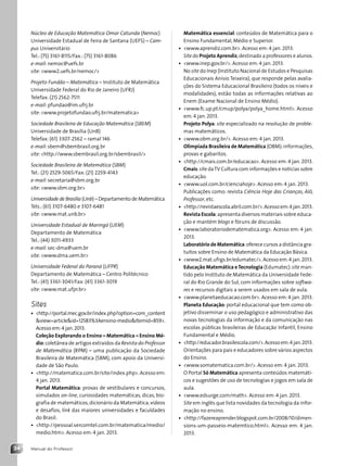 Manual do Professor
34
Matemática essencial: conteúdos de Matemática para o
Ensino Fundamental, Médio e Superior.
• www.aprendiz.com.br. Acesso em: 4 jan. 2013.
Site do Projeto Aprendiz,destinado a professores e alunos.
• www.inep.gov.br/. Acesso em: 4 jan. 2013.
No site do Inep (Instituto Nacional de Estudos e Pesquisas
Educacionais Anísio Teixeira), que responde pelas avalia-
ções do Sistema Educacional Brasileiro (todos os níveis e
modalidades), estão todas as informações relativas ao
Enem (Exame Nacional de Ensino Médio).
• www.fc.up.pt/cmup/polya/polya_home.html. Acesso
em: 4 jan. 2013.
Projeto Polya: site especializado na resolução de proble-
mas matemáticos.
• www.obm.org.br/. Acesso em: 4 jan. 2013.
Olimpíada Brasileira de Matemática (OBM):informações,
provas e gabaritos.
• http://cmais.com.br/educacao. Acesso em: 4 jan. 2013.
Cmais:site daTV Cultura com informações e notícias sobre
educação.
• www.uol.com.br/cienciahoje. Acesso em: 4 jan. 2013.
Publicações como: revista Ciência Hoje das Crianças, Alô,
Professor, etc.
• http://revistaescola.abril.com.br/.Acesso em:4 jan.2013.
Revista Escola:apresenta diversos materiais sobre educa-
ção e mantém blogs e fóruns de discussão.
• www.laboratoriodematematica.org. Acesso em: 4 jan.
2013.
Laboratório de Matemática:oferece cursos a distância gra-
tuitos sobre Ensino de Matemática da Educação Básica.
• www2.mat.ufrgs.br/edumatec/.Acesso em:4 jan.2013.
Educação Matemática eTecnologia (Edumatec):site man-
tido pelo Instituto de Matemática da Universidade Fede-
ral do Rio Grande do Sul, com informações sobre softwa-
res e recursos digitais a serem usados em sala de aula.
• www.planetaeducacao.com.br. Acesso em: 4 jan. 2013.
Planeta Educação: portal educacional que tem como ob-
jetivo disseminar o uso pedagógico e administrativo das
novas tecnologias da informação e da comunicação nas
escolas públicas brasileiras de Educação Infantil, Ensino
Fundamental e Médio.
• http://educador.brasilescola.com/.Acessoem:4jan.2013.
Orientações para pais e educadores sobre vários aspectos
do Ensino.
• www.somatematica.com.br/. Acesso em: 4 jan. 2013.
O Portal Só Matemática apresenta conteúdos matemáti-
cos e sugestões de uso de tecnologias e jogos em sala de
aula.
• www.edsurge.com/math. Acesso em: 4 jan. 2013.
Site em inglês que lista novidades da tecnologia da infor-
mação no ensino.
• http://fazereaprender.blogspot.com.br/2008/10/dimen-
sions-um-passeio-matemtico.html. Acesso em: 4 jan.
2013.
Núcleo de Educação Matemática Omar Catunda (Nemoc)
Universidade Estadual de Feira de Santana (UEFS) – Cam-
pus Universitário
Tel.: (75) 3161-8115/Fax.: (75) 3161-8086
e-mail: nemoc@uefs.br
site: www2.uefs.br/nemoc/
Projeto Fundão – Matemática – Instituto de Matemática
Universidade Federal do Rio de Janeiro (UFRJ)
Telefax: (21) 2562-7511
e-mail: pfundao@im.ufrj.br
site: www.projetofundao.ufrj.br/matematica
Sociedade Brasileira de Educação Matemática (SBEM)
Universidade de Brasília (UnB)
Telefax: (61) 3307-2562 – ramal 146
e-mail: sbem@sbembrasil.org.br
site: http://www.sbembrasil.org.br/sbembrasil/
Sociedade Brasileira de Matemática (SBM)
Tel.: (21) 2529-5065/Fax: (21) 2259-4143
e-mail: secretaria@sbm.org.br
site: www.sbm.org.br
Universidade de Brasília (Unb) – Departamento de Matemática
Tels.: (61) 3107-6480 e 3107-6481
site: www.mat.unb.br
Universidade Estadual de Maringá (UEM)
Departamento de Matemática
Tel.: (44) 3011-4933
e-mail: sec-dma@uem.br
site: www.dma.uem.br
Universidade Federal do Paraná (UFPR)
Departamento de Matemática – Centro Politécnico
Tel.: (41) 3361-3041/Fax: (41) 3361-3019
site: www.mat.ufpr.br
Sites
• http://portal.mec.gov.br/index.php?option=com_content
view=articleid=12583%3Aensino-medioItemid=859.
Acesso em:4 jan.2013.
Coleção Explorando o Ensino – Matemática – Ensino Mé-
dio:coletânea de artigos extraídos da Revista do Professor
de Matemática (RPM) – uma publicação da Sociedade
Brasileira de Matemática (SBM), com apoio da Universi-
dade de São Paulo.
• http://matematica.com.br/site/index.php.Acesso em:
4 jan. 2013.
Portal Matemática: provas de vestibulares e concursos,
simulados on-line, curiosidades matemáticas, dicas, bio-
grafia de matemáticos,dicionário da Matemática,vídeos
e desafios, link das maiores universidades e faculdades
do Brasil.
• http://pessoal.sercomtel.com.br/matematica/medio/
medio.htm. Acesso em: 4 jan. 2013.
Contexto_e_Aplicações_Matematica_V2_PNLD2015_MP_001_041.indd 34 6/3/13 8:59 AM
 