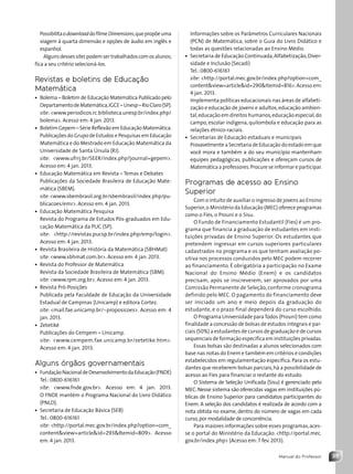 35
Manual do Professor
Informações sobre os Parâmetros Curriculares Nacionais
(PCN) de Matemática, sobre o Guia do Livro Didático e
todas as questões relacionadas ao Ensino Médio.
• Secretaria de Educação Continuada,Alfabetização,Diver-
sidade e Inclusão (Secadi)
Tel.: 0800-616161
site: http://portal.mec.gov.br/index.php?option=com_
contentview=articleid=290Itemid=816.Acesso em:
4 jan. 2013.
Implementa políticas educacionais nas áreas de alfabeti-
zação e educação de jovens e adultos,educação ambien-
tal,educação em direitos humanos,educação especial,do
campo, escolar indígena, quilombola e educação para as
relações étnico-raciais.
• Secretarias de Educação estaduais e municipais
Provavelmente a Secretaria de Educação do estado em que
você mora e também a do seu município mantenham
equipes pedagógicas, publicações e ofereçam cursos de
Matemática a professores.Procure se informar e participar.
Programas de acesso ao Ensino
Superior
Com o intuito de auxiliar o ingresso de jovens ao Ensino
Superior,o Ministério da Educação (MEC) oferece programas
como o Fies, o Prouni e o Sisu.
O Fundo de Financiamento Estudantil (Fies) é um pro-
grama que financia a graduação de estudantes em insti-
tuições privadas de Ensino Superior. Os estudantes que
pretendem ingressar em cursos superiores particulares
cadastrados no programa e os que tenham avaliação po-
sitiva nos processos conduzidos pelo MEC podem recorrer
ao financiamento. É obrigatória a participação no Exame
Nacional do Ensino Médio (Enem) e os candidatos
precisam, após se inscreverem, ser aprovados por uma
Comissão Permanente de Seleção, conforme cronograma
definido pelo MEC. O pagamento do financiamento deve
ser iniciado um ano e meio depois da graduação do
estudante, e o prazo final dependerá do curso escolhido.
O Programa Universidade paraTodos (Prouni) tem como
finalidade a concessão de bolsas de estudos integrais e par-
ciais (50%) a estudantes de cursos de graduação e de cursos
sequenciais de formação específica em instituições privadas.
Essas bolsas são destinadas a alunos selecionados com
base nas notas do Enem e também em critérios e condições
estabelecidos em regulamentação específica. Para os estu-
dantes que receberem bolsas parciais,há a possibilidade de
acesso ao Fies para financiar o restante do estudo.
O Sistema de Seleção Unificada (Sisu) é gerenciado pelo
MEC.Nesse sistema são oferecidas vagas em instituições pú-
blicas de Ensino Superior para candidatos participantes do
Enem. A seleção dos candidatos é realizada de acordo com a
nota obtida no exame, dentro do número de vagas em cada
curso,por modalidade de concorrência.
Para maiores informações sobre esses programas,aces-
se o portal do Ministério da Educação: http://portal.mec.
gov.br/index.php (Acesso em: 7 fev. 2013).
PossibilitaodownloaddofilmeDimensions,quepropõeuma
viagem à quarta dimensão e opções de áudio em inglês e
espanhol.
Algunsdesses sitespodemser trabalhadoscomosalunos;
fica a seu critério selecioná-los.
Revistas e boletins de Educação
Matemática
• Bolema – Boletim de Educação Matemática Publicado pelo
DepartamentodeMatemática,IGCE–Unesp–RioClaro(SP).
site: www.periodicos.rc.biblioteca.unesp.br/index.php/
bolema. Acesso em: 4 jan. 2013.
• Boletim Gepem – Série Reflexão em Educação Matemática.
Publicações do Grupo de Estudos e Pesquisas em Educação
Matemática e do Mestrado em Educação Matemática da
Universidade de Santa Úrsula (RJ).
site: www.ufrrj.br/SEER/index.php?journal=gepem.
Acesso em: 4 jan. 2013.
• Educação Matemática em Revista – Temas e Debates
Publicações da Sociedade Brasileira de Educação Mate-
mática (SBEM).
site:www.sbembrasil.org.br/sbembrasil/index.php/pu-
blicacoes/emr. Acesso em: 4 jan. 2013.
• Educação Matemática Pesquisa
Revista do Programa de Estudos Pós-graduados em Edu-
cação Matemática da PUC (SP).
site: http://revistas.pucsp.br/index.php/emp/login.
Acesso em: 4 jan. 2013.
• Revista Brasileira de História da Matemática (SBHMat)
site: www.sbhmat.com.br. Acesso em: 4 jan. 2013.
• Revista do Professor de Matemática
Revista da Sociedade Brasileira de Matemática (SBM).
site: www.rpm.org.br. Acesso em: 4 jan. 2013.
• Revista Pró-Posições
Publicada pela Faculdade de Educação da Universidade
Estadual de Campinas (Unicamp) e editora Cortez.
site: mail.fae.unicamp.br/~proposicoes. Acesso em: 4
jan. 2013.
• Zetetiké
Publicações do Cempem – Unicamp.
site: www.cempem.fae.unicamp.br/zetetike.htm.
Acesso em: 4 jan. 2013.
Alguns órgãos governamentais
• FundaçãoNacionaldeDesenvolvimentodaEducação(FNDE)
Tel.: 0800-616161
site: www.fnde.gov.br. Acesso em: 4 jan. 2013.
O FNDE mantém o Programa Nacional do Livro Didático
(PNLD).
• Secretaria de Educação Básica (SEB)
Tel.: 0800-616161
site: http://portal.mec.gov.br/index.php?option=com_
contentview=articleid=293Itemid=809. Acesso
em: 4 jan. 2013.
Contexto_e_Aplicações_Matematica_V2_PNLD2015_MP_001_041.indd 35 6/3/13 8:59 AM
 