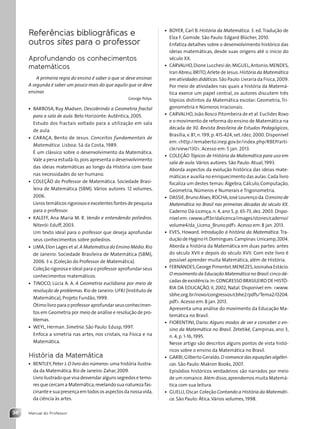 Manual do Professor
36
• BOYER, Carl B. História da Matemática. 3. ed.Tradução de
Elza F. Gomide. São Paulo: Edgard Blücher, 2010.
Enfatiza detalhes sobre o desenvolvimento histórico das
ideias matemáticas, desde suas origens até o início do
século XX.
• CARVALHO,Dione Lucchesi de;MIGUEL,Antonio;MENDES,
Iran Abreu;BRITO,Arlete de Jesus.História da Matemática
em atividades didáticas.São Paulo:Livraria da Física,2009.
Por meio de atividades nas quais a história da Matemá-
tica exerce um papel central, os autores discutem três
tópicos distintos da Matemática escolar: Geometria, Tri-
gonometria e Números Irracionais.
• CARVALHO,João Bosco Pitombeira de et al. Euclides Roxo
e o movimento de reforma do ensino de Matemática na
década de 30. Revista Brasileira de Estudos Pedagógicos,
Brasília,v. 81,n. 199,p. 415-424,set./dez. 2000. Disponível
em:http://emaberto.inep.gov.br/index.php/RBEP/arti-
cle/view/130. Acesso em: 5 jan. 2013.
• COLEÇÃO Tópicos de História da Matemática para uso em
sala de aula.Vários autores. São Paulo: Atual, 1993.
Aborda aspectos da evolução histórica das ideias mate-
máticas e auxilia no enriquecimento das aulas.Cada livro
focaliza um destes temas:Álgebra,Cálculo,Computação,
Geometria, Números e Numerais e Trigonometria.
• DASSIE,Bruno Alves;ROCHA,José Lourenço da.O ensino de
Matemática no Brasil nas primeiras décadas do século XX.
Caderno Dá-Licença, n. 4, ano 5, p. 65-73, dez. 2003. Dispo-
nível em:www.uff.br/dalicenca/images/stories/caderno/
volume4/da_Licena_Bruno.pdf. Acesso em:8 jan. 2013.
• EVES, Howard. Introdução à história da Matemática. Tra-
dução de Hygino H.Domingues.Campinas:Unicamp,2004.
Aborda a história da Matemática em duas partes: antes
do século XVII e depois do século XVII. Com este livro é
possível aprender muita Matemática, além de História.
• FERNANDES,George Pimentel;MENEZES,Josinalva Estácio.
O movimento da Educação Matemática no Brasil:cinco dé-
cadas de existência.In:CONGRESSO BRASILEIRO DE HISTÓ-
RIA DA EDUCAÇÃO, II, 2002, Natal. Disponível em: www.
sbhe.org.br/novo/congressos/cbhe2/pdfs/Tema2/0204.
pdf. Acesso em:8 jan. 2013.
Apresenta uma análise do movimento da Educação Ma-
temática no Brasil.
• FIORENTINI, Dario. Alguns modos de ver e conceber o en-
sino da Matemática no Brasil. Zetetiké, Campinas, ano 3,
n. 4, p. 1-16, 1995.
Nesse artigo são descritos alguns pontos de vista histó-
ricos sobre o ensino da Matemática no Brasil.
• GARBI,Gilberto Geraldo.O romance das equações algébri-
cas. São Paulo: Makron Books, 2007.
Episódios históricos verdadeiros são narrados por meio
de um romance.Além disso,aprendemos muita Matemá-
tica com sua leitura.
• GUELLI,Oscar.Coleção Contando a História da Matemáti-
ca. São Paulo: Ática.Vários volumes, 1998.
Referências bibliográficas e
outros sites para o professor
Aprofundando os conhecimentos
matemáticos
A primeira regra do ensino é saber o que se deve ensinar.
A segunda é saber um pouco mais do que aquilo que se deve
ensinar.
George Polya.
• BARBOSA, Ruy Madsen. Descobrindo a Geometria fractal
para a sala de aula. Belo Horizonte: Autêntica, 2005.
Estudo dos fractais voltado para a utilização em sala
de aula.
• CARAÇA, Bento de Jesus. Conceitos fundamentais de
Matemática. Lisboa: Sá da Costa, 1989.
É um clássico sobre o desenvolvimento da Matemática.
Vale a pena estudá-lo,pois apresenta o desenvolvimento
das ideias matemáticas ao longo da História com base
nas necessidades do ser humano.
• COLEÇÃO do Professor de Matemática. Sociedade Brasi-
leira de Matemática (SBM). Vários autores. 12 volumes,
2006.
Livros temáticos rigorosos e excelentes fontes de pesquisa
para o professor.
• KALEFF, Ana Maria M. R. Vendo e entendendo poliedros.
Niterói: Eduff, 2003.
Um texto ideal para o professor que deseja aprofundar
seus conhecimentos sobre poliedros.
• LIMA,Elon Lages et al.A Matemática do Ensino Médio.Rio
de Janeiro: Sociedade Brasileira de Matemática (SBM),
2006. 3 v. (Coleção do Professor de Matemática).
Coleção rigorosa e ideal para o professor aprofundar seus
conhecimentos matemáticos.
• TINOCO, Lúcia A. A. A Geometria euclidiana por meio de
resolução de problemas. Rio de Janeiro:UFRJ (Instituto de
Matemática), Projeto Fundão, 1999.
Ótimo livro para o professor aprofundar seus conhecimen-
tos em Geometria por meio de análise e resolução de pro-
blemas.
• WEYL, Herman. Simetria. São Paulo: Edusp, 1997.
Enfoca a simetria nas artes, nos cristais, na Física e na
Matemática.
História da Matemática
• BENTLEY,Peter J.O livro dos números:uma história ilustra-
da da Matemática. Rio de Janeiro:Zahar, 2009.
Livro ilustrado que visa desvendar alguns segredos e temo-
res que cercam a Matemática,revelando sua natureza fas-
cinante e sua presença em todos os aspectos da nossa vida,
da ciência às artes.
Contexto_e_Aplicações_Matematica_V2_PNLD2015_MP_001_041.indd 36 6/3/13 8:59 AM
 