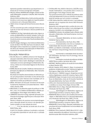 37
Manual do Professor
• CHEVALLARD, Yves; BOSCH, Marianna; GASCÓN, Josep.
Estudar matemáticas: o elo perdido entre o ensino e a
aprendizagem. Porto Alegre: Artmed, 2001.
Traz questionamentos para a reflexão do professor sobre
a Educação Matemática e procura contribuir na reformu-
lação do contrato que une a escola e a sociedade.
• CURY, Helena Noronha. Análise de erros: o que podemos
aprender com as respostas dos alunos. Belo Horizonte:
Autêntica, 2007.
Apresenta uma visão geral sobre a análise de erros e de-
fende a ideia de que essa análise é uma abordagem de
pesquisa e também uma metodologia de ensino.
• D’AMBRÓSIO,Ubiratan.Da realidade à ação:reflexões sobre
educação e Matemática. São Paulo/Campinas: Summus/
Unicamp,1986.
• _________. Educação Matemática: da teoria à prática.
Campinas: Papirus, 2002.
• _________. Etnomatemática. São Paulo: Ática, 1998.
• _________. Etnomatemática: elo entre as tradições e a
modernidade. Belo Horizonte: Autêntica, 2001.
• DANTE, Luiz Roberto. Criatividade e resolução de proble-
mas.São Paulo:Unesp (mimeog.).Tese de Livre-Docência,
1998.
• _________. Incentivando a criatividade através da educa-
ção matemática. São Paulo: PUC-SP (mimeog.). Tese de
Doutorado, 1980.
• _________.Formulação e resolução de problemas de Mate-
mática: teoria e prática. São Paulo: Ática, 2011.
• INEP/MEC. Melhores práticas em escolas de Ensino Médio
no Brasil. Brasília, 2010.
• KRULIK, Stephen; REYS, Robert E. (Org.). A resolução de
problemas na Matemática escolar.Tradução de Hygino H.
Domingues e Olga Corbo. São Paulo: Atual, 1997.
• LINS, Romulo C.; GIMENEZ, Joaquim. Perspectivas em Arit-
mética e Álgebra para o século XXI.Campinas:Papirus,1997.
• LORENZATO,Sérgio.Formação inicial e continuada do pro-
fessor de Matemática. Anais do VII Encontro Paulista de
Educação Matemática. São Paulo: USP, 2004.
• LOVELL,Kurt.Desenvolvimento dos conceitos matemáticos
e científicos na criança. Porto Alegre: Artmed, 1998.
• MACHADO, Silvia A. (Org.). Educação Matemática: uma
introdução. São Paulo: Educ, 1999.
• _________. Aprendizagem em Matemática: registros de
representação semiótica. Campinas: Papirus, 2007.
• MARANHÃO,Maria Cristina S.de A.Dialética ferramenta-
-objeto. In: MACHADO, Silvia D. A. Educação Matemática:
uma introdução. São Paulo: Educ, 1999. p. 115-134.
• _________. Aprendizagem em Matemática: registros de
representação semiótica. Campinas: Papirus, 2007.
• MARANHÃO, Cristina (Org.). Educação matemática nos
anos finais do Ensino Fundamental e no Ensino Médio.São
Paulo: Musa, 2009.
• MOREIRA, Plínio Cavalcanti; DAVID, Maria M. M. S. A for-
mação matemática do professor: licenciatura e prática
docente escolar. Belo Horizonte: Autêntica, 2007.
Apresenta questões matemáticas que despertaram o in-
teresse do ser humano ao longo das civilizações.
• MIGUEL,Antônio;MIORIM,Maria Ângela.História na Edu-
cação Matemática: propostas e desafios. Belo Horizonte:
Autêntica, 2005.
Aborda história da Matemática,história da Educação Ma-
temática e como essas duas regiões de inquérito podem
se relacionar com a Educação Matemática.
• SINGH,Simon.O enigma de Fermat.Rio de Janeiro:Record,
1998.
Um livro acessível que conta a evolução histórica da so-
lução de um dos mais famosos e clássicos problemas da
Matemática.
• TENÓRIO,R. M. (Org.). Aprendendo pelas raízes. Alguns ca-
minhos da Matemática na História. Salvador: Centro Edi-
torial e Didático da Universidade Federal da Bahia, 1995.
EstudodeautoresnacionaissobreFilosofiadaMatemática,
Geometria, etc.
• VALENTE,Wagner Rodrigues.Uma história da Matemática
escolar do Brasil, 1730-1930. São Paulo: Annablume, 1999.
Abordagem sobre a importância e a rapidez da circulação
das ideias,dos métodos e das publicações em Matemática
no decorrer dos séculos XVIII a XIX.
Educação Matemática
• BICUDO, Maria A. V.; GARNICA, Antonio V. M. Filosofia da
educação matemática. Belo Horizonte: Autêntica, 2006.
• BIEMBENGUT, Maria Salett. Modelagem matemática 
implicações no ensino-aprendizagem de Matemática.Blu-
menau: Editora da Universidade Regional de Blumenau
(Furb), 2004.
• BORBA, Marcelo de Carvalho. Tendências internacionais em
formação de professores de Matemática. Belo Horizonte:
Autêntica,2006.
Resultados de trabalhos desenvolvidos em diferentes pa-
íses por pesquisadores renomados na área de Educação
Matemática. O autor relaciona esses resultados com as
experiências vividas por professores no Brasil.
• BRASIL. Ministério da Educação. Secretaria de Educação
Fundamental. Parâmetros Curriculares Nacionais − Mate-
mática. Brasília, 1998.
• BROUSSEAU,G.Os diferentes papéis do professor.In:PAR-
RA, C.; Saiz, I. et al. Didática da Matemática; reflexões psi-
copedagógicas. Porto Alegre: Artes Médicas, 1996.
• CARRAHER, Terezinha N. (Org.). Aprender pensando. Con-
tribuição da Psicologia cognitiva para a educação. Petró-
polis:Vozes, 2008.
Aborda a relevância do processo ensino/aprendizagem
para a educação através do ensinar e do aprender pen-
sando e propõe um novo método de ensino.
• _________. et al. Na vida dez, na escola zero. 16 ed. São
Paulo: Cortez, 2011.
A partir de situações cotidianas é analisado o contraste
da matemática aprendida em sala de aula e a utilizada
na“rua”.
Contexto_e_Aplicações_Matematica_V2_PNLD2015_MP_001_041.indd 37 6/3/13 8:59 AM
 