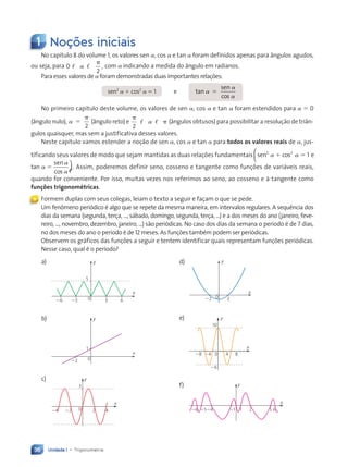 Unidade 1 • Trigonometria
36
1 Noções iniciais
No capítulo 8 do volume 1, os valores sen a, cos a e tan a foram definidos apenas para ângulos agudos,
ou seja, para 0
2
,
, ,
p
a com a indicando a medida do ângulo em radianos.
Para esses valores de a foram demonstradas duas importantes relações:
sen2
a 1 cos2
a 5 1 e tan
sen
cos
a
a
a
5
No primeiro capítulo deste volume, os valores de sen a, cos a e tan a foram estendidos para a 5 0
(ângulo nulo), a
2
5
p
(ângulo reto) e
p
, , p
2
a (ângulos obtusos) para possibilitar a resolução de triân-
gulos quaisquer, mas sem a justificativa desses valores.
Neste capítulo vamos estender a noção de sen a, cos a e tan a para todos os valores reais de a, jus-
tificando seus valores de modo que sejam mantidas as duas relações fundamentais sen cos e t
2 2
1
a a
1 5



e tan
sen
cos
a
a
a
5


 . Assim, poderemos definir seno, cosseno e tangente como funções de variáveis reais,
quando for conveniente. Por isso, muitas vezes nos referimos ao seno, ao cosseno e à tangente como
funções trigonométricas.
Formem duplas com seus colegas, leiam o texto a seguir e façam o que se pede.
Um fenômeno periódico é algo que se repete da mesma maneira, em intervalos regulares. A sequência dos
dias da semana (segunda, terça, ..., sábado, domingo, segunda, terça, ...) e a dos meses do ano (janeiro, feve-
reiro, ..., novembro, dezembro, janeiro, ...) são periódicas. No caso dos dias da semana o período é de 7 dias,
no dos meses do ano o período é de 12 meses. As funções também podem ser periódicas.
Observem os gráficos das funções a seguir e tentem identificar quais representam funções periódicas.
Nesse caso, qual é o período?
«
a)
0
5
26
y
x
3
23 6
b)
0
1
y
x
22
c)
0
y
x
3
22
24 2 4
d)
0
y
x
22 2
e)
0
y
x
10
26
24
28 4 8
f)
x
y
1
21
24
25
26 2 5 6
Contexto_e_Aplicações_Matematica_V2_PNLD2015_035a054_U1_C3.indd 36 5/6/13 9:16 AM
 