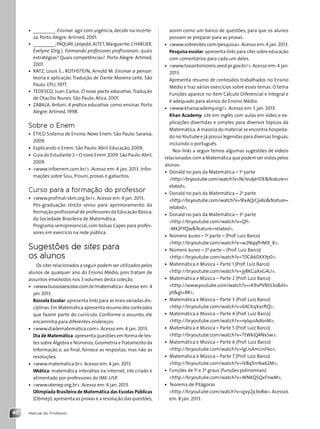 Manual do Professor
40
assim como um banco de questões, para que os alunos
possam se preparar para as provas.
• www.sobresites.com/pesquisa. Acesso em:4 jan. 2013.
Pesquisa escolar:apresenta links para sites sobre educação
com comentários para cada um deles.
• www.tooantonioreis.seed.pr.gov.br/. Acesso em: 4 jan.
2013.
Apresenta resumo de conteúdos trabalhados no Ensino
Médio e traz vários exercícios sobre esses temas. O tema
Funções aparece no item Cálculo Diferencial e Integral e
é adequado para alunos do Ensino Médio.
• www.khanacademy.org/. Acesso em: 5 jan. 2013.
Khan Academy: site em inglês com aulas em vídeo e ex-
plicações divertidas e simples para diversos tópicos da
Matemática.A maioria do material se encontra hospeda-
do noYoutube e já possui legendas para diversas línguas,
incluindo o português.
Nos links a seguir temos algumas sugestões de vídeos
relacionados com a Matemática que podem ser vistos pelos
alunos:
• Donald no país da Matemática – 1a
parte
http://br.youtube.com/watch?v=Nc1vulpH31Efeature=r
elated;
• Donald no país da Matemática – 2a
parte
http://br.youtube.com/watch?v=9lxAQrCjvKofeature=
related;
• Donald no país da Matemática – 3a
parte
http://br.youtube.com/watch?v=Qfi-
-Mk2FYQwfeature=related;
• Número áureo – 1a
parte – (Prof. Luiz Barco)
http://br.youtube.com/watch?v=w2NqqfHM9_8;
• Número áureo – 2a
parte – (Prof. Luiz Barco)
http://br.youtube.com/watch?v=T0CA60XXYp0;
• Matemática e Música – Parte 1 (Prof. Luiz Barco)
http://br.youtube.com/watch?v=jy8KGaXxG4U;
• Matemática e Música – Parte 2 (Prof. Luiz Barco)
http://www.youtube.com/watch?v=rK9xPVB5S3ohl=
ptgl=BR;
• Matemática e Música – Parte 3 (Prof. Luiz Barco)
http://br.youtube.com/watch?v=6XCKqXxcftQ;
• Matemática e Música – Parte 4 (Prof. Luiz Barco)
http://br.youtube.com/watch?v=nylquiAd6nM;
• Matemática e Música – Parte 5 (Prof. Luiz Barco)
http://br.youtube.com/watch?v=TtWkiQ4NxSw;
• Matemática e Música – Parte 6 (Prof. Luiz Barco)
http://br.youtube.com/watch?v=lgUsAmUnFko;
• Matemática e Música – Parte 7 (Prof. Luiz Barco)
http://br.youtube.com/watch?v=IV8q5mNa62M;
• Funções de 1o
e 2o
graus (funções polinomiais)
http://br.youtube.com/watch?v=WNKQSQxFnwM;
• Teorema de Pitágoras
http://br.youtube.com/watch?v=qjvy2jcbv8w.Acessos
em: 8 jan. 2013.
• _________.Ensinar: agir com urgência,decidir na incerte-
za. Porto Alegre: Artmed, 2001.
• _________;PAQUAY,Léopold;ALTET,Marguerite;CHARLIER,
Évelyne (Org.). Formando professores profissionais: quais
estratégias? Quais competências?. Porto Alegre: Artmed,
2001.
• RATZ, Louis E.; ROTHSTEIN, Arnold M. Ensinar a pensar:
teoria e aplicação. Tradução de Dante Moreira Leite. São
Paulo: EPU, 1977.
• TEDESCO, Juan Carlos. O novo pacto educativo. Tradução
de Otacílio Nunes. São Paulo: Ática, 2001.
• ZABALA, Antoni. A prática educativa: como ensinar. Porto
Alegre: Artmed, 1998.
Sobre o Enem
• ÉTICO Sistema de Ensino. Novo Enem. São Paulo: Saraiva,
2009.
• Explicando o Enem. São Paulo: Abril Educação, 2009.
• Guia do Estudante 2 – O novo Enem 2009.São Paulo:Abril,
2009.
• www.infoenem.com.br/. Acesso em: 4 jan. 2013. Infor-
mações sobre Sisu, Prouni, provas e gabaritos.
Curso para a formação do professor
• www.profmat-sbm.org.br/. Acesso em: 4 jan. 2013.
Pós-graduação stricto sensu para aprimoramento da
formação profissional de professores da Educação Básica,
da Sociedade Brasileira de Matemática.
Programa semipresencial,com bolsas Capes para profes-
sores em exercício na rede pública.
Sugestões de sites para
os alunos
Os sites relacionados a seguir podem ser utilizados pelos
alunos de qualquer ano do Ensino Médio, pois tratam de
assuntos envolvidos nos 3 volumes desta coleção.
• www.bussolaescolar.com.br/matematica Acesso em: 4
jan.2013.
Bússola Escolar:apresenta links para as mais variadas dis-
ciplinas.Em Matemática apresenta resumo dos conteúdos
que fazem parte do currículo. Conforme o assunto, ele
encaminha para diferentes endereços.
• www.diadematematica.com. Acesso em: 4 jan. 2013.
Dia de Matemática:apresenta questões em forma de tes-
tes sobre Álgebra e Números,Geometria eTratamento da
Informação e, ao final, fornece as respostas, mas não as
resoluções.
• www.matematica.br. Acesso em: 4 jan. 2013.
IMática: matemática interativa na internet, site criado e
alimentado por professores do IME-USP.
• www.obmep.org.br. Acesso em: 4 jan. 2013.
Olimpíada Brasileira de Matemática das Escolas Públicas
(Obmep):apresenta as provas e a resolução das questões,
Contexto_e_Aplicações_Matematica_V2_PNLD2015_MP_001_041.indd 40 6/3/13 8:59 AM
 