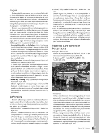 41
Manual do Professor
• TINAFAD http://www.tinafad.com/. Acesso em: 7 jan.
2013.
Site em inglês que permite ao aluno compreender os
conceitos matemáticos por meio de sua exploração em
simuladores de Matemática e Física. Com conteúdo
focado especialmente para o Ensino Médio, ele oferece
visualizações envolvendo Trigonometria e Geometria,
investigações da aproximação de p e construção de grá-
ficos de funções.
• Lista de softwares do portal Só Matemática www.soma-
tematica.com.br/softwares.php. Acesso em: 7 jan. 2013.
EsseportaldeensinodeMatemáticaofereceparaprofesso-
resealunosumaseleçãodeaplicativosquepodemserúteis
em atividades diárias de sala de aula. A lista é grande e o
professor deve pesquisar quais softwares são adequadas
para as suas necessidades.
Passeios para aprender
Matemática
• Estação Ciência – USP
Horário de funcionamento: 3a
a 6a
feira, das 8h às 18h;
sábados, domingos e feriados, das 9h às 18h.
R. Guaicurus, 1394 – Lapa, São Paulo, 05033-002.
Tel.: (11) 3871-6750
• Planetários
Visitas a planetários são ótimas como geradoras de investi-
gações sobre o uso da trigonometria e dos logaritmos para
diversoscálculosenvolvendograndesdistânciasenúmeros
muitolongos,alémdeaspectosdeinterdisciplinaridadecom
a Física e a Biologia.Há planetários importantes em todo o
território nacional e seus endereços e contatos podem ser
encontrados em: www.uranometrianova.pro.br/planeta-
rios/planbrasil.htm.Acesso em:7 jan.2013.
• Museus e programas de visitas científicas podem ser en-
contrados no site da Associação Brasileira de Centros e
Museus de Ciência;nele você encontra um guia com todos
os centros e museus do Brasil e do mundo. Basta acessar:
www.abcmc.org.br/publique1/cgi/cgilua.exe/sys/start.
htm?sid=2. Acesso em:7 jan. 2013.
Rodrigo
Coca/Futura
Press
Jogos
Os jogos são ótimos recursos para o ensino de Matemáti-
ca.Tanto os conhecidos jogos de tabuleiro ou cartas como os
eletrônicos que podem ser propostos no laboratório de Infor-
mática ou para serem explorados em casa, com roteiros de
observação,para serem discutidos depois em sala de aula.Na
bibliografiasugeridaapresentamoslivrosquediscutemouso
de jogos para o ensino da Matemática.
Existem poucos jogos eletrônicos voltados para os temas
de Matemática do Ensino Médio. Abaixo seguem links para
jogos que podem ajudar com a familiaridade dos alunos
com a disciplina,mas também encorajamos os professores
a desvendar os processos matemáticos que estão contidos
nos diversos contatos que os estudantes possuem com os
jogos. Entre os jogos eletrônicos adequados para o Ensino
Médio sugerimos os que se encontram em:
• Jogos de Matemática no Racha Cuca http://rachacuca.
com.br/jogos/tags/matematica/.Acesso em:4 jan.2013.
Este site contém uma ampla gama de jogos de Matemá-
tica e desafios lógicos que podem ser usados no Ensino
Médio.Ele apresenta uma interface de navegação simples
que permite ao professor filtrar os jogos que deseja utili-
zar em sala de aula.
• MathPlayground www.mathplayground.com/game_di-
rectory.html. Acesso em: 4 jan. 2013.
O site em inglês que contém uma série de jogos matemá-
ticos que abarcam diferentes disciplinas.Os jogos são sim-
ples e trabalham com conhecimentos específicos. Para o
professor de Ensino Médio recomendamos explorar as
sessões de Geometria (Geometry),jogos lógicos (Logic Ga-
mes) e de contextualização do uso da Matemática no mun-
do real (Real World Math Connections).
• Power My Learning http://powermylearning.com/.
Acesso em: 4 jan. 2013.
Site em inglês criado pela organização americana CFY.
Dedicada à modernização do ensino, oferece jogos e ati-
vidades em diversas áreas,comoTecnologia,Matemática,
Ciências e Arte, possuindo conteúdo específico para En-
sino Médio.
Softwares
Existem softwares que podem ser usados especificamen-
te para explorar determinados conceitos matemáticos.Abai-
xo listamos algumas sugestões de aplicativos e repositórios
que podem ser explorados.
• Wolfram Alpha www.wolframalpha.com/. Acesso em:
4 jan. 2013.
Similar a uma ferramenta de busca, o site oferece um
campo de entrada simples que deve ser preenchido com
o “nome” do que se pretende encontrar. O que embasa
esse sistema é o Matemathica, de Stephen Wolfram. O
site é capaz de oferecer soluções para problemas mate-
máticos complexos,porém toda a linguagem é em inglês.
Contexto_e_Aplicações_Matematica_V2_PNLD2015_MP_001_041.indd 41 6/3/13 8:59 AM
 