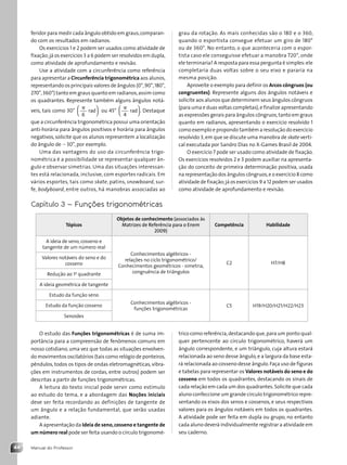 Manual do Professor
44
feridor para medir cada ângulo obtido em graus,comparan-
do com os resultados em radianos.
Os exercícios 1 e 2 podem ser usados como atividade de
fixação;já os exercícios 3 a 6 podem ser resolvidos em dupla,
como atividade de aprofundamento e revisão.
Use a atividade com a circunferência como referência
para apresentar a Circunferência trigonométrica aos alunos,
representando os principais valores de ângulos (0°,90°,180°,
270°,360°) tanto em graus quanto em radianos,assim como
os quadrantes. Represente também alguns ângulos notá-
veis, tais como 30°
p
6
rad




ou 45°
p
4
rad




. Destaque
que a circunferência trigonométrica possui uma orientação
anti-horária para ângulos positivos e horária para ângulos
negativos,solicite que os alunos representem a localização
do ângulo de 230°, por exemplo.
Uma das vantagens do uso da circunferência trigo-
nométrica é a possibilidade se representar qualquer ân-
gulo e observar simetrias. Uma das situações interessan-
tes está relacionada, inclusive, com esportes radicais. Em
vários esportes, tais como skate, patins, snowboard, sur-
fe, bodyboard, entre outros, há manobras associadas ao
grau da rotação. As mais conhecidas são o 180 e o 360,
quando o esportista consegue efetuar um giro de 180°
ou de 360°. No entanto, o que aconteceria com o espor-
tista caso ele conseguisse efetuar a manobra 720°, onde
ele terminaria? A resposta para essa pergunta é simples:ele
completaria duas voltas sobre o seu eixo e pararia na
mesma posição.
Aproveite o exemplo para definir os Arcos côngruos (ou
congruentes). Represente alguns dos ângulos notáveis e
solicite aos alunos que determinem seus ângulos côngruos
(para uma e duas voltas completas),e finalize apresentando
as expressões gerais para ângulos côngruos,tanto em graus
quanto em radianos, apresentando o exercício resolvido 1
como exemplo e propondo também a resolução do exercício
resolvido 3,em que se discute uma manobra de skate verti-
cal executada por Sandro Dias no X-Games Brasil de 2004.
O exercício 7 pode ser usado como atividade de fixação.
Os exercícios resolvidos 2 e 3 podem auxiliar na apresenta-
ção do conceito de primeira determinação positiva, usada
na representação dos ângulos côngruos,e o exercício 8 como
atividade de fixação;já os exercícios 9 a 12 podem ser usados
como atividade de aprofundamento e revisão.
Capítulo 3 – Funções trigonométricas
Tópicos
Objetos de conhecimento (associados às
Matrizes de Referência para o Enem
2009)
Competência Habilidade
A ideia de seno, cosseno e
tangente de um número real
Conhecimentos algébricos -
relações no ciclo trigonométrico/
Conhecimentos geométricos - simetria,
congruência de triângulos
C2 H7/H8
Valores notáveis do seno e do
cosseno
Redução ao 1o
quadrante
A ideia geométrica de tangente
Estudo da função seno
Conhecimentos algébricos -
funções trigonométricas
C5 H19/H20/H21/H22/H23
Estudo da função cosseno
Senoides
O estudo das Funções trigonométricas é de suma im-
portância para a compreensão de fenômenos comuns em
nosso cotidiano, uma vez que todas as situações envolven-
do movimentos oscilatórios (tais como relógio de ponteiros,
pêndulos, todos os tipos de ondas eletromagnéticas, vibra-
ções em instrumentos de cordas, entre outros) podem ser
descritas a partir de funções trigonométricas.
A leitura do texto inicial pode servir como estímulo
ao estudo do tema, e a abordagem das Noções iniciais
deve ser feita recordando as definições de tangente de
um ângulo e a relação fundamental, que serão usadas
adiante.
A apresentação da Ideia de seno,cosseno e tangente de
um número real pode ser feita usando o círculo trigonomé-
trico como referência,destacando que,para um ponto qual-
quer pertencente ao círculo trigonométrico, haverá um
ângulo correspondente, e um triângulo, cuja altura estará
relacionada ao seno desse ângulo,e a largura da base esta-
rá relacionada ao cosseno desse ângulo.Faça uso de figuras
e tabelas para representar os Valores notáveis do seno e do
cosseno em todos os quadrantes, destacando os sinais de
cada relação em cada um dos quadrantes.Solicite que cada
aluno confeccione um grande círculo trigonométrico repre-
sentando os eixos dos senos e cossenos, e seus respectivos
valores para os ângulos notáveis em todos os quadrantes.
A atividade pode ser feita em dupla ou grupo, no entanto
cada aluno deverá individualmente registrar a atividade em
seu caderno.
Contexto_e_Aplicações_Matematica_V2_PNLD2015_MP_042_072.indd 44 6/3/13 8:57 AM
 