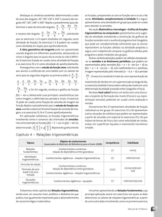 45
Manual do Professor
Destaque as simetrias existentes determinando o valor
do seno dos ângulos:30°,150°,210° e 330° e cosseno dos ân-
gulos 60°, 120°, 240° e 300°. Repita o procedimento para de-
terminar o valor do seno dos ângulos
␲
3
,
2
3
␲
,
4
3
␲
,
7
3
␲
e cosseno dos ângulos
␲
6
,
5
6
␲
,
7
6
␲
e
11
6
␲
, solicitando
que os exercícios 1 a 6 sejam resolvidos em seguida, como
atividade de fixação. Os exercícios 7 e 8 podem ser usados
como atividade em dupla,para aprofundamento.
A ideia geométrica de tangente pode ser apresentada
usando ângulos em diferentes quadrantes, destacando os
sinais e ângulos para os quais ela se anula ou não é defini-
da.O exercício 9 pode ser usado como atividade de fixação,
e os exercícios 10 a 12 como atividade de aprofundamento.
Prosseguimos com o estudo da função seno, solicitando
aos alunos a confecção de uma tabela com os valores do
seno para os seguintes ângulos na primeira volta:0,
␲
6
,
␲
4
,
␲
3
,
␲
2
,
2
3
␲
,
3
4
␲
,
5
6
␲
, ␲,
7
6
␲
,
5
4
␲
,
4
3
␲
,
3
2
␲
,
5
3
␲
,
7
4
␲
,
11
6
␲
e 2␲. Em seguida, construa o gráfico da função
f(x) ⫽ sen x, destacando suas principais características, tais
como imagem, e definindo seu período e sinais. O exercício
13 pode ser usado como fixação do conceito de imagem da
função.Repita o procedimento para o estudo da função cos-
seno,usando o exercício 14 como fixação do conceito de ima-
gem,e os exercícios 15,16 e 17 como aprofundamento.
Em aplicações cotidianas, as funções trigonométricas
envolvendo senos e cossenos são chamadas de senoides.
Use como exemplo as funções f(x) ⫽ 2 ⫹ cos x e g(x) ⫽ sen 2x,
determinando f
␲
3




e g
␲
2




.Represente graficamente
as funções,comparando-as com as funções sen x e cos x.Na
seção Atividades complementares à Unidade 1 a seguir,
apresentamos uma atividade em grupo que pode ser usada
para abordar as senoides.
Na seção Matemática e tecnologia – Gráfico de funções
trigonométricas no computador apresentamos uma suges-
tão de atividade envolvendo a construção de gráficos de
funções senoidais com o auxílio do programa livre Geogebra,
que pode ser complementada solicitando que os alunos
representem as funções obtidas na atividade proposta a
seguir,com o objetivo de comparar os gráficos obtidos pelo
programa e pelas medições dos grupos.
Outras contextualizações podem ser obtidas estudando-
-se as senoides e os fenômenos periódicos, que podem ser
representados pelas senoides f(x) ⫽ a ⫹ b ⭈ sen (cx ⫹ d) ou
f(x) ⫽ a ⫹ b ⭈ cos (cx ⫹ d), com coeficientes b e c positivos,
imagem representada pelo intervalo [a ⫺ b;a ⫹ b] e período
2␲
c
.O exercício resolvido 6 trata de uma representação do
movimentodeclientesemumsupermercadoaolongododia,
eoexercícioresolvido5versasobreaalturadasmarésemuma
determinada localidade (conexão entre Geografia e Física).
No boxe Você sabia? temos um texto com uma discus-
são a respeito da formação das marés (Física) e sua repre-
sentação senoidal, podendo ser usado como avaliação e
revisão.
Os exercícios 18 a 21 representam atividades de fixação
individual ou em grupo. Os exercícios 22 a 26 apresentam
outras situações do cotidiano que podem ser representadas
a partir de senoides, em especial os exercícios 25 e 26 que
tratam de temas de Física, tais como velocidade de cordas,
ondas em superfícies líquidas e movimento harmônico
simples.
Capítulo 4 – Relações trigonométricas
Tópicos
Objetos de conhecimento
(associados às Matrizes de Referência para o Enem 2009)
Competência Habilidade
Relações
fundamentais
Conhecimentos numéricos -
relação de dependência entre grandezas
C1 H1/H2
Identidades
trigonométricas
Conhecimentos algébricos - relações trigonométricas C5 H19/H21/H22
Fórmulas de adição
Conhecimentos numéricos -
relação de dependência entre grandezas
Conhecimentos algébricos - relações trigonométricas
C1/C5
H1/H2/H19/H21/
H22
Fórmulas do arco
duplo e do arco
metade
Equações
trigonométricas
Conhecimentos algébricos - equações C5 H19/H21/H22/H23
Trataremos neste capítulo das Relações trigonométricas,
sendo esse um assunto mais analítico e dedutivo do que
prático,mas igualmente importante para o desenvolvimento
do raciocínio lógico matemático.
Iniciamos apresentando as Relações fundamentais,cuja
principal aplicação ocorre em exercícios nos quais se deve
determinar os valores de relações trigonométricas a partir
de uma outra dada inicialmente,como no primeiro exercício
Contexto_e_Aplicações_Matematica_V2_PNLD2015_MP_042_072.indd 45 6/3/13 8:57 AM
 