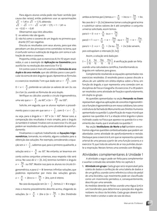 47
Manual do Professor
Para alguns alunos ainda pode não fazer sentido (por
causa das raízes), então podemos usar as aproximações
2 ⫽ 1,41 e 3 ⫽ 1,73, obtendo:
2 ⫺ 3 ⫽ 1 ⫺ 2 ⇒ 1,41 ⫺ 1,73,⫽ 1 ⫺ 1,41 ⇒
⇒ ⫺0,32 ⫽ ⫺0,41
Observamos aqui dois absurdos:
1) os valores não são iguais.
2) não há como o cosseno de um ângulo no primeiro qua-
drante (15°) ser negativo.
Discuta os resultados com seus alunos, para que eles
percebam um dos principais erros cometidos no tema, que
é confundir soma e subtração de ângulos com soma e sub-
tração de senos e cossenos.
Proponha,então,que os exercícios 8,9 e 10 sejam resol-
vidos, e use o exemplo de Aplicação na Geometria para
auxiliá-los na resolução dos exercícios 11 e 12.
Em outros casos é mais útil usarmos as Fórmulas do arco
duplo e do arco metade, que são obtidas para o caso parti-
cular da soma de dois ângulos iguais.Apresente as fórmulas
e o exercício resolvido 7 em que dado sen x ⫽
3
2
, com
0 ⬍ x ⬍
␲
2
, pretende-se calcular os valores de sen 2x, cos
2x e tan 2x, usando as fórmulas de arco duplo.
Verifique os cálculos usando o círculo trigonométrico,
uma vez que x ⫽
␲
3
, ou 60°, e 2x ⫽
2
3
␲
ou 120°.
Solicite, em seguida, que os alunos repitam o procedi-
mento para o caso em que sen x ⫽
1
2
, com 0 ⬍ x ⬍
␲
2
,
ou seja, para o ângulo x ⫽ 30° e 2x ⫽ 60°. Nesse caso, a
comparação dos resultados é mais simples, pois o ângulo
2x também é notável.Finalize com os exercícios 13 a 20,que
podem ser resolvidos em dupla,como atividade de aprofun-
damento.
Finalizamos o capítulo trabalhando as Equações trigo-
nométricas, tomando, no entanto, alguns cuidados para a
obtenção das soluções. Por exemplo, considerando a equa-
ção sen x ⫽
1
2
,sabemos que,para o primeiro quadrante,a
solução será x ⫽
␲
6
ou 30°. No entanto, se levarmos em
conta outros conjuntos universos, essa resposta não será
única. No caso de U ⫽ [0, 2␲], teremos também o ângulo
x ⫽
5␲
6
ou 150°. Mostre isso para os alunos no círculo tri-
gonométrico, e para U ⫽ R teremos infinitas soluções, que
podemos representar por meio das soluções gerais:
x ⫽
␲
6
⫹ 2k␲ e x ⫽
5␲
6
⫹ 2k␲, com k inteiro.
No caso da equação sen 2x ⫽
1
2
,temos U ⫽ R e segui-
mos o mesmo procedimento descrito acima, chegando às
soluções: 2x ⫽
␲
6
⫹ 2k␲ e 2x ⫽
5␲
6
⫹ 2k␲. Dividindo
ambosos termospor2,temos:x⫽
␲
12
⫹k␲ex⫽
5
12
␲
⫹k␲.
No caso de U ⫽ [0,2␲] devemos tomar a solução geral acima
e substituir vários valores de k até completar o conjunto
universo solicitado, assim temos:
para k ⫽ 0 → x ⫽
␲
12
ou x ⫽
5
12
␲
para k ⫽ 1 → x ⫽
␲
12
⫹ ␲ ⫽
13
12
␲
ou x ⫽
5
12
␲
⫹ ␲ ⫽
17
12
␲
para k ⫽ 2 → x ⫽
␲
12
⫹ 2␲ ou
5
12
␲
⫹ 2␲ (não servem,
pois extrapolam o intervalo [0, 2␲])
Assim, a solução será dada por:
S ⫽
␲
12
{ ,
5
12
␲
,
13
12
␲
,
17
12
␲
}. A verificação pode ser feita
usando uma calculadora científica, transformando os
ângulos em radianos para graus.
Complemente resolvendo as equações apresentadas nos
exercícios resolvidos. O resolvido passo a passo discute a
altura de um satélite em órbita elíptica sobre a Terra, em
função do ângulo, o que representa uma conexão com as
disciplinas de Física e Geografia.Os exercícios 21 a 29 podem
ser resolvidos como atividade de fixação e aprofundamento,
em dupla ou grupo.
As questões apresentadas na seção Pensando no Enem
representam algumas aplicações de conceitos trigonométri-
cos e funções trigonométricas em nosso cotidiano,tais como
aestruturadafachadadoMonumentoaosDireitosHumanos
apresentada na questão 1;a planificação do mapa-múndi que
aparece nas questões 4 e 5; a relação entre ângulos e plano
inclinado usada na Física que aparece na questão 6 e o mo-
vimento das marés,que é analisado na questão 7.
Na seção Vestibulares de Norte a Sul também encon-
tramos algumas questões contextualizadas que podem ser
abordadas como atividade de aprofundamento e revisão.
Destaque para o exercício 6,em que se representa a pressão
arterial de uma pessoa a partir de uma função cosseno, e o
exercício 13, que trata do volume de ar nos pulmões duran-
te a respiração. Nesses temos uma conexão com Biologia.
Atividades complementares à Unidade 1
A atividade a seguir pode ser feita para complementar
e auxiliar o estudo das senoides feito no capítulo 3.
1. Atividade em grupo: Cada grupo será responsável pela
coleta de dados e confecção de uma tabela de dados e
de um gráfico,usando como referência o disco do pedal
de uma bicicleta, cujo movimento pode ser classificado
como um movimento periódico, e, consequentemente,
descrito por uma senoide.
As medidas deverão ser feitas usando uma régua (cm) e
um transferidor, para determinar a posição dos ângulos
notáveis no disco da bicicleta. Cada grupo deverá tam-
bém medir e anotar o valor do raio do disco.
Contexto_e_Aplicações_Matematica_V2_PNLD2015_MP_042_072.indd 47 6/3/13 8:57 AM
 