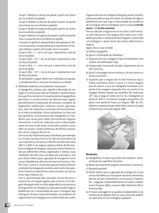 Manual do Professor
48
Grupo 1: Medirá as alturas do pedal, a partir do centro
da circunferência (pedal).
Grupo 2: Medirá as alturas do pedal a partir do ponto
mais baixo da circunferência (pedal).
Grupo 3:Medirá as larguras do pedal,a partir do centro
da circunferência (pedal).
Grupo 4:Medirá as larguras do pedal,a partir do ponto
mais à esquerda da circunferência (pedal).
Compare os gráficos apresentados pelos grupos, e dis-
cuta as possíveis comparações para representar as fun-
ções obtidas a partir de funções seno e cosseno.
Grupo 1: f(x) ⫽ r ⭈ sen x, em que r representa o raio do
disco do pedal.
Grupo 2: f(x) ⫽ r(1 ⫹ sen x), em que r representa o raio
do disco do pedal.
Grupo 3: f(x) ⫽ r ⭈ cos x, em que r representa o raio do
disco do pedal.
Grupo 4: f(x) ⫽ r(1 ⫹ cos x), em que r representa o raio
do disco do pedal.
As atividades a seguir devem ser realizadas em grupos
e complementam o assunto estudado na unidade.
2. Medindo distâncias em ambientes inacessíveis
A topografia, palavra que significa descrição de um
lugar,é a ciência que trata da medição e representação
da superfície terrestre. Os levantamentos topográficos
permitem o conhecimento de determinada região,
possibilitando a elaboração de estudos e projetos de
Engenharia (edificação, sistemas viários, agrícolas,
etc.), além de implantar e controlar dimensionalmen-
te as obras projetadas. Como estudamos no livro, um
dos aparelhos característicos dos topógrafos é o teo-
dolito, que serve para medir precisamente ângulos
horizontais e verticais, obtendo assim informações
sobre terrenos onde serão construídos prédios, casas,
além de ajudar a medir distâncias de difíceis acessos,
tais como a largura de um rio.
Um rio muito importante para o Nordeste,por exemplo,
é o rio São Francisco. Para se ter ideia do tamanho e da
sua importância,ele possui 2 830 km de extensão,entre
300 m e 800 m de largura, separa a Bahia de Pernam-
buco e Alagoas de Sergipe e passa por áreas influencia-
das por diferentes climas, vegetações e relevos. Suas
utilidades são das mais variadas, por exemplo, o uso
para fonte hídrica para a geração de energia em cinco
usinas hidrelétricas,além de,em diversos trechos,o“Ve-
lho Chico” (como é conhecido popularmente) oferecer
condições de navegação servindo assim como transpor-
te de materiais importantes como cimento, sal, açúcar,
arroz, soja, madeira, etc.
Com a apresentação dos conceitos iniciais de seno e
cosseno de um ângulo agudo, que se dá em um triân-
gulo retângulo, tem-se certa dependência da presença
do ângulo reto no triângulo,ou seja,para resolver alguns
problemas há a necessidade de que o triângulo seja
retângulo. Sempre é possível resolver um problema de
trigonometria no triângulo com as definições das razões
trigonométricas no triângulo retângulo,porém,existem
processos práticos que encurtam as soluções de alguns
problemas sem que haja a necessidade da existência
de um ângulo reto no triângulo,que é o casos da lei dos
senos e da lei dos cossenos.
Para se calcular a largura de um rio como o São Francis-
co, que não possui uma largura fixa, basta usar o teo-
dolito para fazer a medição de dois ângulos e,formando
um triângulo, a partir da lei dos senos, determinar a
largura.
Agora, faça o que se pede.
a) Defina topografia.
b) Qual é a finalidade do teodolito?
c) Pesquise com seus colegas os tipos de teodolitos mais
usados nas edificações hoje.
d) Indique pelo menos três funções importantes do rio
São Francisco.
e) Qual é a vantagem de se conhecer a lei dos senos e a
lei dos cossenos?
f) Suponha que a largura do rio São Francisco seja a
média aritmética entre a maior e a menor largura
que ele possui e que um topógrafo localizado num
ponto P da margem esquerda fixe um ponto A na
margem direita através do teodolito, de modo que
AP seja a largura média do rio. Se o topógrafo se
deslocar 200 m na mesma margem esquerda e ao
parar num ponto B, meça um ângulo PBA
ˆ de 30°,
observe a representação matemática dessa situação
e determine o seno do ângulo PÂB .
Resolução:
a) Topografia é a ciência que trata da medição e repre-
sentação da superfície terrestre.
b) Medir precisamente ângulos horizontais e verticais.
c) Resposta pessoal.
d) Fonte hídrica para a geração de energia em cinco
usinas hidrelétricas; transporte de vários elementos
básicos de alta importância, como açúcar, madeira,
etc.; irrigação e desenvolvimento de várias cidades
como Pirapora (MG), Juazeiro (BA), Petrolina (PE) e
Piranhas (AL).
e) A maior vantagem é a quebra da dependência da
existência do ângulo reto, ou seja, essas leis podem
ser aplicadas em um triângulo qualquer.
A
P
B Dam
d'Souza/Arquivo
da
editora
Contexto_e_Aplicações_Matematica_V2_PNLD2015_MP_042_072.indd 48 6/3/13 8:57 AM
 