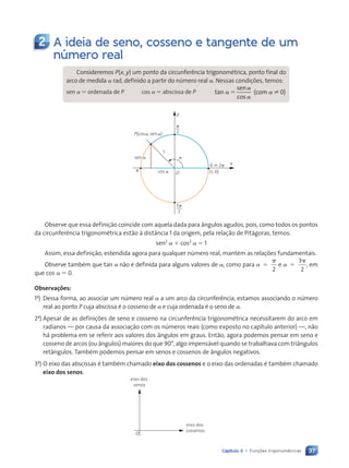 37
Capítulo 3 • Funções trigonométricas
2 A ideia de seno, cosseno e tangente de um
número real
Consideremos P(x, y) um ponto da circunferência trigonométrica, ponto final do
arco de medida a rad, definido a partir do número real a. Nessas condições, temos:
sen a 5 ordenada de P cos a 5 abscissa de P ( 0)
tan
sen
cos
( 0
( 0
( 0
( 0
a
a
a
( 0
( 0
5 ( 0
( 0
O (1, 0)
0 ; 2␲
1
y
x
␲
2
3␲
2
␲
P(cos , sen )
sen
cos
␣
␣ ␣
␣
␣
Observe que essa definição coincide com aquela dada para ângulos agudos, pois, como todos os pontos
da circunferência trigonométrica estão à distância 1 da origem, pela relação de Pitágoras, temos:
sen2
a 1 cos2
a 5 1
Assim, essa definição, estendida agora para qualquer número real, mantém as relações fundamentais.
Observe também que tan a não é definida para alguns valores de a, como para a a
2
3
2
5
p
5
p
e , em
que cos a 5 0.
Observações:
1a
) Dessa forma, ao associar um número real a a um arco da circunferência, estamos associando o número
real ao ponto P cuja abscissa é o cosseno de a e cuja ordenada é o seno de a.
2a
) Apesar de as definições de seno e cosseno na circunferência trigonométrica necessitarem do arco em
radianos — por causa da associação com os números reais (como exposto no capítulo anterior) —, não
há problema em se referir aos valores dos ângulos em graus. Então, agora podemos pensar em seno e
cosseno de arcos (ou ângulos) maiores do que 90°, algo impensável quando se trabalhava com triângulos
retângulos. Também podemos pensar em senos e cossenos de ângulos negativos.
3a
) O eixo das abscissas é também chamado eixo dos cossenos e o eixo das ordenadas é também chamado
eixo dos senos.
eixo dos
senos
eixo dos
cossenos
O
Contexto_e_Aplicações_Matematica_V2_PNLD2015_035a054_U1_C3.indd 37 5/6/13 9:16 AM
 