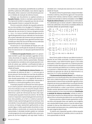 Manual do Professor
52
da substituição, comparação; possibilitando ao professor
identificar potenciais dificuldades. Caso observe alguma
dificuldade, utilize o exercício 1 como ferramenta para revi-
sar os métodos de resolução de sistemas lineares.
Destaque que discutiremos no capítulo somente as
Equações lineares, citando os exemplos apresentados no
livro.Apresente também as equações que não são conside-
radas equações lineares e o porquê de não serem.
Discuta as possíveis soluções das equações apresenta-
das nos itens a e b do início da página 112. Destaque a im-
portância da interpretação das informações contidas no par
ordenado. No caso do par (4, 3) temos, obrigatoriamente,
x 5 4 e y 53, e nunca o contrário. Aproveite para discutir o
significado geométrico do par ordenado (no caso do exem-
plo,os pares ordenados são números reais que representam
a solução de cada equação linear, geometricamente repre-
sentadas por retas). No caso do item b as ternas ordenadas
representam pontos de um plano no espaço.
Os exercícios 2 e 3 são atividades de fixação, com o ob-
jetivo de habilitar a verificação de soluções de uma equação
linear. Os exercícios de 3 a 6 são para aprofundamento do
conteúdo.
Os Sistemas de equações lineares podem ser apresen-
tados também a partir dos exemplos sugeridos no livro-
-texto, discutindo, em seguida, a verificação de possíveis
soluções para os outros sistemas apresentados. Destaque
que só poderemos considerar como solução possível o con-
junto de valores que satisfizer a verificação de todas as
equações do sistema linear, usando o exercício 7 como ati-
vidade de fixação.
Trabalhamos a Classificação dos sistemas lineares usan-
do exemplos de sistemas do tipo 2 3 2, uma vez que os
alunos possuem familiaridade com esse tipo de problema.
Além disso, faremos uso da interpretação geométrica de
cada situação apresentada, com o objetivo de destacar as
aplicações e trabalhar com as habilidades relacionadas à
Geometria e a construção de gráficos com os alunos.
O exemplo proposto no item a do livro-texto apresen-
ta um sistema possível e determinado, aquele que possui
uma única solução, ou seja, um conjunto solução unitário.
No nosso exemplo a interpretação geométrica equivale a
determinar o ponto de intersecção das duas retas repre-
sentadas pelas equações lineares do sistema. No item b o
sistema é impossível e representado geometricamente por
duas retas paralelas, já no item c o sistema é possível e
indeterminado, representado geometricamente por retas
coincidentes. O assunto pode ser abordado solicitando que
os alunos, em dupla, representem graficamente as retas,
usando régua e malha quadriculada, discutindo os resul-
tados obtidos e construindo um resumo das discussões
apresentadas. A atividade também poderá ser realizada
usando programas de construção gráfica (tais como o pro-
grama de uso livre Geogebra), caso seja viável. Finalize a
atividade com a resolução dos exercícios 8 e 9, como ati-
vidade de fixação.
Nocapítuloanteriorfoiapresentadaarelaçãoentredeter-
minantes e sistemas,e discutiremos agora com mais precisão
a relação entre matrizes, sistemas lineares e determinantes,
usando como exemplo os sistemas estudados no item Classi-
ficaçãodossistemaslineares,representando-osmatricialmen-
te e solicitando que os alunos calculem o determinante da
matriz dos coeficientes e discutindo os resultados obtidos.Os
resultados obtidos são apresentados a seguir:
a)
3 10
2 5 1
3 1
2 5
10
1
x y
x y
x
y
− =
+ =



⇒ −











 =
?







− = − = =
( )
3 1
2 5
3 5 1 2 15 2 17 0
? ?
2 1 ±
b)
x y
x y
x
y
− =
− =



⇒ −
−











 =

2 5
2 4 2
1 2
2 4
5
2
?






−
−
= − − − = − + =
( ) ( )
1 2
2 4
1 4 2 2 4 4 0
? ?
c)
2 6 8
3 9 12
2 6
3 9
8
x y
x y
x
y
− =
− =



⇒ −
−











 =
?
1
12
2 6
3 9
2 9 6 3 18 18 0






−
−
= − − − = − + =
? ?
( ) ( )
Dessa forma, pode-se observar que determinantes di-
ferentes de zero estão associados a sistemas possíveis e
determinados, e que determinantes iguais a zero estão
associados a sistemas impossíveis ou a sistemas possíveis
e indeterminados. Ressalte que o uso do determinante por
si não é suficiente para diferenciar os sistemas impossíveis
e os possíveis e inderteminados. Use o exercício 10 como
exemplo de aplicação do cálculo do determinante e os
exercícios 11 e 12 como atividade de fixação.
O Escalonamento de sistemas lineares é um método que
proporciona uma classificação eficaz dos sistemas lineares,
bem como a determinação de seu conjunto solução. Inicie
apresentando o sistema linear escalonado sugerido no livro,
proponha aos alunos que determinem sua solução.Permita
a discussão para determinar o melhor procedimento a se-
guir, estimulando-os a notar o que tornou o sistema de
simples solução. Apresente então os outros sistemas esca-
lonados propostos no livro como exemplo para Classificação
e resolução de sistemas escalonados, usando-os como re-
ferência para classificá-los,destacando que a observação da
última linha é suficiente para determinar sua classificação.
Sistemas possíveis e determinados apresentam na últi-
ma linha uma equação linear com apenas uma incógnita,
com solução determinada, como é o caso do sistema apre-
sentado no item a. Para determinar o conjunto solução,
basta resolvê-lo de baixo para cima,substituindo os valores
de cada incógnita determinada.
O sistema será impossível quando a última equação
linear for impossível de ser resolvida, como é o caso do sis-
tema apresentado no item b.
Contexto_e_Aplicações_Matematica_V2_PNLD2015_MP_042_072.indd 52 6/3/13 8:57 AM
 
