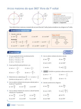 Unidade 1 • Trigonometria
40
1. Em que quadrante temos simultaneamente:
a) sen  0 e cos  0?
b) sen  0 e cos  0?
c) sen  0 e cos  0?
2. A que quadrante pode pertencer se:
a) sen 
1
4
 ? c) cos  2
5
?
b) cos 
3
3
 ? d) sen 
5
3
?
3. Determine cos x sabendo que
2

 x   e sen x  3
5
.
(Lembre-se de que sen2
x  cos2
x  1.)
4. Use os valores notáveis do seno para calcular pela re-
dução ao 1‚ quadrante:
a)
5
6
sen

b)
4
3
sen

c) sen 330°
5. Use os valores notáveis do cosseno e calcule fazendo
redução ao 1‚ quadrante:
a)
5
6
cos

c)
2
3
cos

e)
5
4
cos

b) cos 315° d) cos 330° f) cos 240°
6. Use os valores notáveis do seno e calcule:
a) sen
37
6

d) sen
19
4

b) sen (225°) e) sen 630°
c) sen 6 f) sen 

3
( )
7. ATIVIDADE
EM DUPLA Calculem os possíveis valores reais de x em:
a) sen x  1 c) sen x 
1
2

b) sen x 
2
2
d) sen x  0
8. Calcule usando arcos côngruos:
a) cos
9
4

e) cos
25
6

b) cos (330°) f) cos
15
4


[ ]
c) cos
9
2

g) cos 11
d) cos 1140° h) cos 570°
Arcos maiores do que 360° (fora da 1a
volta)
y
x
O
750°
(côngruo
a 30°)
y
x
O
390°
(côngruo
a 30°)
Para determinar o seno ou o cosseno de um arco fora da 1a
volta, basta considerar seu côngruo na 1a
volta.
Fique atento!
Toda vez que o ponto da
circunferência final do arco iniciado
em (1,0) é o mesmo para dois arcos
diferentes por exemplo 0 e 2,
chamamos esses arcos de arcos
côngruos ou congruentes.
ATENÇÃO!
Não escreva no
seu livro!
Exercícios
1. Calcule o valor de:
a) sen
2
3

b) cos 135° c) sen 210° d) cos 300°
Resolução:
a) sen s
n sen
2
3 3
3

n s
n s


2
c) sen sen
21
n s
n s
0 3
n s
n sen 0
1
2
 
0 3
0 3
n s
n s
n s
n s  

b) cos 135 cos 45
2
2
    

d) cos c
30
s c
s c
0 6
s c
s cos 0
1
2
 
0 6
0 6
s c
s c  
Exercício resolvido
Fique atento!
Perceba os sinais de seno e
cosseno em cada quadrante:
1 1
2 2
seno
2 1
2 1
cosseno
Contexto_e_Aplicações_Matematica_V2_PNLD2015_035a054_U1_C3.indd 40 5/6/13 9:17 AM
 