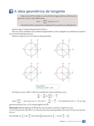 41
Capítulo 3 • Funções trigonométricas
5 A ideia geométrica de tangente
Dado um arco AP de medida x na circunferência trigonométrica, definimos tan-
gente de x como o valor obtido assim:
tan
sen
cos
x
x
x
5 , para cos x Þ 0
Geometricamente, o cosseno de x é a abscissa de P, e o seno de x é a ordenada de P.
Vejamos agora o significado geométrico de tan x.
Para isso, vamos considerar na circunferência trigonométrica a reta t, tangente à circunferência no ponto A,
com a mesma orientação do eixo y.
Observe as figuras com P em cada um dos quadrantes:
y
x
O
B
P T
R
BÕ
AÕ
A
t
AÕ
y
x
O
P
R
B
BÕ
T
A
t
T
AÕ
y
x
O
P
R
B
BÕ
t
A
T
t
A’
y
x
O
P
R
B
B’
A
Para refletir
Justifique que nORP , nOAT.
Em todos os casos, nORP e nOAT são semelhantes. Dessa semelhança, vem:
PR
OR
TA
OA
x
x
TA
1
5 5
ou
sen
cos
Como
sen
cos
tan
x
x
x
5 (com cos x Þ 0) e tan
1
,
x
TA
OA
TA
TA
5 5 5 então temos tan x 5 TA, ou seja,
geometricamente a tan x é TA, medida algébrica de tTA.
Observação: Medida algébrica de tTA significa que ela pode ser positiva, negativa ou nula.
Se T é o encontro das retas $OP% e t, no caso de essas retas serem paralelas, não existe TA e por isso não exis-
te tan x.
Por exemplo, tan e tan
2
3
2
p p
não existem perceba que cos e cos
p
5
p
5
2
0
3
2
0





.
Contexto_e_Aplicações_Matematica_V2_PNLD2015_035a054_U1_C3.indd 41 5/6/13 9:17 AM
 