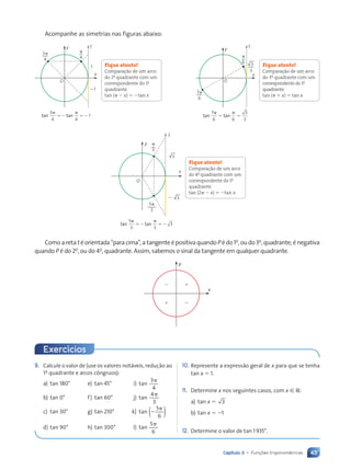 43
Capítulo 3 • Funções trigonométricas
9. Calcule o valor de (use os valores notáveis, redução ao
1‚ quadrante e arcos côngruos):
a) tan 180° e) tan 45° i)
3
4
tan
␲
b) tan 0° f) tan 60° j)
4
3
tan
␲
c) tan 30° g) tan 210° k)
5
6
tan )
(⫺
␲
d) tan 90° h) tan 300° l)
5
6
tan
␲
10. Represente a expressão geral de x para que se tenha
tan x ⫽ 1.
11. Determine x nos seguintes casos, com x [ R:
a) tan x ⫽ 3
b) tan x ⫽ ⫺1
12. Determine o valor de tan 1935°.
Acompanhe as simetrias nas figuras abaixo:
Fique atento!
Comparação de um arco
do 2o
quadrante com um
correspondente do 1o
quadrante.
tan (␲ ⫺ x) ⫽ ⫺tan x
Fique atento!
Comparação de um arco
do 3o
quadrante com um
correspondente do 1o
quadrante.
tan (␲ ⫹ x) ⫽ tan x
y
x
O
7p
6
p
6 3
3
t
tan tan
7
6 6
␲
⫽
␲
⫽
3
3
y
x
O
1
21
3p
4
p
4
t
tan tan
3
4 4
1
␲
⫽⫺
␲
⫽⫺
Fique atento!
Comparação de um arco
do 4o
quadrante com um
correspondente do 1o
quadrante.
tan (2␲ ⫺ x) ⫽ ⫺tan x
y
x
O
p
3
2
3
3
5p
3
t
tan tan
5
3 3
3
␲
⫽⫺
␲
⫽⫺
Comoaretatéorientada“paracima”,atangenteépositivaquandoPédo1o
‚oudo3o
‚quadrante;énegativa
quando P é do 2o
‚ ou do 4o
‚ quadrante. Assim, sabemos o sinal da tangente em qualquer quadrante.
2 1
1 2
y
x
Exercícios
Contexto_e_Aplicações_Matematica_V2_PNLD2015_035a054_U1_C3.indd 43 5/6/13 9:17 AM
 