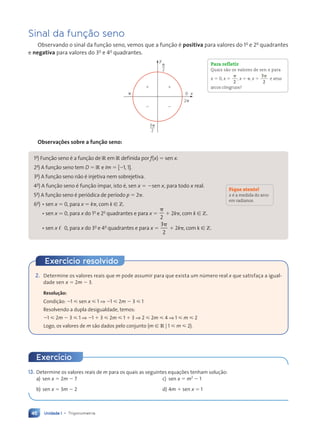 Unidade 1 • Trigonometria
46
13. Determine os valores reais de m para os quais as seguintes equações tenham solução:
a) sen x 5 2m 2 7 c) sen x 5 m2
2 1
b) sen x 5 3m 2 2 d) 4m 1 sen x 5 1
Sinal da função seno
Observando o sinal da função seno, vemos que a função é positiva para valores do 1o
e 2o
quadrantes
e negativa para valores do 3o
e 4o
quadrantes.
3p
2
p
2
1 1
2 2
p
2p
0
y
x
Para refletir
Quais são os valores de sen x para
x 5 0, x 5
p
2
, x 5 p, x 5
3
2
p
e seus
arcos côngruos?
Observações sobre a função seno:
1a
) Função seno é a função de R em R definida por f(x) 5 sen x.
2a
) A função seno tem D 5 R e Im 5 [21, 1].
3a
) A função seno não é injetiva nem sobrejetiva.
4a
) A função seno é função ímpar, isto é, sen x 5 2sen x, para todo x real.
5a
) A função seno é periódica de período p 5 2p.
6a
) • sen x 5 0, para x 5 kp, com k [ Z.
• sen x . 0, para x do 1o
e 2o
quadrantes e para x 5
p
2
1 2kp, com k [ Z.
• sen x , 0, para x do 3o
e 4o
quadrantes e para x 5
3
2
p
1 2kp, com k [ Z.
Fique atento!
x é a medida do arco
em radianos.
2. Determine os valores reais que m pode assumir para que exista um número real x que satisfaça a igual-
dade sen x 5 2m 2 3.
Resolução:
Condição: 21  sen x  1 ⇒ 21  2m 2 3  1
Resolvendo a dupla desigualdade, temos:
21  2m 2 3  1 ⇒ 21 1 3  2m  1 1 3 ⇒ 2  2m  4 ⇒ 1  m  2
Logo, os valores de m são dados pelo conjunto {m [ R | 1  m  2}.
Exercício resolvido
Exercício
Contexto_e_Aplicações_Matematica_V2_PNLD2015_035a054_U1_C3.indd 46 5/6/13 9:17 AM
 