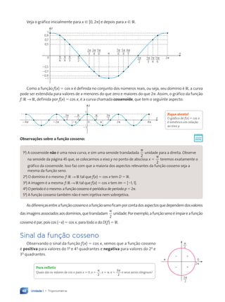 Unidade 1 • Trigonometria
48
Veja o gráfico inicialmente para x [ [0, 2p] e depois para x [ R.
y
x
21
20,9
20,9
20,7
20,7
20,5
20,5
0
0
0,5
0,5
0,7
0,7
0,9
0,9
1
1
2p
3
3p
4
5p
6
7p
6
5p
4
4p
3
3p
2
5p
3
7p
4
11p
6
p
2p
p
6
p
4
p
3
p
2
Como a função f(x) 5 cos x é definida no conjunto dos números reais, ou seja, seu domínio é R, a curva
pode ser estendida para valores de x menores do que zero e maiores do que 2p. Assim, o gráfico da função
f: R → R, definida por f(x) 5 cos x, é a curva chamada cossenoide, que tem o seguinte aspecto:
y
x
0
3p
2
3p
2
2
p
2
p
2
2
2p
p
2p
22p
24p 4p
1
21
Observações sobre a função cosseno:
1a
) A cossenoide não é uma nova curva, e sim uma senoide transladada
p
2
unidade para a direita. Observe
na senoide da página 45 que, se colocarmos o eixo y no ponto de abscissa x 5
p
2
teremos exatamente o
gráfico da cossenoide. Isso faz com que a maioria dos aspectos relevantes da função cosseno seja a
mesma da função seno.
2a
) O domínio é o mesmo: f: R → R tal que f(x) 5 cos x tem D 5 R.
3a
) A imagem é a mesma: f: R → R tal que f(x) 5 cos x tem Im 5 [21, 1].
4a
) O período é o mesmo: a função cosseno é periódica de período p 5 2p.
5a
) A função cosseno também não é nem injetiva nem sobrejetiva.
Asdiferençasentreafunçãocossenoeafunçãosenoficamporcontadosaspectosquedependemdosvalores
dasimagensassociadosaosdomínios,quetransladam
p
2
unidade.Porexemplo,afunçãosenoéímpareafunção
cosseno é par, pois cos (2x) 5 cos x, para todo x do D(f) 5 R.
Sinal da função cosseno
Observando o sinal da função f(x) 5 cos x, vemos que a função cosseno
é positiva para valores do 1o
e 4o
quadrantes e negativa para valores do 2o
e
3o
quadrantes.
Fique atento!
O gráfico de f(x) 5 cos x
é simétrico em relação
ao eixo y.
3p
2
p
2
2p
2 1
2 1
p 0
Para refletir
Quais são os valores de cos x para x 5 0, x 5
p
2
, x 5 p, x 5
3
2
p
e seus arcos côngruos?
Contexto_e_Aplicações_Matematica_V2_PNLD2015_035a054_U1_C3.indd 48 5/6/13 9:17 AM
 