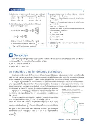 49
Capítulo 3 • Funções trigonométricas
14. Determine os valores reais de m para que exista um
número real x que satisfaça as seguintes igualdades:
a) cos x  2m  5 c) cos x  1  m2
b) cos x  3m  4 d) cos x  5m  6
15. Considerando f e g funções de R em R tal que
f(x)  sen x e g(x)  cos x:
a) calcule f(), g(),
3 4
, 6
6
,
f g
f
g





) )
( ( )
)
(
(
3
4
f 

)
( e
3
4
;
g 

)
(
b) determine x [ [0, 2] tal que f(x)  g(x);
c) determine se existe x [ R tal que
2

 x   e
f(x)  g(x) (justifique sua resposta).
16. Veja como determinar os valores máximo e mínimo
da função y  2  3  sen x.
Para sen x  1, que é o valor mínimo de sen x, temos:
y  2  3(1)  1
Para sen x  1, que é o valor máximo de sen x, temos:
y  2  3  1  5
Logo, ymín  1 e ymáx  5.
Agora é com você: Determine os valores máximo e
mínimo de y em cada item:
a) y  sen x  10
b) y  6  10  cos x
c) y  3  cos2
x  1
d) y  sen x  cos x
17. DESAFIO Seja f(x)  sen x  cos x. Calcule o valor de
6
12


f ( ).
8 Senoides
Além das funções trigonométricas estudadas existem outras que envolvem seno e cosseno, que chama-
remos senoides. Por exemplo, as funções f e g tal que:
a) f(x)  2  cos x, com x [ R.
b) g(x)  sen 2x, com x [ R.
As senoides e os fenômenos periódicos
A natureza está repleta de fenômenos físicos ditos periódicos, ou seja, que se repetem sem alteração
cada vez que transcorre um intervalo de tempo determinado (período). Por exemplo, os movimentos das
marés, da radiação eletromagnética, da luz visível, dos pêndulos, das molas, são todos periódicos.
As funções trigonométricas, principalmente as senoides, são excelentes para descrever tais fenômenos,
uma vez que são funções periódicas. A maneira mais básica de associar as senoides a um movimento perió-
dico é imaginar um ponto percorrendo toda a circunferência trigonométrica. A projeção desse ponto no eixo
dos senos ou no eixo dos cossenos descreve um movimento periódico.
eixo dos senos
eixo dos
cossenos
␣
P
P⬘
P⬙
Exercícios
A projeção do ponto P(x, y) sobre o eixo dos cossenos descreve um
movimento cuja equação é do tipo x  cos , e sobre o eixo dos senos
é y  sen .
Dessa forma podemos associar a qualquer movimento periódico
uma função senoidal do tipo f(x)  a  b  sen (cx  d) ou
f(x)  a  b  cos (cx  d), cuja imagem é dada por [a  |b|, a  |b|],
e cujo período é dado por
2
c
. Na descrição dos fenômenos periódicos,
em geral se opta por valores b e c positivos, de forma que a imagem
da senoide nesses casos passa a ser [a  b; a  b] e o período fica
sendo
2
c
.
Equação:sentença matemática que
apresenta o sinal de igualdade () e uma
ou mais incógnitas que representam
números desconhecidos.
Contexto_e_Aplicações_Matematica_V2_PNLD2015_035a054_U1_C3.indd 49 5/6/13 9:17 AM
 