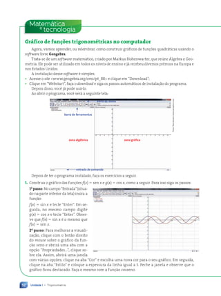 Unidade 1 • Trigonometria
52
Matemática
tecnologia
e
Gráfico de funções trigonométricas no computador
Agora, vamos aprender, ou relembrar, como construir gráficos de funções quadráticas usando o
software livre Geogebra.
Trata-se de um software matemático, criado por Markus Hohenwarter, que reúne Álgebra e Geo-
metria. Ele pode ser utilizado em todos os níveis de ensino e já recebeu diversos prêmios na Europa e
nos Estados Unidos.
A instalação desse software é simples:
• Acesse o site www.geogebra.org/cms/pt_BR e clique em “Download”;
• Clique em “Webstart”, faça o download e siga os passos automáticos de instalação do programa.
Depois disso, você já pode usá-lo.
Ao abrir o programa, você verá a seguinte tela:
barra de menu
entrada de comando
barra de ferramentas
zona algébrica zona gráfica
Fotos:
Reprodu•‹o/www.geogebra.org
Depois de ter o programa instalado, faça os exercícios a seguir.
1. Construa o gráfico das funções f(x) 5 sen x e g(x) 5 cos x, como a seguir. Para isso siga os passos:
1o
passo:Nocampo“Entrada”(situa-
do na parte inferior da tela) insira a
função:
f(x) 5 sin x e tecle “Enter”. Em se-
guida, no mesmo campo digite
g(x) 5 cos x e tecle “Enter”. Obser-
ve que f(x) 5 sin x é o mesmo que
f(x) 5 sen x.
2o
passo: Para melhorar a visuali-
zação, clique com o botão direito
do mouse sobre o gráfico da fun-
ção seno e abrirá uma aba com a
opção “Propriedades...”; clique so-
bre ela. Assim, abrirá uma janela
com várias opções; clique na aba “Cor” e escolha uma nova cor para o seu gráfico. Em seguida,
clique na aba “Estilo” e coloque a espessura da linha igual a 5. Feche a janela e observe que o
gráfico ficou destacado. Faça o mesmo com a função cosseno.
Contexto_e_Aplicações_Matematica_V2_PNLD2015_035a054_U1_C3.indd 52 5/6/13 9:17 AM
 