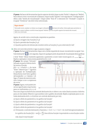 53
Capítulo 3 • Funções trigonométricas
3o
passo: Na barra de ferramentas (parte superior da tela) clique na aba “Exibir” e depois em “Malha”.
Para colocar o eixo x na escala de ␲ radianos, clique na aba “Opções” e em seguida em “Configurações”.
Abra a aba “Janela de visualização”. Clique sobre “Eixo X” e selecione em “Unidade” a opção ␲.
A opção “Distância” não deve estar selecionada.
Fique atento!
Você pode mover, ampliar ou reduzir sua imagem utilizando da barra de tarefas. Outra opção para aumentar ou
diminuir o zoom é utilizar o scroll do mouse (aquela“bolinha”que fica na parte superior da maioria dos mouses).
Salve sua construção.
Agora, de acordo com a construção, responda às questões:
a) Qual a imagem das funções f e g?
b) Qual o período das funções f e g?
c) Quantos pontos de intersecção existem entre as funções f e g no intervalo [0, 2␲]?
2. Abra um novo documento e siga os passos a seguir:
1o
passo: Na barra de ferramentas clique com o botão esquerdo do mouse, inicialmente na opção “con-
trole deslizante” e, em seguida, clique em qualquer ponto da janela de visualização (Zona gráfica)
e tecle “Enter”. Nesse momento aparecerá o parâmetro a (com valor inicial igual a 1) .
Repita a operação e insira novos parâmetros (b, c e d).
2o
passo: No campo “Entrada”
(situado na parte inferior da te-
la) insira a função:
f(x) ⫽ a ⫹ b*sin(c*x ⫹ d) e tecle
“Enter”. Observe que “*” significa
a operação de multiplicação.
Dessa forma você terá o gráfico
dafunçãof(x)⫽a⫹bsen(cx⫹d).
Siga o 2o
passo do exercício ante-
rior e troque a cor e a espessura
da curva.
3o
passo: Agora, você poderá ob-
servar significados importantes
para os coeficientes a, b, c, e d.
Para isso clique na bolinha do controle deslizante de a e altere o seu valor (basta arrastar a bolinha
para um dos lados). Observe o que acontece com o gráfico da senoide. Repita a operação para os con-
troles deslizantes de b, c e d (utilize um controle deslizante por vez).
a) Qual o efeito do parâmetro a no gráfico da função?
b) Qual o efeito do parâmetro b no gráfico da função?
c) Qual o efeito do parâmetro c no gráfico da função?
d) Qual o efeito do parâmetro d no gráfico da função?
e) Utilizando o controle deslizante e fazendo a ⫽ 0, b ⫽ 1, c ⫽ 1 e d ⫽ 1,6, você terá aproximadamen-
te o gráfico da função f(x) ⫽ sen x +
( )
␲
2
. Essa última função é equivalente a uma função conhe-
cida. Qual é essa função?
Fotos:
Reprodu•‹o/www.geogebra.org
Contexto_e_Aplicações_Matematica_V2_PNLD2015_035a054_U1_C3.indd 53 5/6/13 9:17 AM
 