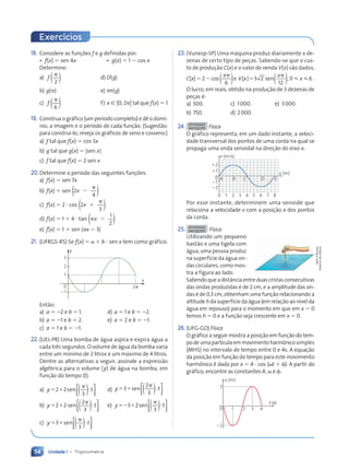 Unidade 1 • Trigonometria
54
18. Considere as funções f e g definidas por:
• f(x)  sen 4x • g(x)  1  cos x
Determine:
a)
2
f )
(
d) D(g)
b) g() e) Im(g)
c)
6
f )
(
f) x [ [0, 2] tal que f(x)  1
19. Construa o gráfico (um período completo) e dê o domí-
nio, a imagem e o período de cada função. (Sugestão:
para construí-lo, reveja os gráficos de seno e cosseno.)
a) f tal que f(x)  cos 3x
b) g tal que g(x)  |sen x|
c) f tal que f(x)  2 sen x
20.Determine o período das seguintes funções:
a) f(x)  sen 7x
b) f(x)  sen 2
4
x 

)
(
c) f(x)  2  cos 2
3
x 

)
(
d) f(x)  1  4  tan
1
2
x
  )
(
e) f(x)  1  sen (x  3)
21. (UFRGS-RS) Se f(x)   b  sen x tem como gráfico:
y
x
21
1
0
2
3
2p
Então:
a) a  2 e b  1. d) a  1 e b  2.
b) a  1 e b  2. e) a  2 e b  1.
c) a  1 e b  1.
22. (UEL-PR) Uma bomba de água aspira e expira água a
cada três segundos. O volume de água da bomba varia
entre um mínimo de 2 litros e um máximo de 4 litros.
Dentre as alternativas a seguir, assinale a expressão
algébrica para o volume (y) de água na bomba, em
função do tempo (t).
a) )
(






 


2 2
3
sen
y t d) )
(






 


3
2
3
sen
y t
b) )
(






 


2 2
2
3
sen
y t e) )
(






 


3 2
3
sen
y t
c) )
(






 


3
3
sen
y t
23.(Vunesp-SP) Uma máquina produz diariamente x de-
zenas de certo tipo de peças. Sabendo-se que o cus-
to de produção C(x) e o valor de venda V(x) são dados,
C(x)  2  cos
6
x
)
( e V x
x
x
( ) 3
12
,0 6


2 sen( )   .
O lucro, em reais, obtido na produção de 3 dezenas de
peças é:
a) 500. c) 1000. e) 3000.
b) 750. d) 2000.
24. ATIVIDADE
EM EQUIPE Física
O gráfico representa, em um dado instante, a veloci-
dade transversal dos pontos de uma corda na qual se
propaga uma onda senoidal na direção do eixo x.
v (m/s)
x (m)
0
11
12
0 1 2 3 4 5 6 7 8
22
21
D E
A B C
Por esse instante, determinem uma senoide que
relaciona a velocidade v com a posição x dos pontos
da corda.
25. ATIVIDADE
EM EQUIPE Física
Utilizando um pequeno
bastão e uma tigela com
água, uma pessoa produz
na superfície da água on-
das circulares, como mos-
tra a figura ao lado.
Sabendoqueadistânciaentreduascristasconsecutivas
das ondas produzidas é de 2 cm, e a amplitude das on-
das é de 0,3 cm, obtenham uma função relacionando a
altitude h da superfície da água (em relação ao nível da
água em repouso) para o momento em que em x  0
temos h  0 e a função seja crescente em x  0.
26. (UFG-GO) Física
O gráfico a seguir mostra a posição em função do tem-
podeumapartículaemmovimentoharmônicosimples
(MHS) no intervalo de tempo entre 0 e 4s. A equação
da posição em função do tempo para este movimento
harmônico é dada por x  A  cos (t  ). A partir do
gráfico, encontre as constantes A,  e .
x (m)
t (s)
2
0
22
1 2 3 4
Dam
d'Souza/
Arquivo
da
editora
Exercícios
Contexto_e_Aplicações_Matematica_V2_PNLD2015_035a054_U1_C3.indd 54 5/6/13 9:17 AM
 