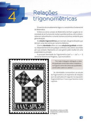 55
Relações
trigonométricas
O exercício do encadeamento lógico é a característica fundamental
da Matemática.
Embora os vários campos da Matemática tenham surgido da ne-
cessidade do ser humano de resolver questões práticas, eles se desen-
volveram naturalmente e a mente humana encontrou ambiente para
generalizações.
As relações trigonométricas, por exemplo, são generalizações que
derivam umas das outras por raciocínio dedutivo.
O termo identidade refere-se a uma relação de igualdade verdadei-
ra, independentemente de qualquer contexto e dos valores assumidos
por suas variáveis. Representa um caso geral e pode resultar em uma
propriedade ou princípio.
A principal identidade da Trigonometria (sen2
␣ ⫹ cos2
␣ ⫽ 1)
deriva do teorema de Pitágoras, cujo enunciado é:
4
CAPÍTULO
Selo editado na Grécia,em 1955,
simbolizando o célebre teorema
de Pitágoras.
Wikimedia
Commons/Arquivo
da
editora
“Em todo triângulo retângulo, a área
do quadrado construído sobre a hipotenu-
sa é igual à soma das áreas dos quadrados
construídos sobre os catetos”.
As identidades acrescentam ao estudo
da Trigonometria um repertório de relações
que são aplicadas em seguida nas equações
trigonométricas. É isso o que faremos neste
capítulo.
Contexto_e_Aplicações_Matematica_V2_PNLD2015_055a071_U1_C4.indd 55 5/6/13 9:20 AM
 