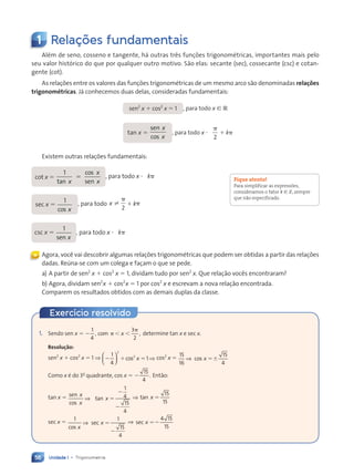 Unidade 1 • Trigonometria
56
1 Relações fundamentais
Além de seno, cosseno e tangente, há outras três funções trigonométricas, importantes mais pelo
seu valor histórico do que por qualquer outro motivo. São elas: secante (sec), cossecante (csc) e cotan-
gente (cot).
As relações entre os valores das funções trigonométricas de um mesmo arco são denominadas relações
trigonométricas. Já conhecemos duas delas, consideradas fundamentais:
sen2
x 1 cos2
x 5 1 , para todo x [ R
tan x 5
sen
cos
x
x
, para todo x ?
p
2
1 kp
Existem outras relações fundamentais:
cot x 5
1
tan
cos
sen
x
x
x
5 , para todo x ? kp
sec x 5
1
cos x
, para todo x k
±
p
p
2
1
csc x 5
1
sen x
, para todo x ? kp
Agora, você vai descobrir algumas relações trigonométricas que podem ser obtidas a partir das relações
dadas. Reúna-se com um colega e façam o que se pede.
a) A partir de sen2
x 1 cos2
x 5 1, dividam tudo por sen2
x. Que relação vocês encontraram?
b) Agora, dividam sen2
x 1 cos2
x 5 1 por cos2
x e escrevam a nova relação encontrada.
Comparem os resultados obtidos com as demais duplas da classe.
Fique atento!
Para simplificar as expressões,
consideramos o fator k [ Z, sempre
que não especificado.
«
1. Sendo sen x 5 2 ,
2 , ,
1
4
,
2 ,
2 ,
3
2
,
co
2 ,
2 ,
m
2 ,
2 ,
p
2 ,
2 ,
p
x determine tan x e sec x.
Resolução:
sen2
x 1 cos2
x 5 1 ⇒ 2 1
2 1 5
1
4
1
2
2










 
2 1
2 1

2 1
2 1
2 1
2 1
2 1
2 1


2 1
2 1
2 1
2 1


2 1
2 1
2 1
2 1
2 1
2 1
2 1
2 1
2 1
2 1
2 1cos x ⇒ cos2
x 5
15
16
15
4
⇒ cos x 56
Como x é do 3o
quadrante, cos x 5 2
15
4
. Então:
tan x 5 sen
cos
tan
x
x
x
⇒
1
4
15
4
5
2
2
⇒ tan x 5
15
15
sec x 5 1 1
15
4
cos
sec
x
x
⇒ 5
2
⇒ sec x 52
4 1
4 15
15
Exercício resolvido
Contexto_e_Aplicações_Matematica_V2_PNLD2015_055a071_U1_C4.indd 56 5/6/13 9:20 AM
 