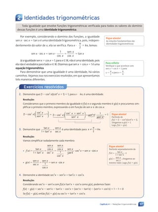 57
Capítulo 4 • Relações trigonométricas
Exercícios resolvidos
2 Identidades trigonométricas
Toda igualdade que envolve fun•›es trigonomŽtricas verificada para todos os valores do dom’nio
dessas fun•›es Ž uma identidade trigonométrica.
Por exemplo, considerando o dom’nio das fun•›es, a igualdade
sen x ⭈ sec x ⫽ tan x Ž uma identidade trigonomŽtrica, pois, indepen-
dentemente do valor de x, ela se verifica. Para x ?
␲
2
⫹ k␲, temos:
sen x ⭈ sec x ⫽ sen x ⭈
1
cos
sen
cos
x
⫽
x
x
⫽ tan x
J‡aigualdadesenx⫹cosx⫽1,parax[R,n‹oŽumaidentidade,pois
elan‹oŽverdadeiraparatodox[R.Dizemosquesenx⫹cosx⫽1Žuma
equação trigonométrica.
Para demonstrar que uma igualdade Ž uma identidade, h‡ v‡rios
caminhos. Vejamos isso nos exerc’cios resolvidos, em que apresentamos
tr•s maneiras diferentes.
Fique atento!
As relações fundamentais são
identidades trigonométricas.
Para refletir
Verifique o que acontece com
sen x ⫹ cos x ⫽ 1, para
x ⫽
␲ ␲
2
epara x⫽
4
.
2. Demonstre que (1 ⫺ cos2
x)(cot2
x ⫹ 1) ⫽ 1, para x ? k␲, Ž uma identidade.
Resolução:
Consideramos que o primeiro membro da igualdade Ž f(x) e o segundo membro Ž g(x) e procuramos sim-
plificar o primeiro membro, expressando-o em fun•‹o de sen x e de cos x:
) 1
2
2
2
) 1
) 1
⫺ ⫹
) 1
) 1
) 1
2
) 1
) 1
co
⫺ ⫹
⫺ ⫹
s
⫺ ⫹
⫺ ⫹
co
) 1
) 1
s
) 1
) 1
sen
x
⫺ ⫹
⫺ ⫹
x
) 1
) 1
x

) 1
) 1
) 1
) 1

) 1
) 1
) 1
) 1
) 1
) 1
) 1
) 1
) 1


) 1
) 1
) 1
) 1
) 1
) 1
) 1
) 1







⫽ (1 )
2
2 2
2
⫺
2 2
2 2
cos
cos s
2 2
sen
x
x x
2 2
2 2
2 2
2 2
s s
s s
2 2
2 2
2 2
⫹
2 2
2 2
en
2 2
2 2
x
1 2
4 3
1 2
1 2
4 3
4 3
1 2
1 2
1 2














1 2
1 2
1 2
1 2
1 2
1 2
4 3
1 2
1 2
1 2
1 2
1 2
1 2
4 3
4 3
1 2
1 2
1
2
3
1
2
1
2
123
12
12
⫽ ⭈
se
⫽ ⭈
⫽ ⭈
n
⫽ ⭈
⫽ ⭈
sen
2
2
1
x
⫽ ⭈
⫽ ⭈
x
⫽ 1
3. Demonstre que
tan
tan
sen
sec
x
x
x
x
1 2
⫹
⫽ Ž uma identidade para x k
x k
x k
x k
␲
x k
x k
⫹ ␲
x k
x k
2
.
Resolução:
Vamos simplificar isoladamente cada membro:
• f x
x
x
x
x
x
x
x
( )
f x
f x ⫽
⫹
⫽ ⫽
⫽ ⫽
tan
tan
sen
cos
sec
sen
cos
cos
1 2 2
x sec 1
2
2
2
2
x
x
x
x
x x x
⫽ ⭈
⫽ ⭈ ⫽ ⭈
x x
sen
co
cos
s
cos s
s s
2
2
x x
x x
x x
x x
x x
x x
x x
x x
x x cos
• g x
x
x
x
x
x x
( )
g x
g x ⫽ ⫽
⫽ ⫽ ⫽ ⭈
sen
sec
sen
cos
se
⫽ ⭈
⫽ ⭈
n c
x x
x x
⫽ ⭈
⫽ ⭈
x x
x x
x x
x x
1
4. Demonstre a identidade sec2
x ⫺ sen2
x ⫽ tan2
x ⫹ cos2
x.
Resolução:
Considerando sec2
x ⫺ sen2
x com f(x) e tan2
x ⫹ cos2
x como g(x), podemos fazer:
f(x) ⫺ g(x) ⫽ sec2
x ⫺ sen2
x ⫺ tan2
x ⫺ cos2
x ⫽ (sec2
x ⫺ tan2
x) ⫺ (sen2
x ⫹ cos2
x) ⫽ 1 ⫺ 1 ⫽ 0
Se f(x) ⫺ g(x), ent‹o f(x) ⫽ g(x) ou sec2
x ⫽ tan2
x ⫹ cos2
x.
Fique atento!
Partindo de
f(x) ⫽ (1 ⫺ cos2
x)(cot2
x ⫹ 1),
chegamos a g(x) ⫽ 1.
Logo, f(x) ⫽ g(x).
Fique atento!
Partindo separadamente de
f(x)⫽
⫹
1 2
tan
tan
x
x
e
g(x)⫽
sen
sec
x
x
, chegamos ao
mesmo valor. Logo, f(x) ⫽ g(x).
Contexto_e_Aplicações_Matematica_V2_PNLD2015_055a071_U1_C4.indd 57 5/6/13 9:20 AM
 
