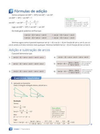 Unidade 1 • Trigonometria
58
Exercícios resolvidos
3 Fórmulas de adição
Vamos comparar sen (60¼  30¼) e sen 60¼  sen 30¼:
sen (60¼  30¼)  sen 90¼  1
sen 60¼  sen 30¼ 
3
2
1
2
 
3 1
2

Logo, sen (60¼  30¼) ? sen 60¼  sen 30¼.
De modo geral, podemos verificar que:
• sen (a  b) ? sen a  sen b • cos (a  b) ? cos a  cos b
• sen (a  b) ? sen a  sen b • cos (a  b) ? cos a  cos b
Veremos agora como Ž poss’vel expressar sen (a  b) e cos (a  b) em funç‹o de sen a, sen b, cos a e
cos b, sendo a e b dois nœmeros reais quaisquer. Veremos tambŽm tan (a  b) em funç‹o de tan a e tan b.
Adição e subtração de arcos
ƒ poss’vel demonstrar que:
1) sen (a  b)  sen a  cos b  sen b  cos a 4) cos (a  b)  cos a  cos b  sen a  sen b
2) sen (a  b)  sen a  cos b  sen b  cos a 5) tan (a  b) 
tan t
tan t
1
a b
n t
n tan
a b
n t
n tan
n t
n t
 
tan t
n t
n t
n t
3) cos (a  b)  cos a  cos b  sen a  sen b 6) tan (a  b) 
tan t
tan t
1
a b
n t
n tan
a b
n t
n tan
n t
n t
 
tan t
n t
n t
n t
Para refletir
Compare também:
a) cos (60º  30º) e cos 60º  cos 30º
b) tan (60º  30º) e tan 60º  tan 30º
c) sen (90º  0º) e sen 90º  sen 0º
(para os arcos em
que a tangente
for definida)
(para os arcos em
que a tangente
for definida)
5. Aplicação na Geometria
Dado o tri‰ngulo ret‰ngulo abaixo, calcule tan x.
4
3
10
x
4
3
10
x
a
b
Resolução:
Temos:
tan 
3
10
 0,3
tan  
3 4
10
7
10
3 4
3 4
3 4
  0,7
Mas:
   x ⇒ x   
Logo:
tan x  tan (  ) 
tan t
tan t
n t
n t

n t
n tan

n t
n tan
n t
n t
n t
n t
1 


 

, ,
,
 
 
,
 
 
,
,
,
0 7
,
, 0 3
,
,
1 0
 
 
7 0
 
 
,
,
 
 
,
,
 
 
3
 
 
0 4
,
1 0
 
  21
0 4
,
1
 
 

,
,21
40
121
 . 0,33
Para refletir
Use a tabela da
página 23 e verifique
qual destes é o valor
mais próximo de x:
18º, 20º ou 25º?
Contexto_e_Aplicações_Matematica_V2_PNLD2015_055a071_U1_C4.indd 58 5/6/13 9:20 AM
 