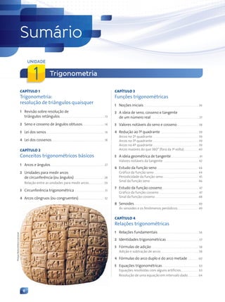 6
CAPÍTULO 1
Trigonometria:
resolução de triângulos quaisquer
1 Revisão sobre resolução de
triângulos retângulos . . . . . . . . . . . . . . . . . . . . . . . . . . . . . . . . .13
2 Seno e cosseno de ângulos obtusos. . . . . . . . . . . . . . . . .14
3 Lei dos senos. . . . . . . . . . . . . . . . . . . . . . . . . . . . . . . . . . . . . . . . . . . .14
4 Lei dos cossenos. . . . . . . . . . . . . . . . . . . . . . . . . . . . . . . . . . . . . . . .18
CAPÍTULO 2
Conceitos trigonométricos básicos
1 Arcos e ângulos. . . . . . . . . . . . . . . . . . . . . . . . . . . . . . . . . . . . . . . . 27
2 Unidades para medir arcos
de circunferência (ou ângulos) . . . . . . . . . . . . . . . . . . . . . . 28
Relação entre as unidades para medir arcos. . . . . . . . . . . 29
3 Circunferência trigonométrica. . . . . . . . . . . . . . . . . . . . . . .31
4 Arcos côngruos (ou congruentes). . . . . . . . . . . . . . . . . . . 32
CAPÍTULO 3
Funções trigonométricas
1 Noções iniciais. . . . . . . . . . . . . . . . . . . . . . . . . . . . . . . . . . . . . . . . . 36
2 A ideia de seno, cosseno e tangente
de um número real . . . . . . . . . . . . . . . . . . . . . . . . . . . . . . . . . . . .37
3 Valores notáveis do seno e cosseno. . . . . . . . . . . . . . . . 38
4 Redução ao 1º quadrante . . . . . . . . . . . . . . . . . . . . . . . . . . . . 39
Arcos no 2º quadrante . . . . . . . . . . . . . . . . . . . . . . . . . . . . . . . . . . 39
Arcos no 3º quadrante . . . . . . . . . . . . . . . . . . . . . . . . . . . . . . . . . . 39
Arcos no 4º quadrante . . . . . . . . . . . . . . . . . . . . . . . . . . . . . . . . . . 39
Arcos maiores do que 360° (fora da 1ª volta). . . . . . . . . . . 40
5 A ideia geométrica de tangente . . . . . . . . . . . . . . . . . . . . .41
Valores notáveis da tangente . . . . . . . . . . . . . . . . . . . . . . . . . . 42
6 Estudo da função seno. . . . . . . . . . . . . . . . . . . . . . . . . . . . . . . 44
Gráfico da função seno . . . . . . . . . . . . . . . . . . . . . . . . . . . . . . . . . 44
Periodicidade da função seno . . . . . . . . . . . . . . . . . . . . . . . . . . 45
Sinal da função seno . . . . . . . . . . . . . . . . . . . . . . . . . . . . . . . . . . . . 46
7 Estudo da função cosseno. . . . . . . . . . . . . . . . . . . . . . . . . . . 47
Gráfico da função cosseno . . . . . . . . . . . . . . . . . . . . . . . . . . . . . 47
Sinal da função cosseno . . . . . . . . . . . . . . . . . . . . . . . . . . . . . . . . 48
8 Senoides. . . . . . . . . . . . . . . . . . . . . . . . . . . . . . . . . . . . . . . . . . . . . . . . 49
As senoides e os fenômenos periódicos . . . . . . . . . . . . . . . 49
CAPÍTULO 4
Relações trigonométricas
1 Relações fundamentais . . . . . . . . . . . . . . . . . . . . . . . . . . . . . . 56
2 Identidades trigonométricas . . . . . . . . . . . . . . . . . . . . . . . . .57
3 Fórmulas de adição . . . . . . . . . . . . . . . . . . . . . . . . . . . . . . . . . . . 58
Adição e subtração de arcos . . . . . . . . . . . . . . . . . . . . . . . . . . . . 58
4 Fórmulas do arco duplo e do arco metade . . . . . . . . 60
5 Equações trigonométricas. . . . . . . . . . . . . . . . . . . . . . . . . . . 63
Equações resolvidas com alguns artifícios. . . . . . . . . . . . . 63
Resolução de uma equação em intervalo dado. . . . . . . . 64
Sumário
Trigonometria
UNIDADE
1
Philippe
Maillard/Album/Latinstock
Contexto_e_Aplicações_Matematica_V2_PNLD2015_006a009.indd 6 5/6/13 9:05 AM
 